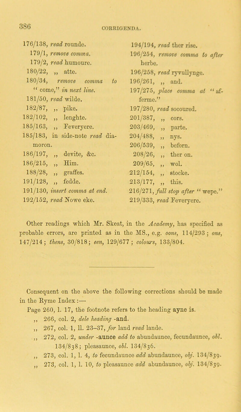 CORRIGENDA. 176/138, read rounde. 179/1, remove comma. 179/2, read kumoure. 180/22, ,, atte. 180/34, remove comma to “ come,” in next line. 181/50, read wilde. 194/194, read ther rise. 196/254, remove comma to after herbe. 196/258, read ryvullynge. 196/261, ,, and. 197/275, -place comma at “ af- ferme.” 182/87, ,, pike. 182/102, ,, lenghte. 185/163, ,, Feveryere. 185/183, in side-note read dia- moron. 186/197, ,, devite, &c. 186/215, „ Him. 188/28, ,, graffes. 191/128, „ fedde. 191/130, insert comma at end. 192/152, read Howe eke. 197/280, read socoured. 201/387, tt cors. 203/469, tt parte. 204/488, tt nys. 206/539, tt beforn. 208/26, tt ther on. 209/65, tt wol. 212/154, tt stocke. 213/177, it this. 216/271, full stop after “ wepe.” 219/333, read Feveryere. Other readings which Hr. Skeat, in the Academy, has specified as probable errors, are printed as in the MS., e.g. oons, 114/293 ; one, 147/214; thens, 30/818; een, 129/677; colours, 133/804. Consequent on the above the following corrections should be made in the Ryme Index :—• Page 260, 1. 17, the footnote refers to the heading ayne is. ,, 266, col. 2, dele heading -and. ,, 267, col. 1, 11. 23-37, for land read lande. ,, 272, col. 2, under -aunce add to abundaunce, fecundaunce, oil. 134/838; pleasaunce, oil. 134/836. ,, 273, col. 1, 1. 4, to fecundaunce add abundaunce, olj. 134/839. „ 273, col. 1, 1. 10, to pleasaunce add abundaunce, olj. 134/839.