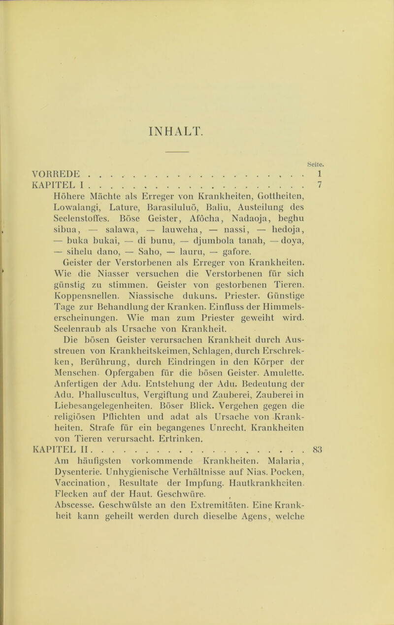 INHALT. Seite. VORREDE 1 KARITEL I 7 Höhere Machte als Erreger von Krankheilen, Gollheilen, Lowalangi, Lature, Rarasiliiluö, Baliu, Ausleilung des Seelenslolles. Böse Geister, Afócha, Nadaoja, beghii sibua, — salawa, — lauweba, — nassi, — bedoja, — buka bukai, — di bunu, — djumbola tanah, —doya, — sihelu dano, — Saho, — lauru, — gafore. Geister der Verstorbenen als Erreger von Krankbeiten. Wie die Niasser versuchen die Verstorbenen für sicb gunstig zu stimmen. Geister von gestorbenen Tieren. Koppensnellen. Niassische dukuns. Priester. Gunstige Tage zur Bebandlung der Kranken. Einlluss der Himinels- erscbeinungen. Wie man zum Priester geweibt wird. Seelenraub als Ursacbe von Krankheit. Die bösen Geister verursacben Krankheit durch Aus- streuen von Krankheitskeimen, Schlagen, durcb Erscbrek- ken, Berührung, durcb Eindringen in den Korper der Menscben. Opfergaben für die bösen Geister. Amulette. Anfertigen der Adu. Entstebung der Adu. Bedentung der Adu. Pballnscultus, Vergiftung und Zauberei, Zauberei in Liebesangelegenheiten. Böser Bliek. Vergeben gegen die religiösen Pllicbten und adat als Ursacbe von Krank- beiten. Strafe für ein begangenes Unreebt. Krankbeiten von Tieren verursacbt. Ertrinken. KAPITEL II 83 Am hautigsten vorkommende Krankbeiten. Malaria, Dysenterie. Unbygienische Verhaltnisse auf Nias. Pocken, Vaccination, Resultate der Impfung. Hautkrankbeiten. Flecken auf der Haut. Gescbwüre. Abscesse. Gescbwülste an den Extremitüten. Eine Krank- beit kann gebeilt werden durcb dieselbe Agens, welcbe