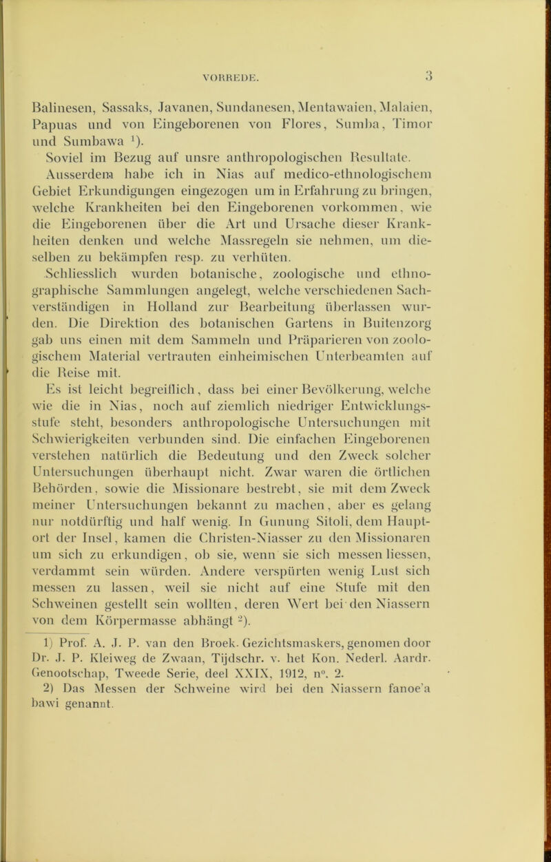 Baliiieseii, Sassaks, Javanen, Sundanesen, Mentawaien, Malaien, Papiias nnd von Eingeborenen von Flores, Sunil)a, Timor imd Sumbawa ^). Soviel im Beziig anf iinsre anthropologischen Besullale. Ausserdera habe ich in Nias auf medico-ethnologiscbein Gebiet Erknndigungen eingezogen urn in Eirfahriing zn bringen, welche Krankheiten bei den Eingeborenen vorkommen, wie die Eingeborenen über die Art und Ursache dieser Krank- heiten denken und welche Massregeln sie nehmen, iini die- selben zn bekampfen resp. zn verhüten. Schliesslich wnrden botanische, zoologische und elhno- graphische Sammlungen angelegt, welche verschiedenen Sach- versUindigen in Holland zur Bearbeitiing überlassen wur- den. Die Direktion des botanischen Gartens in Buitenzorg gab uns einen mit dem Sammeln und Praparieren von zoolo- gischem Material vertrauten einheimischen Unterbeamten auf die Beise mit. Es ist leicht begreillich, dass bei einer Bevölkerung, welche wie die in Nias, noch auf ziemlich niedriger Entwicklungs- stufe steht, besonders anthropologische Untersuchungen mit Schwierigkeiten verblinden sind. Die einfachen Eingeborenen verstellen natürlich die Bedeutung und den Zweck soldier Untersuchungen überhaupt nicht. Zwar waren die örtlichen Behörden, sowie die Missionare bestrebt, sie mit dem Zweck nieiner Untersuchungen bekannt zu niachen, abei’ es gelang uur notdürftig und half wenig. In Gunung Sitoli, dem Haupt- ort der Insel, kamen die Christen-Niasser zu den Missionaren urn sich zu erkundigen, ob sie, wenn sie sich messen Hessen, verdammt sein würden. Andere verspürten wenig Lust sich messen zu lassen, weil .sie nicht auf eine Stufe mit den Schweinen gestellt sein wollten, deren ^Yert bei den Niassern von dem Körperniasse abliiuigt -). 1) Prof. A. J. P. van den Broek. Gezichtsmaskers, genomen door Dr. J. P. Kleiweg de Zwaan, Tijdschr. v. het Kon. Nederl. Aardr. Genootschap, Tweede Serie, deel XXIX, 1912, n°. 2. 2) Das Messen der Schweine wird bei den Niassern fanoe’a bawi senannt.