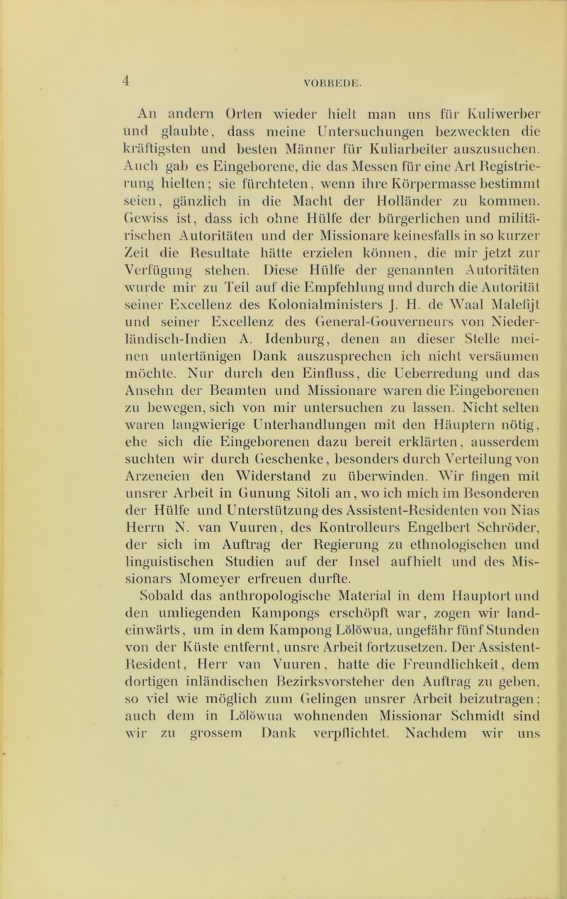 An andern Orlen wieder liiell man iins für Kiiliwerber und glaul)te, dass nieine Untersuchungen hezweckteii die kriiftigsten und besten Manner lur Kuliarl)eiter auszusuchen. Audi gal) es Eingel)orene, die das Messen für eine Art Registrie- rung hielten; sie fürchteten, wenn ihre Körpermasse l)estimmt seien, ganzlich in die Macbt der Hollander zu kommen, (iewiss ist, dass ich ohne Hiilfe der bürgerlichen und milita- risehen Autoritaten und der Missionare keinesfalls in so kurzer Zeit die Resultate batte erzielen können, die mir jetzt zur Verriigung stehen. Diese Hiilfe der genannten Autoritiiten wurde mir zu Teil auf die Empfehlung und durch die Autoritat seiner Excellenz des Kolonialministers J. H. de Waal Malelijt und seiner Excellenz des (Teneral-(iouverneurs von Xieder- landisch-Indien A. Idenburg, denen an dieser Stelle mci- nen untertiinigen Dank auszusprechen ich nicht versaumen möchte. Nur durch den Eintluss, die Ueberredung und das Ansehn der Beamten und Missionare waren die Eingeborenen zu bewegen, sich von mir untersuchen zu lassen. Nicht selten waren langwierige Unterhandlungen mit den Hauptern nötig, ehe sich die Eingeborenen dazu bereit erklarten, ausserdem Slichten wir durch (ieschenke, besonders durch Verteilung von Arzeneien den Widerstand zu überwinden. Wir fingen mit unsrer Arbeit in (iuniing Sitoli an, wo ich midi im Bcsondcren der Hiilfe und Unterstützung des Assistent-Residenten von Nias Herrn N. van Vuuren, des Kontrolleurs Engelbert Schröder, der sich im Auftrag der Regierung zu ethnologischen und linguistischen Studiën auf der Insel aufhielt und des Mis- sionars Momeyer erfreuen durfte. Sobald das anthropologischc Material in dem Hauptort und den umliegenden Kampongs erschöpft war, zogen wir land- cinwarts, um in dem Kampong Lölöwua, ungefahr fiinfStunden von der Kiiste entfernt, unsre Arbeit fortzusetzen. Der Assistent- Resident, Herr van Vuuren, batte die Freundlichkeit, dem dortigen inlandischen Rezirksvorsteher den Auftrag zu geben, so viel wie möglich zum (ielingen unsrer x\rbcit beizutragen; auch dem in Lölowua wohncnden Missionar Schmidt sind wir zu grossem Dank verpllichtet. Nachdem wir uns