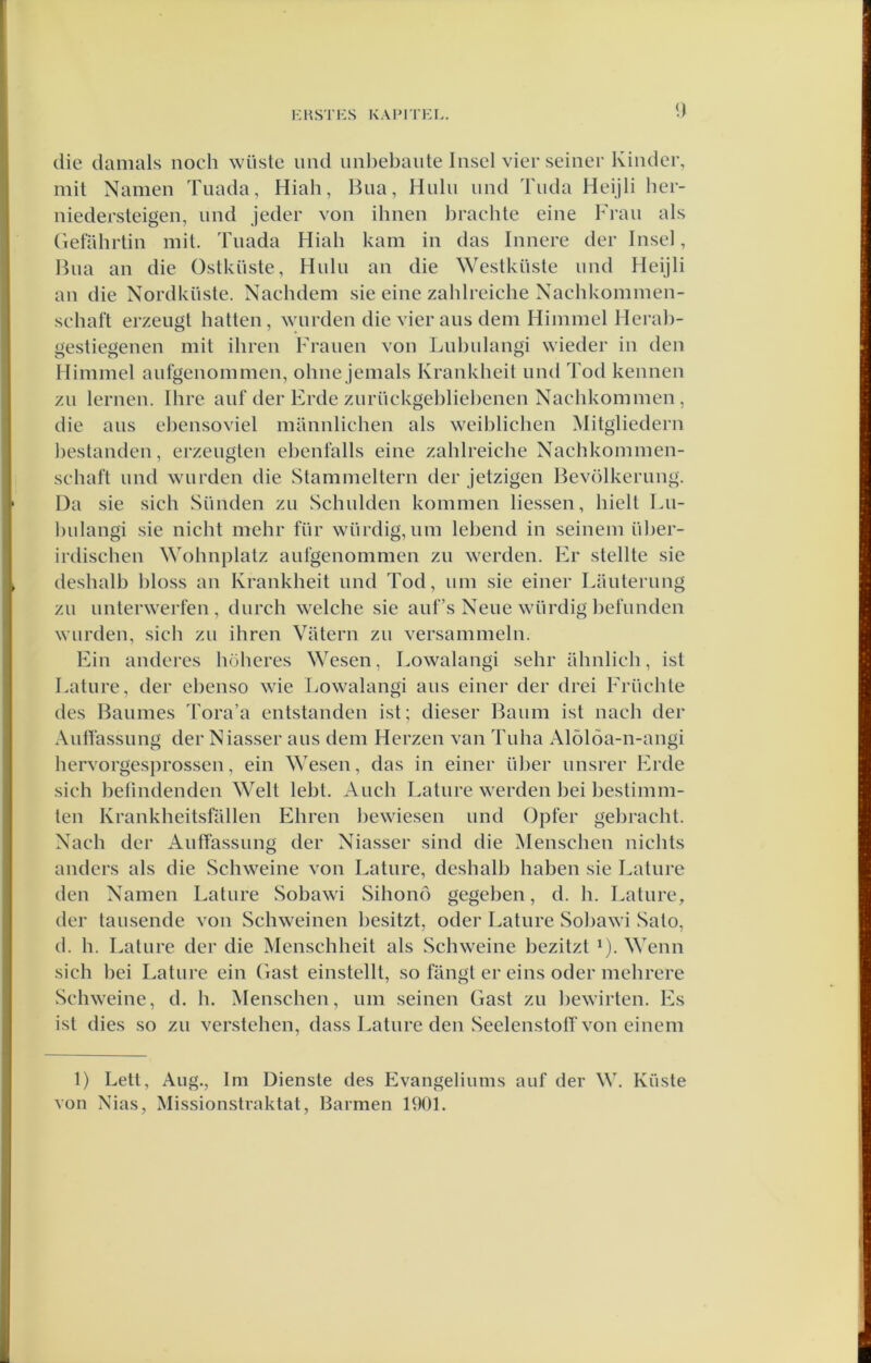 E HST ES KAIMTEE. <) die damals noch wüstc und unl)ebaiite Insel vier seiner Kinder, mit Namen Tuada, Hiah, Bna, Hnlii nnd Tuda Heijli her- niedersteigen, nnd jeder von ilmen brachte eine Fran als Gefabrtin mit. Tnada Hiah kam in das Innere der Insel, Bna an die Ostkiiste, Huln an die \Yestküste nnd Heijli an die Nordkiiste. Nacbdem sie eine zablreiche Nachkommen- schaft erzeugl batten, wnrden die vier aus deni Himmel Herab- gestiegenen mit ibren Franen von Lnbnlangi wieder in den Himmel anfgenommen, obne jemals Krankheit nnd Tod kennen zn lemen. Ihre anf der Erde znriickgebliebenen Nachkommen , die aiis ebensoviel mannlichen als weiblicben Mitgliedern bestanden, erzenglen ebenfalls eine zablreiche Nachkommen- scbaft nnd wnrden die Stammeltern der jetzigen Bevölkernng. Da sie sicb Siinden zn .Schulden kommen bessen, hielt Ln- bulangi sie nicht mehr fiir würdig, um lebend in seinem iiber- irdiscben Wohnplatz anfgenommen zn werden. Er steilte sie desbalb bloss an Krankheit nnd Tod, um sie einer Lanterung zn nnterwerfen, diirch welche sie auf’s Nene würdig befunden warden, sicb zn ibren Vatern zu versammeln. Ein anderes böberes Wesen, Lowalangi sehr ühnlicb, ist Lature, der ebenso wie Lowalangi aus einer der drei Frücble des Baumes Tora’a entstanden ist; dieser Baiim ist nacb der Autfassung der Niasser aus dein Herzen van Tuba Alölöa-n-angi bervorgesprossen, ein Wesen, das in einer über unsrer Erde sicb belindenden Welt lebt. Aucb Lature werden bei bestimm- ten Krankheitsfallen Ebreu bewiesen und Opfer gebracht. Nacb der Autfassung der Niasser sind die Menscben nicbts anders als die Schweine von Lature, desbalb haben sie Lature den Namen Lature Sobawi Sihond gegeben, d. b. Lature, der tausende von Schweinen besitzt, oder Lature Sobawi Sato, d. h. Lature der die Menschbeit als Schweine bezitzt *). Wenn sicb bei Lature ein (fast einstellt, so fangt er eins oder mebrere Schweine, d. b. Menscben, um seinen Gast zu bewirten. Es ist dies so zu verstellen, dass Lature den Seelenstotf von einem 1) Lett, Aug., lm Dienste des Evangeliums auf der W. Küste von Nias, Missionstraktat, Barmen 1901.