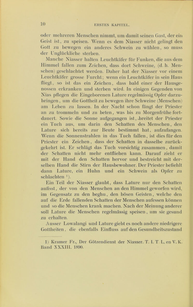 odcr mehrcren Menscheii nimmt, urn damit seinen Gasl, der ein (ieisl isl, zn speisen. Wenn es dem Niasser nicht gelingt den (iotl zn l)ewegen ein anderes Schwein zii wUhlen, so niiiss der Gnglüekliehe sterben. Manche Xiasser hallen Lenchtkafer für Fiinken, die aiis dem Himmcl lallen znm Zeiehen, dass dort Schweine, (d. h. ]\Ien- schen) gesehlaehlet werden. Dabei' hal der Niasser vor einem LeuchtkUter grosse Fnrchl; wenn ein Lenchlkiiler in sein Hans lliegt, so isl das ein Zeiehen, dass bald einer der Haiisge- nossen erkranken nnd sterben wird. In einigen Gegcnden von Nias pllegen die Fingehorenen Latnre regelmassig Opfer darzu- hringen , urn die GoUheit zn bewegen ihre Schweine (Menschen ) am Lehcn zu lassen. In der Nacht schon langt der Friester an zn tronimeln nnd zn beten, was bis zn Morgenfriihe fort- danert. Sowie die Sonne anfgegangen ist,.breitet der Priester ein Tnch ans, nni darin den Schatten des Menschen, den Latnre sich bereits znr Bente bestimmt bat, anfznfangen. Wenn die Sonnenstrahlen in das Tnch lallen, ist dies Inr den Priester ein Zeiehen, dass der Schatten in dasselbe znriick- gekehrt ist. Er schlagt das Tnch vorsichtig znsammen, damil der Schatten nicht mehr enttliehen kann. Daranl zieht er mit der Hand den Schatten hervor nnd bestreicht mit dcr- sclben Hand die Stirn der Haushewohner. Der Priester hetiehlt dann Latnre, ein Hnhn nnd ein Schwein als Ojiler zn schlachten ^). Ein Teil der Niasser glaubt, dass Latnre nnr den Schatten aulissl, der von den Menschen an den Himmel geworlen wird, im Gegensatz zn den beghn, den hösen Geisten, welche den anl die Erde lallenden Schatten der Menschen anlessen können nnd so die Menschen krank machen. Nach der Meinnng anderer soll Lalnre die Menschen regelmassig speisen, nm sie gesimd zn crhalten. Ansser Lowalangi nnd Latnre gieht es noch andere niedrigere Goltheiten . die ehenlalls Einllnss anl den Gesimdheitsznstand 1) Kramer Fr., Der Gölzendiensl der Niasser. T. I. T. L. en V. K. Band XXXIIl. 1890.