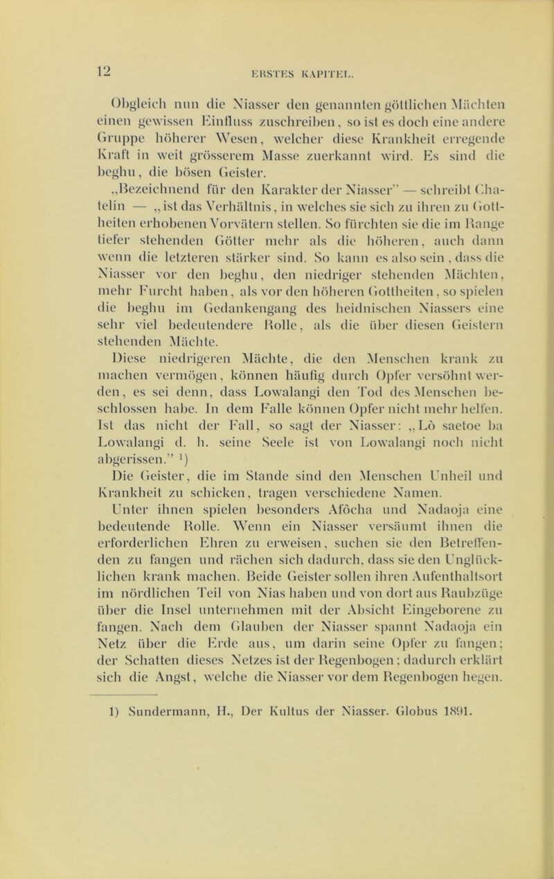 EUS'l'KS KAPITKI.. Ohgleich lum die Xiasser den genannten göüliclien Miichten einen gewissen Einlluss zuschreiheii, sa ist es docli eine andere (iriij)pe höherer Wesen, welcher diese Krankheit eiregende Kraft in weit grösserem Masse znerkannt wird. Es sind die l)eghn, die l)ösen Geister. „Hezeichnend für den Karakter der Niasser” — schreil)t (dia- telin — „ist das Verhaltnis, in welches sie sich zu ihren zii Gott- heiten erhobenen Vorvatei'ii stellen. So fiirchten sie die im Range tiefer stehenden Götter mehr als die höheren, aneh dann wenn die letzteren starkei* sind. So kann es also sein , dass die Xiasser vor den beghii, den niedriger stellenden ^Maebten, inebr Fiirebt baben, als vor den böberen Gottbeiten, so spielen die begbn iin Gedankengang des beidniscben Xiassers eine sebr viel bedeutendere Rolle, als die über diesen (ieistern stellenden Macbte. Diese niedrigeren Macbte, die den Menscben krank zn inacben vermogen, können liaufig durcb Opter versöbnt wer- den, es sei deun, dass Lowalangi den Tod des Menscben be- scblossen babe. In dein Falie können Opfer nicbt inebr bellen. Ist das nicbt der Fall, so sagt der Xiasser: ,, Lo saetoe ba Lowalangi d. b. seine Seele ist von Lowalangi nocb nicbt abgcrissen.” Die Geister, die im Stande sind den Menscben Unbeil mid Krankbeit zu scbicken, tragen verscbiedene Xanien. Unter ibnen spielen besonders Aföcba und Xadaoja eine bedeiitende Rolle. Wenn ein Xiasser versamiit ibnen die erforderlicben Fbren zu erweisen, sucben sie den Betrelfen- den zu fangen und racben sicb dadurcb, dass sie den Unglück- licben krank niacben. Beide Geister sollen ibren Aufentbaltsort im nördlicben Teil von Xias baben und von dort aus Raubziisie über die Insel unternebmen iiiit der Absicbt Fingeborene zu fangen. Xacb dein Glauben der Xiasser spannt Xadaoja ein Xetz über die Frde aus, uiii darin seine Ojifer zu fangen; der Scbatten dieses Xetzes ist der Regenbogen ; dadurcb erkliirt sicb die Angst, welcbe die Xiasser vor dein Regenbogen liegen. I) SLindermann, H., Der Kultus der Xiasser. Globus t(S9t.