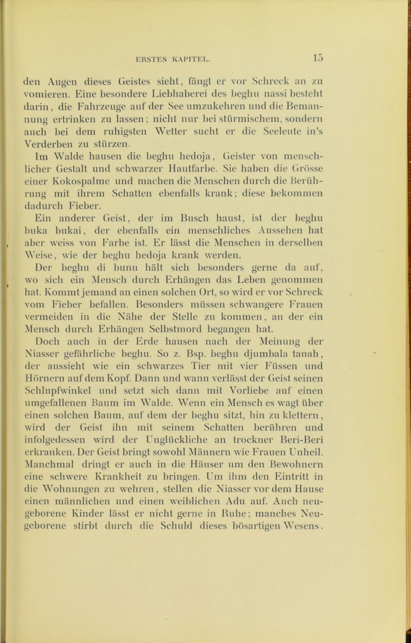 1.) den Augen dieses Geistes sieht, fangl er vor Sehreck an zii vomieren. Eine besoiidere Lieblial)erei des l)eghu nassi Ijestelit darin, die Fahrzeiige auf der See umzukehren und die Bemaii- nung ertrinkeii zu lassen; nicht nur l)ci stürmischem, sondern aiich bei dem ruhigsten Wetter sucht er die Seeleiite in’s Verderben zu stürzen. lm Walde hausen die beghu hedqja, Geister von mensch- licher Gestalt und schwarzer Hautfarbe. Sie haben die Gnisse einer Kokospalme und machen die Menschen durch die Berüh- rung mit ihrem Schatten ehenfalls krank; diese bekominen dadurch Fieber. Fin anderer Geist, der im Busch haust, ist der beghu huka bukai, der ehenfalls ein menschliches Aussehen hat aber \veiss von Farbe ist. Er liisst die Menschen in derselhen M'eise, wie der l)eghu hedqja krank werden. Der heghu di hunu hült sich hesonders genie da auf, WO sich ein !\lensch durch Frhangen das Leben genomnien hat. Konimt jeniand an einen solchen Ort, so wird er vor Schreck vom Fieher befallen. Besonders müssen schwangerc Frauen vermeiden in die Nahe der Stelle zu kommen, an der ein Mensch durch Frhangen Selhstmord hegangen hat. Doch auch in der Erde hausen nach der Meinung der Xiasser gefahrliche heghu. So z. Bsp. heghu djumbala tanah, der aussieht wie ein schwarzes Tier mit vier Füssen und Hörnern auf dem Kopf. Dann und wann verlasst der Geist seinen Schlupfwinkel und setzt sich dann mit Vorliebe auf einen umgefallenen Baum im Walde. Wenn ein Mensch es wagt über einen solchen Baum, auf dem der heghu sitzt, hin zu klettern, wird der (feist ihn mit seinem Schatten herühren und infolgedessen wird der Unglückliche an trockner Beri-Beri erkranken. Der Geist hringt sowohl Mannern wie Frauen Unheil. Manchmal dringt er auch in die Mauser um den Bewohnern eine schwere Krankheit zu hringen. Um ihm den Fintritt in die Wohnungen zu wehren , stellen die Niasser vor dem Hause einen mannlichen und einen weiblichen Adu auf. Auch neu- geborene Kinder liisst er nicht genie in Buhe; manches Neu- geborene stirbt durch die Schuld dieses bösartigen Wesens.