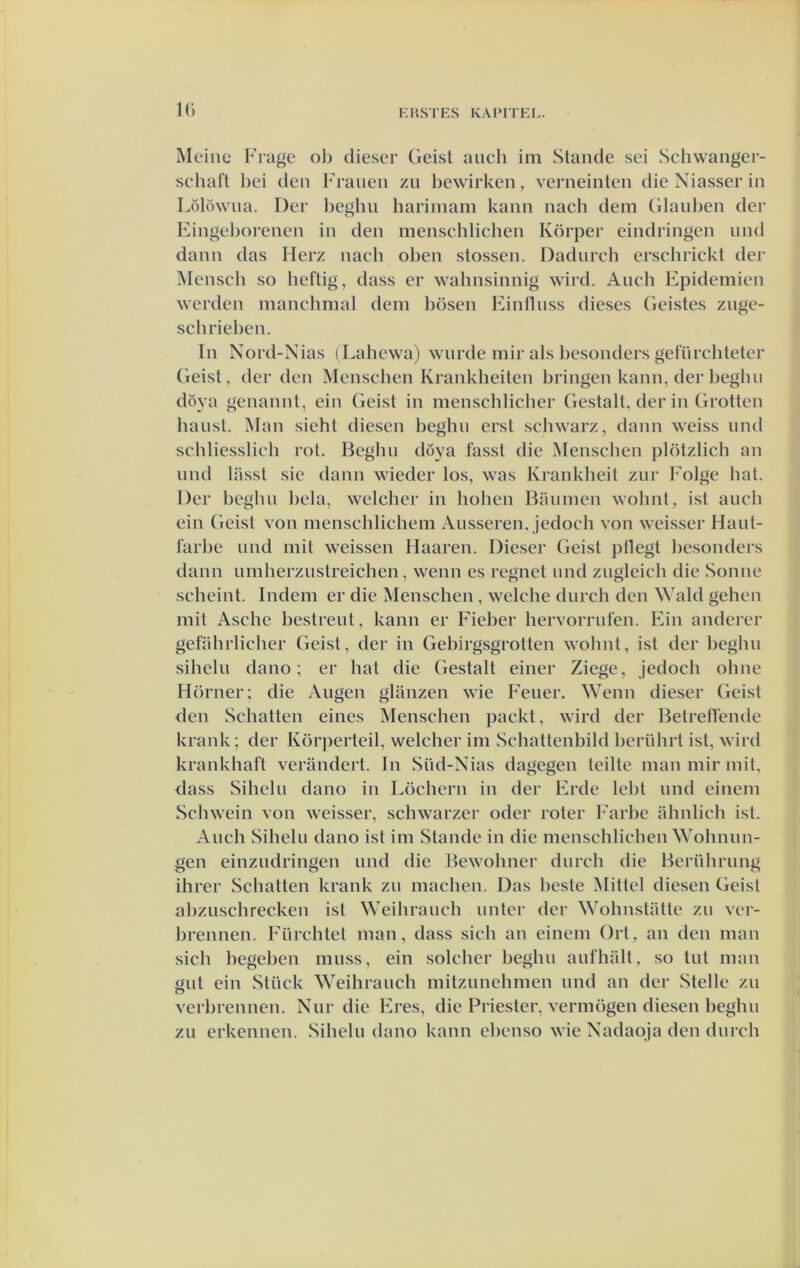 IC) Meine Frage ol) dieser Geisl aiich im Stande sei Schwanger- schafl l)ei den Frauen zu Ijewirken, verneinteii die Niasser in Lölöwna. Der Ijeghn hariinam kann nach dem (ilanl)en der Eingeborenen in den menschlichen Körper eindringen iind dann das Herz nach oben slossen. Dadnrch erschrickt der Mensch so heftig, dass er wahnsinnig wird. Anch Epidcmien werden manchmal dem bösen Einllnss dieses (ieistes ziige- schrieben. In Nord-Nias (Lahewa) wnrde niir als l)esonders gefürclitetcr Geist, derden Menschen Krankheilen bringen kann, der beglui döya genannt, ein Geist in menschlicher Gestalt, der in Grotten hanst. Man sieht diesen beghii erst schwarz, dann weiss iind schliesslieh rot. Beghn döya fasst die Mensclien plötzlich an nnd lasst sie dann wieder los, was Ki'ankheit znr Folge bat. Der beglui hela, welcher in hohen Baiimen wohnt, ist anch ein Geist von menschlichem Ansseren, jedoch von weisser Hant- farbc nnd mit weissen Haaren. Dieser Geist pllegt besonders dann iimherznstreichen, wenn es regnet nnd zngleieh die Sonne scheint. Indem er die Menschen , welche dnrch den Wald gehen mit Asche bestreiit, kann er Fieber hervorrnfen. Ein andercr gefahrlicher Geist, der in Gebirgsgrotten wobnt, ist der l)eghn sihelu dano; er bat die Gestalt einer Ziege, jedoch ohne Hörner; die Aiigen glanzen wie Feiier. Wenn dieser Geist den Schatten eines Menschen packt, wird der Betreffende krank; der Körperteil, welcher im Schattenbild bernhrt ist, wird krankhaft verandert. In Siid-Nias dagegen teilte man mir mit, dass Siheln dano in Löchern in der Erde lebt nnd einem Schwein von weisser, schwarzer oder roter Farbe ahnlich ist. Anch Siheln dano ist im Stande in die menschlichen Wohnim- gen einzndringen nnd die Bewohner dnrch die Beriihrnng ihrer Schatten krank zn machen. Das heste Mittel diesen Geist ahziischrecken ist Weihranch imter der Wohnstatte zn ver- brennen. Fürchtet man, dass sich an einem Ort, an den man sich begeben muss, ein soldier beghn aufhalt, so tnt man ent ein Stück Weihranch mitzunehmen nnd an der Stelle zn o verhrennen. Niir die Eres, die Priester, vermogen diesen beghn zn erkennen. Sihelu dano kann chenso wie Nadapja den dnrch