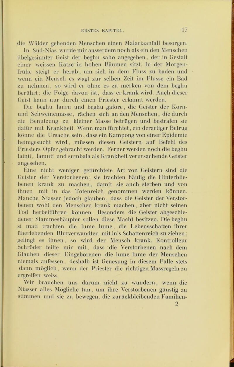 die Walder gehenden Meiischen eineii Malariaanfall besorgen. In Süd-Nias wurde mir ausserdem noch als ein den Menschen nbelgesinnter Geist der l)eglui saho angegel)en, der in Gestalt einer weissen Katze in hohen Baiiinen sitzt. In der Morgen- triihe sleigt er herah, nm sich in dem Finss zn baden nnd wenn ein Mcnsch es wagt zur selben Zeil im Fliisse ein Bad zu nchinen, so wird er ohne es zii merken von dem l)eghii Ijernhrt; die Folge davon ist, dass er krank wird. Auch dieser Geist kann nnr diirch einen Priester erkannt werden. Die Ijeghn laiirii nnd beghn gafore, die Geister der Korn- iind Scliweinemasse , rachen sich an den Menschen, die dnrch die Beniitznng zn kleiner Masse betrngen nnd hestrafen sie dat’ür mit Krankheit. Wenn man fürchtet, ein derartiger Betrug könne die Ursache sein, dass ein Kampong von einer Epidemie heiingesncht wird, inüssen diesen Geistern anf Befehl des Priesters Opfer gebracht werden. Ferner werden noch die beghii lainii, lamnti nnd siimbala als Krankheit vernrsachende Geister angesehen. Fine nicht weniger gefnrchtete Art von Geistern sind die Geister der Verstorbenen; sie trachten hiiiifig die Hinterblic- benen krank zn machen, damit sie anch sterben nnd von ihnen mit in das Totenreich genommen werden können. Manche Niasser jedoch glauben, dass die Geister derVerstor- lienen wohl den Menschen krank machen, aber nicht seinen Tod herl)eifnhren können. Besonders die Geister abgeschie- dener Stammeshanpter sollen diese Macht Ijesitzen. Die beghn si mati trachten die Inme liime, die Lebensschatten ihrer ül)erlebenden Blutverwandten mit in’s Schattenreich zu ziehen; gelingt es ihnen, so wird der Mensch krank. Kontrollenr Schröder teilte mir mit, dass die Verstorbenen nach dem Glauben dieser IGngeborenen die lume lume der Menschen niemals aulessen, deshalb ist Genesiing in diesem Falie stets dann möglich, wenn der Priester die richtigen Massregeln zu ergreifen wciss. Wir l)ranchen iins darum nicht zu wnndern, wenn die Xiasscr alles Mögliche tun, um ihre Verstorbenen gunstig zu stimmen mul sie zu bewegen, die ziirückbleibenden Familien- 9