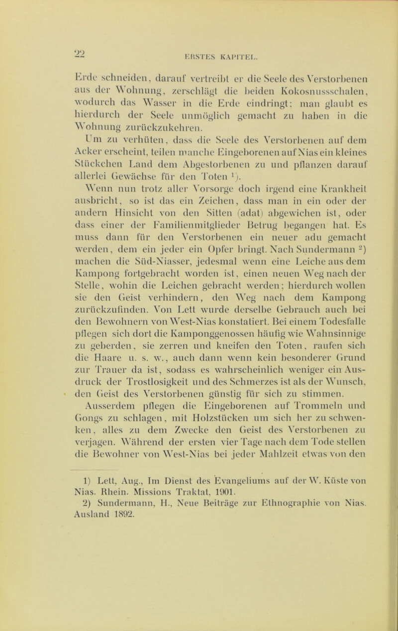 hrdc schneiden, daraul' vei’treihl er die Seele des Verslorl)eiicn aus der Wohnun^, zerschla^t die heiden Kokosniissschalen, wodurch das Wasser in die Erde eindringt; man glaul)t es hierdurch der Seele nnmöglieh gemaclit zn haben in die Wohniing zurüekznkehren. Uin zii verhüten, dass die Seele des Verslorl)enen anl’dem Aeker erseheint, teilen manche Eingehorenen anf Xias ein kleines Stückchen Land dem Abgeslorbenen zn nnd pllanzen daraul’ allerlei Gewachse für den 'koten ^). Wenn nun trotz aller Voi'sorge doch irgend eine Krankheit ausbricht, so ist das ein Zeichen, dass man in ein oder der andern Hinsicht von den Sitten (adat) abgewichen ist, oder dass einer der Eamilienmitglieder Ijelrug begangen bat. Es muss daim l'ür den Verstorbenen ein neuer adu gemacht werden, dem ein jeder ein Opfer liringt. Nach Sundermann-) machen die Süd-Xiasser, jedesmal wenn eine Leiche aus dem Kampong i'ortgebracht worden ist, einen neuen Weg nach der Stelle, wohin die Leichen gebracht werden; hierdurch wollen sie den Geist verhindern, den Weg nach dem Kampong zurLickziifinden. Von Lett wnrde derselbe Gebrauch auch bei den Hewohnern von West-Xias konstaliert. Bei einem Todesl'alle ptlegen sich dort die Kamponggenossen hiuifig wie Wahnsinnige ZLi geberden, sie zerren nnd kneifen den Toten, raiifen sich die Haare u. s. w., anch daim wenn kein besonderer Grund zur Trailer da ist, sodass es wahrscheinlich weniger ein Aus- druck der Trostlosigkeit und des Schmerzes ist als der Wiinsch, den Geist des Verstorbenen giinslig für sich zii stimmen. Ausserdem ptlegen die Eingehorenen anf Trommeln und Gongs zn schlagen, mit Holzstiicken iim sich her zn schwen- ken, alles zu dem Zwccke den Geist des Verstorbenen zii verjagen. NWihrend der ersten vier Tage nach dem Tode stellen die Bewohner von West-Xias bei jeder Mahlzeit etwas von den 1) Lelt, Aiig., lm Dienst des Evangeliums aiif der W, Küste von Nias. Rhein. Missions Traktal, 1901. 2) Simdennann, II., Neiie Beitrage zur Elhnographie von Xias. Ausland 1892.