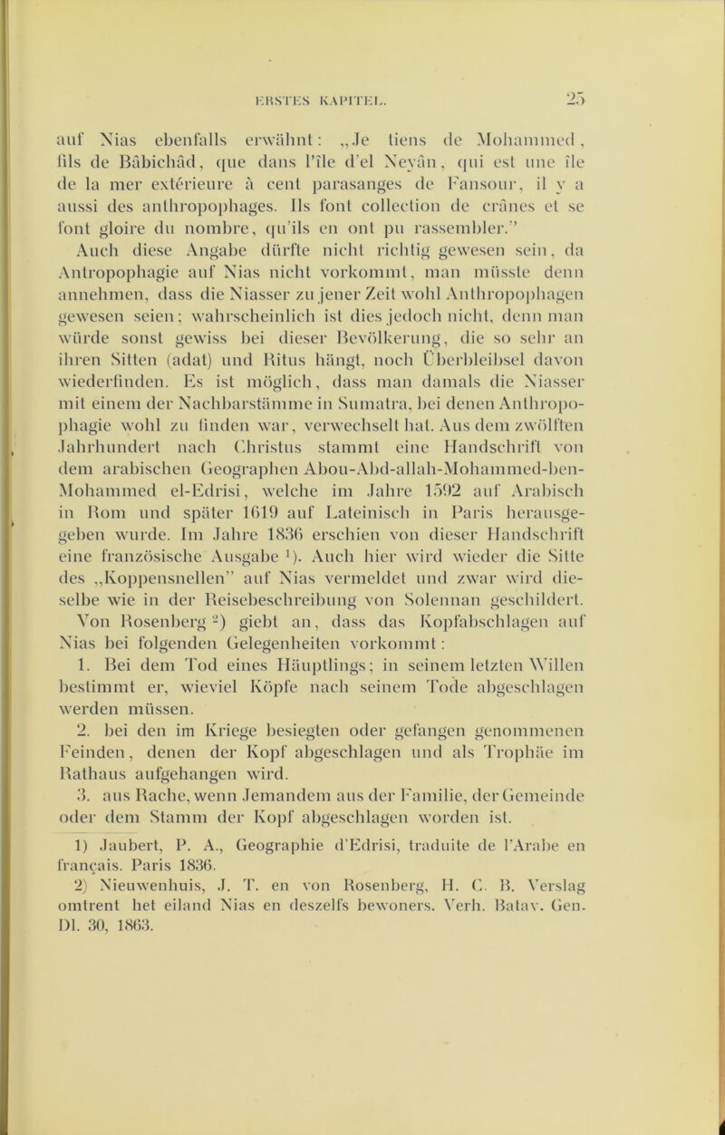 auf Nias cbenl’alls erwalml: „Je liens de Mohainnied , lils de Babicliad, ([ue dans 1’ïle d’el Xeyaii, (|iii est iine ile de la mer extérieure a eent parasanges de Fansour, il y a aiissi des anthropophages. Ils font eollection de cranes et se font gloire du uombre, ([u’ils en out pu rasseml)lei'.” Aucb diese Angabe dürfte nieht ricbtig gewesen sein, da Antropophagie auf Nias nicht vorkommt, man müsste deun aunehmen, dass die Xiasser zu jener Zeit wohl Antliropo|)hagen gewesen seien; wahrscheinlich ist dies jedocb nicht, denn man würde sonst gewiss bei dieser Bevölkerung, die so selir an iliren Sitten (adat) und Ritus hangt, noch L'!)erl)leil)sel davon wiederfinden. Fs ist möglieh, dass man damals die Xiasser mit einem der Xachbarstammc in Sumatra, l)ei denen Anthropo- j)hagie wohl zu linden war, verwechselt bat. Aus dein zwölften Jahrhundert naeh (diristus stammt eine Handschrift von dem arabischen Geographen Abou-Abd-allah-Mohammed-ljen- Mohammed el-Edrisi, welche im Jahre 151)2 auf Arabisch in Bom und spater 1619 auf Lateiniseh in Paris herausge- geben wurde. lm Jahre 1831) erschien von dieser Handschrift eine französische Ausgabe R. Aiich hier wird wieder die Sitte des „Koppensnellen” auf Xias vermeldet und zwar wird die- selbe wie in der Reisebeschreibung von Solcnnan gesehildert. Von Bosenberg-) giebt an, dass das Kopfabschlagen auf Xias bei folgenden Gelegenheiten vorkommt: 1. Bei dem Tod eines Hauptlings; in scinem letzten Willen bestimmt er, wieviel Köpfe nach seincm Tode abgesehlagen werden müssen. 2. bei den im Kriege besiegten oder gcfangen genommenen Feinden, denen der Kopf abgesehlagen und als Trophiie im Bathaus aufgehangen wird. 3. aus Rache, wenn Jemandem aus der Familie, der Gcmeinde odei' dem Stamm der Kopf abgesehlagen worden ist. 1) Jaubert, P. A., Geographie d’Edrisi, traduite de TArabe en francais. Paris 1836. 2) Xieuwenhuis, J, T. en von Rosenberg, H. G. R. Verslag omtrent het eiland Xias en deszelfs bewoners. Verh. Batav. Gen. Dl. 30, 1863.