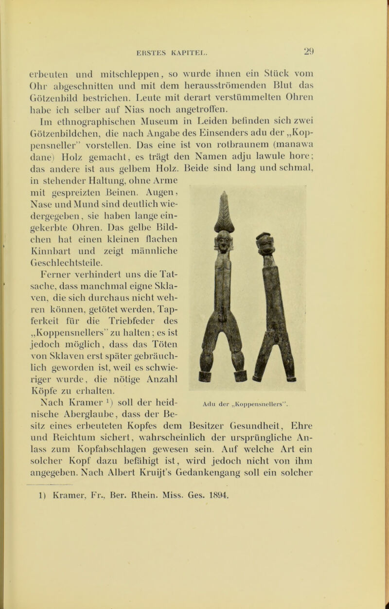 erbeuten mul mitschleppen, so wurde ihiien ein Stück vom Ohr ahüeschnitlen imd mil dem heraiisströnienden Blut das Ci()lzenl)ild bestrichen. Leute mit derart verstümmelteii Obreu habe icb selber auf Nias nocb angetrotïen. lm etlmograpbischen Museum in Leiden belinden sicb zwei Götzenbildcben, die nach Angal)e des Einsenders adu der „Koj)- pensneller ” vorstellen. Das eine ist von rolbraunem (manawa danei Holz gemacbt, es triigt den Namen adju lawule bore; das andere ist aus gelbem Holz. Beide sind lang und scbnial, in stehender Haltung, olme Arme mil gespreizten Beinen. Augen, Nase undMund sind deutlicbwie- dergegeben, sie haben lange ein- gekerble Obren. Das gelbe Bild- cben bat einen kleinen llaclien Kinnbart und zeigt mannlicbe (iescblechtsteile. Ferner verhindert ims die Tat- sache, dass mancbmal eigne Skla- ven, die sicb durcbaus nicbl web- ren können, getötet werden, Tap- ferkeit für die Triebfeder des „Koppensnellers” zu halten; es ist jedoch möglich, dass das Toten von Sklaven erst spiiter gebraucb- lich geworden ist, weil es schwie- riger wurde, die nötige Anzahl Köpfe zu erbalten. Nacb Kramer L soll der beid- Adu der „Ko])pensnellers’'. niscbe Aberglaube, dass der Be- sitz eines erl)euteten Kopfes dem Besitzer Gesundbeit, Ehre und Beichtum sichert, wahrscheinlich der ursprüngliche An- lass zum Kopfabschlagen gewesen sein. Auf welcbe Art ein solcber Kopf dazu befübigt ist, wird jedoch nicht von ihm angegeben. Nacb Albert Kruijt’s Gedankengang soll ein soldier 1) Kramer, Fr., Ber. Rbein. Miss. Ges. 1894.