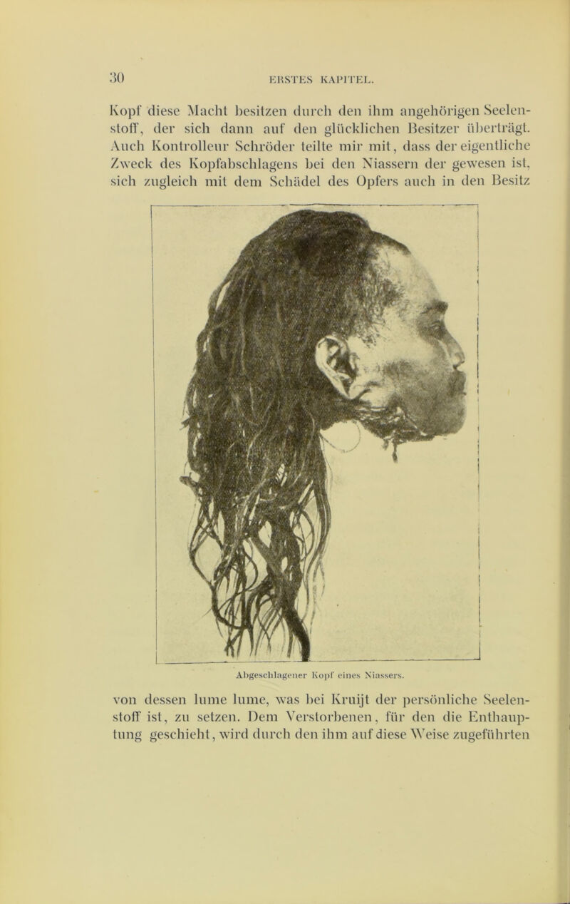 Kopf diese Macht hesitzen diirch den ihm angehörigen Seelen- stotr, der sich danii aiif den glücklichen l^esitzer ii])erlragt. Aiich Kontrolleur Schröder teille mir mit, dass der eigentliche Zweck des Kopfal)schlagens bei den Niassern der gewesen ist, sich zugleich mit dem Schadel des Opfers aiich in den Besitz von dessen liime lume, was l)ei Kriiijt der persönliche Seelen- stoff ist, zu setzen. Dem Verslorl)enen, für den die Entliaiip- tnng geschieht, wird durch den ihm aiif diese Weise zugefiihrten Al)geschlagoner Kopf eines Niassers.