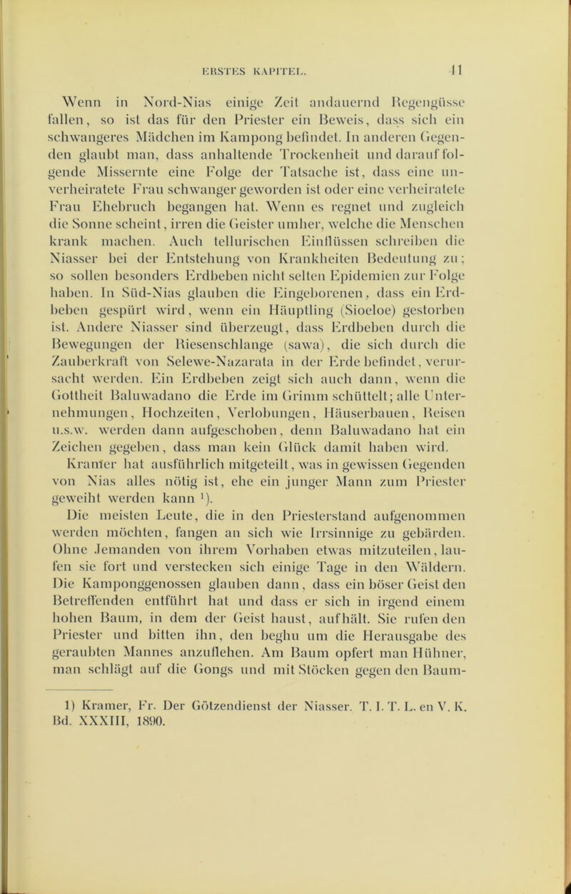 Wenn in Nord-Nias einige Zeil andauernd Regpngüssc tallen, so ist das für den Priester ein Beweis, dass sich ein sehwangeres Madchen im Kampong l)efindet. In anderen (legen- den glaul)t man, dass anhaltende Trockenheit und daraul’fol- gende Missende eine Folge der Tatsache ist, dass eine im- verheiratete Frau schwanger geworden ist oder eine verheiralele Fraii Fhel)rnch begangen hal. Wenn es regnet iind ziigleich die Sonne scheint, irren die Geister nmher, welche die Mensehen krank maclien. Aiich tellurischen Einlliissen schreil)en die Niasser liei der Entstehung von Krankheiten Bedeutung zii; so sollen besonders Erdbeben nicht selten Epidemien ziir Folge haben. In Süd-Nias glanben die Eingeliorenen, dass ein IGxl- beben gespurt wird, wenn ein Hiuiptling (Sioeloe) gestorben ist. Andere Niasser sind überzeiigt, dass Erdl)eben durcli die Bewegungen der Biesenschlange (sawa), die sich durch die Zaïiberkrat’t von Selewe-Nazarata in der Erde befmdel, verur- sacht werden. Ein Erdbel)en zeigt sich auch dann, wenn die (lottheit Baliiwadano die Erde im (Irimm schiittelt; alle Fnter- nehmungen, Hochzeiten, Verlobiingen, Ilaiiserbauen, Beisen n.s.w. werden dann aufgeschoben, denn Baliiwadano bat ein Zeichen gegeben, dass man kein (llück damil haben wird. Kramer bat ausführlich mitgeteilt, was in gewissen (legenden von Nias alles nötig ist, ehe ein Junger Mann zum Priester geweiht werden kann ^). Die meisten Leute, die in den Priesterstand aufgenommen werden mochten, fangen an sich wie Irrsinnige zu gebarden. Oline Jemanden von ihrem Vorhaben etwas mitzuteilen, kui- len sie fort und versterken sich einige Tage in den Waldern. Die Kamponggenossen glauben dann, dass ein böser (leist den Betrelfenden entführt bat und dass er sich in iröend einem O hohen Baum, in dem der (leist baust, aufhalt. Sie rufen den Priester und bitten ihn, den beghu um die Herausgabe des geraubten Mannes anzuUehen. Am Baum opfert man Hühner, man schlagt auf die Gongs und mit Stöcken gegen den Baum- 1) Kramer, Fr. Der Götzendien.st der Niasser. T. I. T. I.. en V. K. Bd. XXXIII, 1890. é