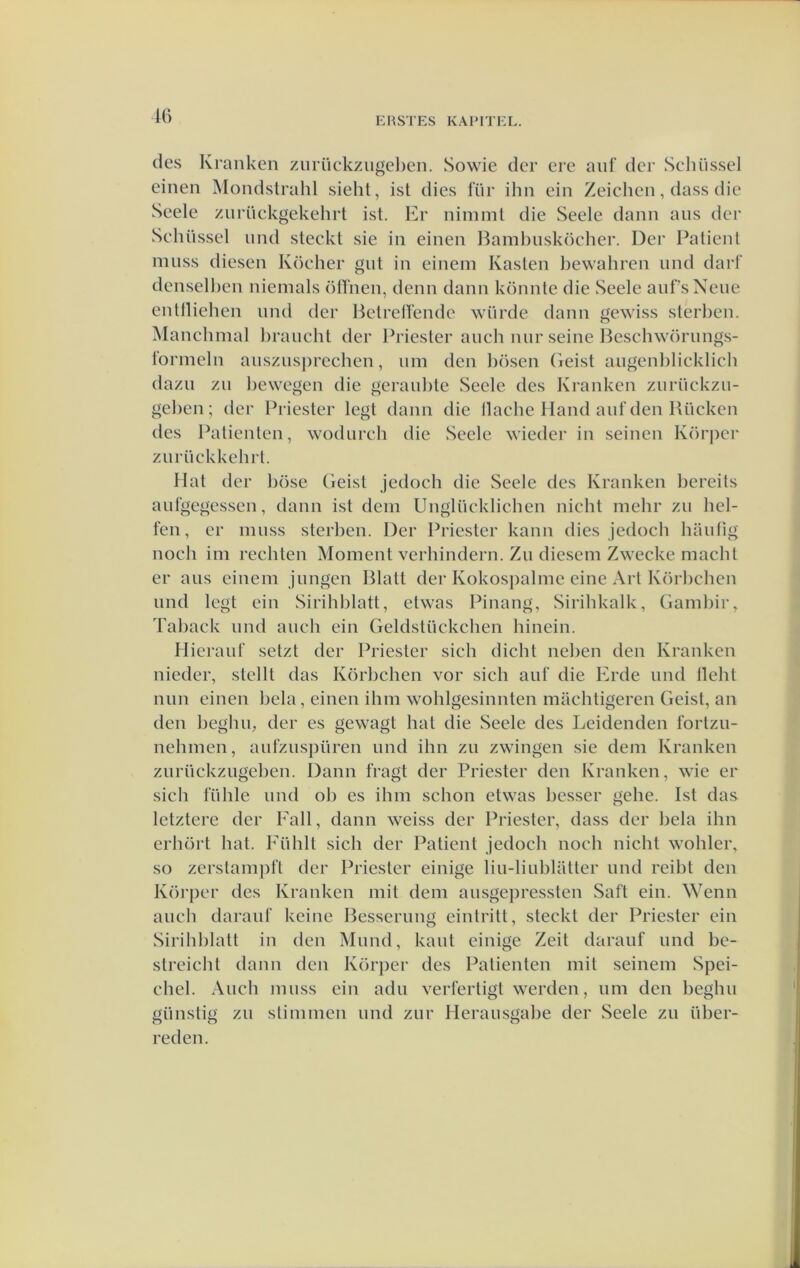 des Klanken znrüekzngelien. Sowie der ere anf der Schüssel einen Mondstrahl sieht, ist dies fiir ihn ein Zeichen, dass die Seele znrüekgekehrt ist. Er nimml die Seele dann ans der Sehüssel iind steekt sie in einen Bambnsköcher. Der Patiënt niiiss diesen Köeher gnt in einem Kasten bewahren iind dart’ densellien niemals otlnen, denn dann könnte die Seele anfsNene entlliehen nnd der BetrelFende würde dann gewiss sterben. Manchmal lirancht der Priester anch niir seine Beschwörnngs- 1‘ormeln ansznsjirechen, nm den liösen (ieist angenlilieklicb dazii zn liewegen die geraiilite Seele des Kranken znrückzu- geben; der Priester legt dann die llache Hand anf den Bücken des Patiënten, wodiireh die Seele wieder in seinen Körper znrüekkehrl. Hat der böse (ieist jedoch die Seele des Kranken bereits anfgegessen, dann ist dem Unglücklichen nicht mehr zn bel- ten , er mnss sterben. Der Priester kann dies jedoch hanfig noch im rechten Moment verhindern. Zn diesem Zwecke macht er aiis einem jnngen Blatt der Kokospalme eine Art Körbchen nnd legt ein Sirihblatt, etwas Pinang, Sirihkalk, (iambir, Taback imd anch ein Geldstückchen hinein. Hierauf setzt der Priester sich dicht neben den Kranken nieder, stellt das Körbchen vor sich anf die Erde nnd lleht mm einen hela , einen ihm wohlgesinnten machtigeren Geist, an den beghu, der es gewagt hat die Seele des Leidenden tbrtzn- nehmen, anfznspüren nnd ihn zn zwingen sie dem Kranken znrückziigeben. Dann fragt der Priester den Kranken, wie er sich fühle nnd oh es ihm schon etwas bcsser gehe. Ist das letztere der Eall, dann weiss der Priester, dass der hela ihn erhört hat. Fiihlt sich der Patiënt jedoch noch nicht wohler, so zerstamjift der Priester einige liii-liiiblatter imd reibt den Körper des Kranken mit dem ansgepressten Saft ein. Wenn anch daranf keine Bessernng eintritt, steekt der Priester ein Sirihblatt in den Mnnd, kant einige Zeit daranf nnd bc- streicht dann den Körjier des Patiënten mit seinem Spei- chel. Audi muss ein adu verfertigt werden, um den beghu giinstig zu stimmen nnd znr Heransgabe der Seele zu über- reden.