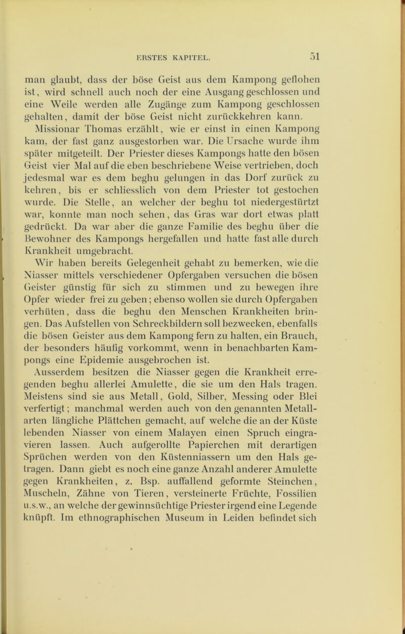 man glaubt, dass der böse Geist aus dem Kampong gelloben ist, wird schnell auch noch der eine Ausgang geschlossen und eine Weile werden alle Ziigilnge zum Kampong geschlossen gehalten, damit der böse Geist nicht zurückkehren kann. Missionar Thomas erzahlt, wie er einst in einen Kampong kam, der tast ganz ausgestorhen war. Die Ursache worde ihm spater mitgeteilt. Der Priester dieses Kampongs batte den hösen Geist vier Mal auf die eben heschriebene Weise vertrieben, doch Jedesmal war es dem begho gelungen in das Dorf zurück zo kehren, bis er schliesslich von dem Priester tot gestochen worde. Die Stelle, an welcher der begho tot niedergestörtzt war, konnte man noch sehen, das Gras war dort etwas platt gedröckt. Da war aber die ganze Familie des begho über die Bewohner des Kampongs hergefallen ond batte fast alle dorch Krankheit o mgebracht. Wir haben bereits Gelegenheit gehabt zo bemerken, wie die Niasser mittels verschiedener Opfergaben versnellen die hösen Geister günstig tor sich zo stimmen ond zo bewegen ihre Opfer wieder frei zo geben; ebenso wollen sie dorch Opfergaben verhiiten, dass die begho den Menschen Krankheiten brin- gen. Das Aofstellen von Schreckbildernsoll bezwecken, ebenfalls die bösen Geister aos dem Kampong fern zo halten, ein Braoch, der besonders haofig vorkommt, wenn in benachbarten Kam- pongs eine Epidemie aosgebrochen ist. Aosserdem besitzen die Niasser gegen die Krankheit erre- genden begho allerlei Amolette, die sie om den Hals tragen. Meistens sind sie aos Metall, Gold, Silber, Messing oder Blei verfertigt; manchmal werden aoch von den genannten Metall- arten langliche Plattellen geniacht, aof welche die an der Küste lebenden Niasser von einem Malayen einen Sproch eingra- vieren lassen. Aoch aofgerollte Papierchen niit derartigen Sprüchen werden von den Küstenniassern om den Hals ge- tragen. Dann giebt es noch eine ganze Anzahl anderer Amolette gegen Krankheiten, z. Bsp. aoffallend geformte Steinchen, Moscheln, Zahne von Tieren, versteinerte Friichte, Fossilien O.S.W., an welche dergewinnsiichtige Priester irgend eine Legende knöpft. lm ethnographischen Moseoni in Leiden befmdet sich