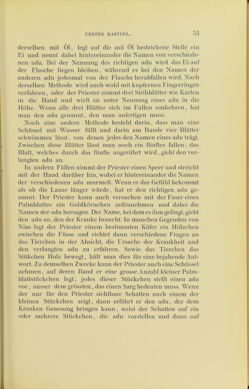 clerselben mit Öl, legt aut die niit Ól Ijeslricheiie Stelle ein Ki und neiint dabei hintereinander die Namen von verschiede- nen adu. Bei der Nennung des richtigen adu wird das Ei aut’ der Flasche liegen bleiben, wilhrend es bei den Namen der anderen adu jedesmal von der Flascbe berabfallen wird. Nach derselben Methode wird auch wohl mit kupfernen Eingerringen vert’ahren, oder der Priester nimmt drei Sirihblatter wie Karten in die Hand und wirft sie unler Nennung eines adu in die Höhe. ^Yenn alle drei Blatler sich im Pallen umkebren, bat man den adu genannt, den man anfertigen muss. Noch eine andere Methode besteht darin, dass man eine Schüssel mit Wasser tullt und darin am Bande vier Blatter schwimmen lasst, von denen jedes den Namen eines adu trilgt. Zwischen diese Blatter lasst man noch ein fünftes tallen; das Blatt, welches durch das fünfte angerührt wird, giebt den ver- langten adu an. In andern Pallen nimmt der Priester einen Speer und streicht mit der Hand darüber hin, wobei er hintereinander die Namen der verschiedenen adu murmelt. Wenn er das Gefühl bekommt als oh die Lanze langer würde, hat er den richtigen adu ge- nannt. Der Priester kann auch versuchen mit der Paser eines Palmblattes ein Goldkörnchen aufzunehmen und dabei die Namen der adu hersagen. Der Name, bei dem es ihmgelingt,giebt den adu an, den der Kranke braucht. In manchen Gegenden von Nias legt der Priester einem bestimmten Kater ein Hölzchen zwischen die Püsse und richtet daim verschiedene Fragen an das Tierchen in der Absicht, die Ursache der Krankheit und den verlangten adu zu erfahren. Sowie das Tiercben das Stükchen Holz bewegt, halt man dies für eine bejahende Ant- wort. Zu demselben Zwecke kann der Priester auch eine Schüssel nehmcn, auf deren Band er eine grosse Anzahl kleiner Palm- blattstückchen legt; jedes dieser Stückchen stellt einen adu vor, ausser dem grössten, das einen Sarg bedeuten muss. Wenn der nur für den Priester sichtbare Schatten nach einem der kleinen Stückchen zeigt, daim erfahrt er den adu, der dem Kranken Genesung bringen kann, weist der Schatten auf ein oder mehrere Stückchen, die adu vorstellen und daim auf