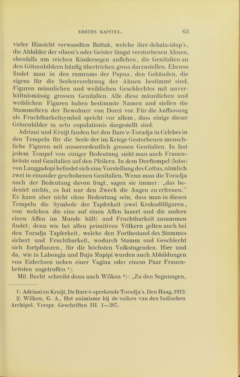 vieler Hinsicht verwandten Battak, welche ihre debata-idiip’s, die Abbilder der silaon’s oder Geister langst verstorbenen Abnen, ebenfalls um reicben Kindersegen anlleben, die Genitaliën an den Götzenbildern baufig iibertrieben gross darziistellen. Ebenso lindet man in den rumrams der Papiia, den Gebaiiden, die eigens für die Seelenverebrung der Abnen bestimmt sind, Figuren mannlicben iind weiblicben Gescblecbtes mit unver- baltnismassig grossen Genitaliën. Alle diese mannlicben und weiblicben Figuren baben bestimmte Namen und stellen die Stammeltern der Bewobncr von Dorei vor. Für die AutTassung als Frucbtbarkeitsvmbol spricht vor allem, dass einige dieser Götzenbilder in actu copulationis dargestellt sind. Adriani und Kruijt fanden bei den Bare’e-Toradja in (’.elebesin den Tempeln für die Seele der im Kriege Gestorbenen menscb- licbe Figuren mit ausserordentlicb grossen Genitaliën. In tast jedem Tempel von einiger Bcdeutung siebt man aucb Frauen- brüste und Genitaliën auf den Pfeilern. In dem Dorftempel (lobo) von Langgadopi befmdet sicb eine Vorstellung des Coïtus, namlicb zwei in einander gescbobenen Genitaliën. Wenn man dieToradja nacb der Bedeutung davon fragt, sagen sie immer: „das be- deutet nicbts, es bat nur den Zweck die Augen zu erfreuen.’ Fs kann aber nicbt obne Bedeutung sein, dass man in diesen Tempeln die Symbole der Tapferkeit (zwei Krokodilfiguren, von welchen die eine auf einen Atfen lauert und die andere einen Alfen im Munde balt) und Frucbtbarkeit zusammen lindet; denn wie bei allen primitiven Vólkern geiten aucb bei den Toradja Tapferkeit, welcbe den Fortbestand des Stammes sicbert und Frucbtbarkeit, wodurcb Stamm und Gescblecbt .sicb fortptlanzen, für die böcbsten Yolkstugenden. Hier und da, wie in Labongia und Buju Mapipi wurden aucb Abbildungen von Fidecbsen neben einer Vagina oder einem Paar Frauen- brüsten angetrotfen ^). Mit Becbt scbreibt denn aucb Wilken -): „Zu den Segnungen, 1) Adriani en Kruijt, De Bare’e-sprekende Toradja’s. Den Haag, 1912. 2) Wilken, G. A., Het animisme bij de volken van den Indiscben