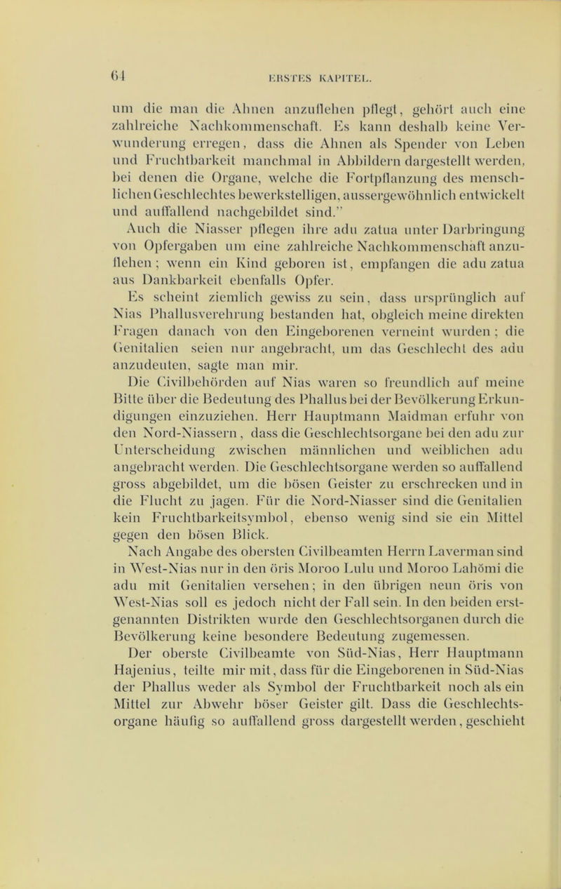 uni die man die Ahnen anzullelien plle^t, gehort aiich eine zahlreiche Xachkommenschafl. Hs kaïiii deshall) keine Ver- wunderiing erregen, dass die Ahnen als Spender von Lehen und Frnchtharkeit manchmal in Ahhildern dargestelll werden, hei denen die Organe, welche die Forlpllanzung des mensch- lichenGeschlechtes bewerkstelligen, anssergewöhnlich entwickelt nnd anirallend nachgehildet sind.” Anch die Niasser pllegen ihre adu zatua iinter Darhringnng von Opfergahen iiin eine zahlreiche Nachkominenschalt anzii- llehen ; wenn ein Kind geboren ist, einpfangen die adu zatna aus Dankharkeit ehenfalls ()j)fer. Fs scheint zieinlich gewiss zu sein, dass iirsi)rüngiich aul' Nias Phallusverehrung bestanden bat, ohgleich meine direkten 1'ragen danach von den Eingehorenen verneint wurden ; die (ienitalien seien niir angehracht, iiin das ('reschlechl des adu anzudeuten, sagte man mir. Die (hvilhehörden auf Nias waren so freundlich auf meine Bitte iiher die Bedeutung des Phallusbeider BevölkerimgErkun- digungen einzuziehen, Herr Hauptmann Maidman erfuhr von den Nord-Niassern, dass die (ieschlechtsorgane hei den adu zur Unterseheidung zwischen mannlichen und weihlichen adu angehracht werden. Die Geschlechtsorgane werden so autTallend gross abgebildet, um die bösen Geister zu erschrecken und in die Flucht zu jagen. Für die Nord-Niasser sind die Genitaliën kein Fruchtbarkeitsymhol, ebenso wenig sind sie ein Mittel gegen den bösen Bliek. Nach Angabe des ohersten Civilbeamten Herrn Lavermansind in West-Nias nur in den öris Moroo Lulu und Moroo Lahömi die adu mit (ienitalien versehen; in den übrigen neun öris von West-Nias soll es jedoch nicht der Fall sein. In den beiden erst- genannten Distrikten wurde den Geschlechtsorganen durch die Bevölkerung keine hesondere Bedeutung zugemessen. Der oherste Civilheamte von Süd-Nias, Herr Hauptmann Hajenius, teilte mir mit, dass für die Eingehorenen in Süd-Nias der Phallus weder als Symbol der Fruchtbarkeit noeh als ein Mittel zur Abwehr böser Geister gilt. Dass die (ieschlechts- organe haufig so aulVallend gross dargestellt werden, geschieht