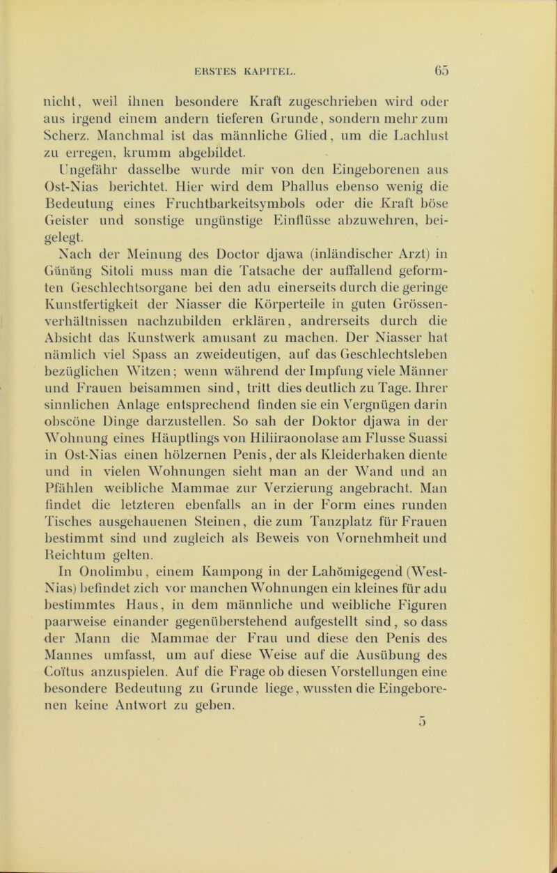 nicht, weil ihneii besoiidere Kraft zugeschriebeii wird oder aiis irgend einem andeni tieferen Grimde, sondern mehr zum Scberz. Manchmal ist das mimnliche Glied, urn die Lachlust zii erregen, kriimm aligebildet. Lngefahr dasselbe wurde mir von den Eingeborenen aus Ost-Nias l)erichtet. Hier wird dem Phallus el^enso wenig die Bedeutung eines Frucbtbarkeitsymbols oder die Kraft böse Greister und sonstige ungünstige Einlliisse al)zuwehren, bei- gelegt. Xach der Meinung des Doctor djawa (inlandiscber Arzt) in Gününg Sitoli muss man die Tatsacbe der aufTallend geform- ten Geschlechtsorgane bei den adu einerseits durch die geringe Kunstfertigkeit der Niasser die Körperteile in guten Grössen- verbaltnissen nachzubilden erklaren, andrerseits durch die Absicbt das Kunshverk amusant zu macben. Der Niasser bat namlich viel Spass an zweideutigen, auf das Geschlechtsleben bezüglichen Witzen; wenn wahrend der Impfung viele Marnier und Erauen bcisammen sind, tritt dies deutlicb zu Tage, Ihrer sinnlichen Anlage entsprechend finden sie ein Vergnügen darin obscöne Dinge darzustellen. So sah der Doktor djawa in der Wohnung eines Hauptlings von Hiliiraonolase am Flusse Suassi in Ost-Nias einen hölzernen Penis, der als Kleiderhaken diente und in vielen Wohnungen siebt man an der Wand und an Pfablen weibliche Mammae zur Verzierung angebracht. Man findet die letzteren ebenfalls an in der F'orm eines runden Tisches ausgebauenen Steinen, die zum Tanzplatz für Erauen bestimmt sind und zugleich als Beweis von Vornehmheit und Beicbtum geiten. In Onolimbu, einem Kampong in der Labömigegend (West- Nias) befindet zich vor mancben Wohnungen ein kleines für adu bestimmtes Hans, in dem mannliche und weibliche Figuren paarweise einander gegenüberstehend aufgestellt sind, so dass der Mann die Mammae der Frau und diese den Penis des Mannes umfasst, um auf diese Weise auf die Ausübung des Goïtus anzuspielen. Auf die Frage ob diesen Vorstellungen eine besondere Bedeutung zu Grimde liege, wussten die Eingebore- nen keine Antwort zu geben.