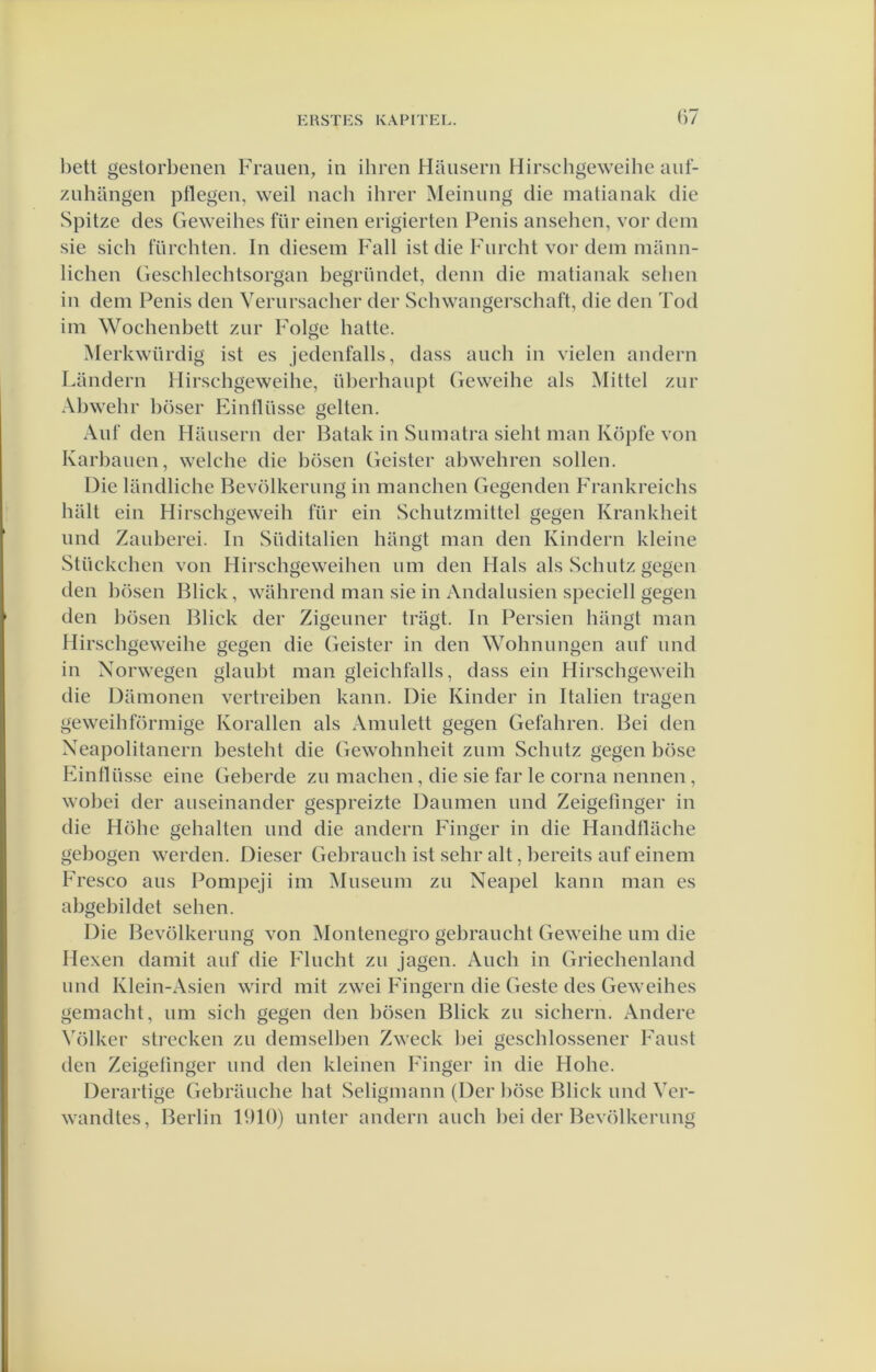 hett gestorbenen Fraiien, in ihren Hausern Hirschgeweihe auf- znhangen piïegen, weil nacli ihrer Meiniing die matianak die Spitze des Geweihes für eineii erigierten Penis ansehen, vor dem sie sich fürchten. In diesem Fall ist die Fiircht vor dem mann- lichen Geschlechtsorgan begründet, denn die matianak selien in dem Penis den Vernrsacher der Schwangerschaft, die den Tod im Wochenbett znr Folge batte. Merkwiirdig ist es jedenfalls, dass anch in vielen andern Landern Hirschgeweihe, überhaupt Geweihe als Mittel zur Al)wehr l)öser Eintlüsse geiten. Aiif den Hansern der Batak in Sumatra sieht man Köpfe von Karbanen, welche die bösen Geister abwehren sollen. Die landliche Bevölkernng in manchen Gegenden Frankreichs halt ein Hirschgeweih für ein Schiitzmittel gegen Krankheit imd Zauberei. In Süditalien hangt man den Kindern kleine Stückchen von Hirschgeweihen um den Hals als Schntz gegen den bösen Bliek, wahrend man sie in Andalnsien speciell gegen den bösen Bliek der Zigeuner tragt. In Persien hangt man Hirschgeweihe gegen die Geister in den Wohnungen auf imd in Xorwegen glauht man gleichfalls, dass ein Hirschgeweih die Damonen vertreihen kann. Die Kinder in Italien tragen geweihförmige Korallen als Amulett gegen Gefahren. Bei den Xeapolitanern hesteht die Gewohnheit znm Schiitz gegen böse huntlüsse eine Geberde zu machen, die sie far Ie coma nennen, wohei der aiiseinander gespreizte Danmen imd Zeigelinger in die Höhe gehalten und die andern Finger in die Handllache gebogen werden. Dieser Gebrauch ist sehr alt, hereits auf einem F'resco aus Pompeji im Museum zu Xeapel kann man es ahgebildet sehen. Die Bevölkernng von Montenegro gehraucht Geweihe um die Hexen damit auf die Flucht zu jagen. Audi in Griechenland und Klein-Asien wird mit zwei Fingern die Geste des Geweihes gemacht, um sich gegen den bösen Bliek zu sichern. Andere Völkcr strecken zu demselhen Zweck hei geschlossener Faust den Zeigetinger und den kleinen Finger in die Hohe. Derartige Gebrauche bat Seligmann (Der böse Bliek und Ver- wandtes, Berlin 1910) unter andern auch hei der Bevölkernng