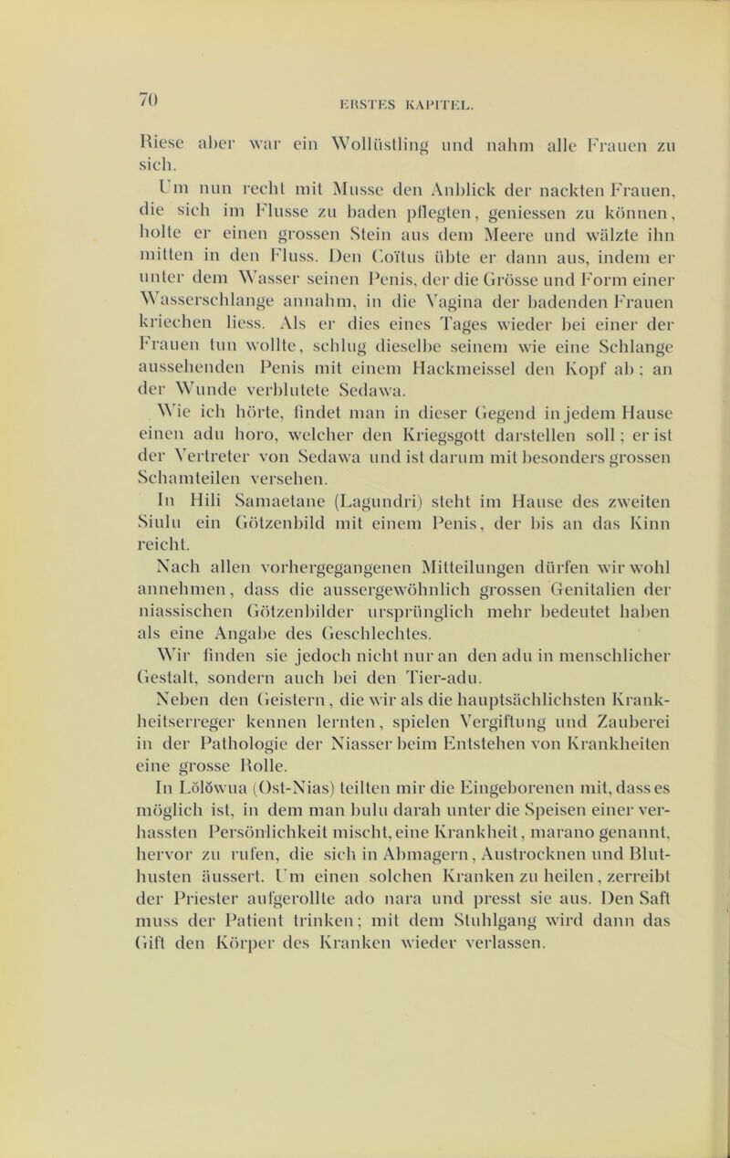 KHSTKS KAFITKL. Kiese al)er war ein Wollüstliiig uiid nahm alle Fraiieii zii sieh. L 111 iiun recht iiiit Miisse den Anblick der nackteii Fraiien, die sicli im Fliisse zii baden pilegten, geniessen zu können, bolle er einen grossen Stein aiis dein Meere und wiilzte ibn inittcn in den Finss. Den C.oïlus iible er daim aiis, indeni er uiilcr dein Wasser seinen Penis, der die Grösse nnd Form einer Wasserscblange annabni, in die Vagina der badenden Frauen kriecben Hess. Als er dies eines Tages wieder bei einer der iM'aiien tiin wollte, seblug dieselbe seineni wie eine Schlangc aussebendcn l^enis init eineni Haekmeissel den Kopf ab ; an der Wunde verbbilete Sedawa. ^^'ie icb börte, fiiidet man in dieser Gegend in jedem Hause einen adn boro, welcber den Kriegsgott darstellen soll; er isl der Vertreter von Sedawa nnd isl dariim mit besonders grossen Scbamteilen verseben. In Hili Samaetane (Lagundri) slebt im Hanse des zweiten Sinlu ein Götzenbild mit eiiiem Penis, der bis an das Kinn reicbt. Nacli allen vorhergegangenen Mitteilimgen dürfen wir wohl annehmen, dass die aussergewöhnlich grossen Genitaliën der niassischen Götzenbilder urspriinglich mebr bedentet baben als eine Angabe des (rescblecbtes. Wir fmden sie jedocb nicbt niir an den adn in menscblicher (lestall, sondern anch bei den Tier-adn. Xeben den Geistern , die wir als die hauptsachlicbsten Krank- beitserreger kennen lernten, spielen Vergiftimg nnd Zaïiberei in der Pathologie der Niasser bcim Entsteben von Krankheiten eine grosse Kolle. In Lölöwna (Ost-Nias) teilten niir die Eingeborencn mit, dass es inöglicb ist, in dem man bnlii darab imter die Speisen einer ver- bassten Persöniicbkeit miscbt, eine Krankheit, niarano genannt, bervor zn rnlen, die sicb in Abniagern, Anstrocknen nnd Bliit- bnsten ansserl. Fm einen solcben Kranken zn heilen, zerreibl der Priester anfgerollle ado nara nnd pressi sie ans. Den Saft miiss der Patiënt trinken; mit dem Stnbigang wird daim das Gift den Körper des Kranken wieder verlassen.