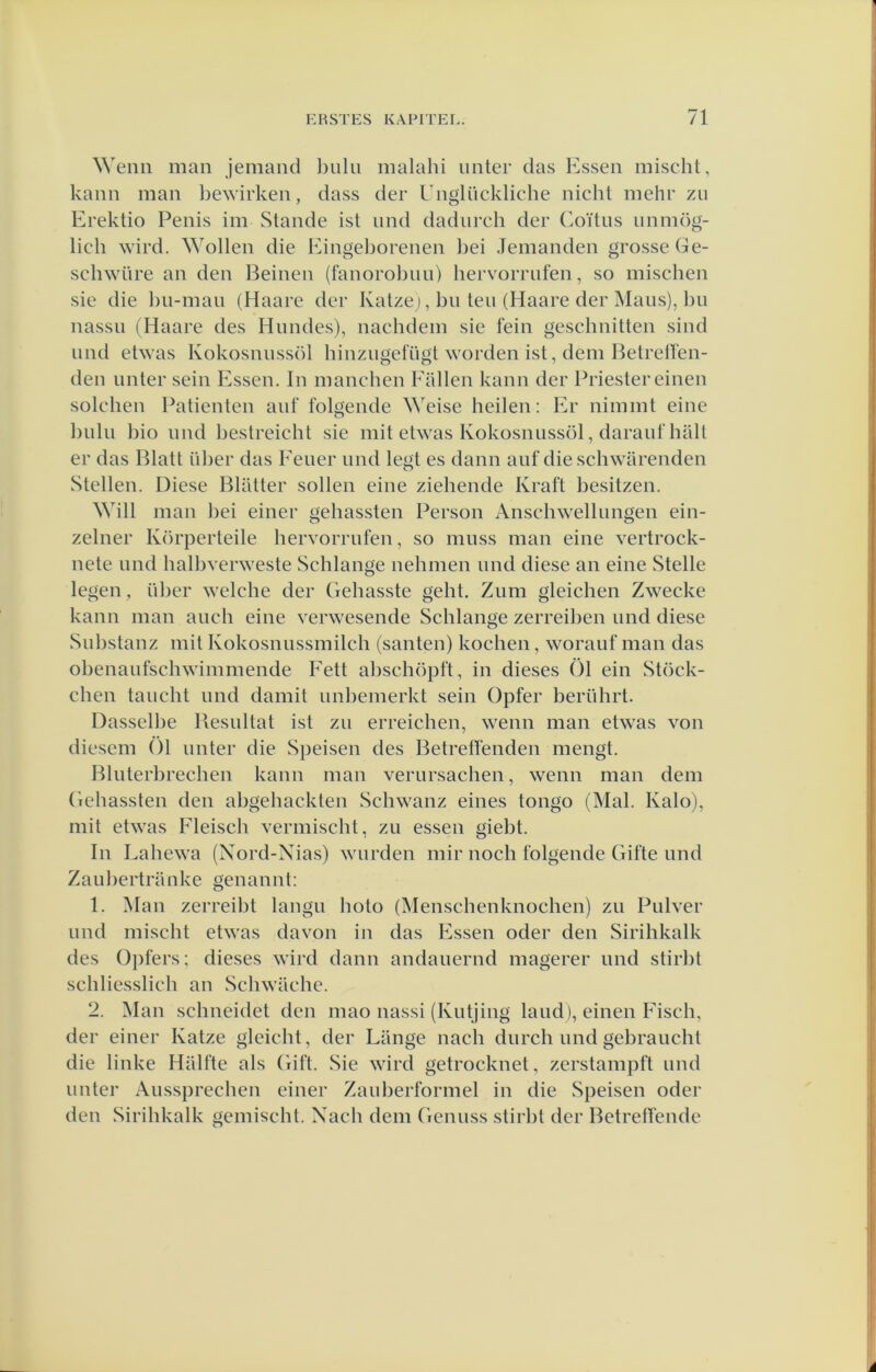 Wenn man jeniand bulu malahi iinter das Essen mischt, kann man l)ewirken, dass der Englückliche nicht mehr zii Erektio Penis im Slande ist iind dadurch der Coïtus unmög- lich wird. Wollen die Eingeborenen bei Jemanden grosse Ge- schwüre an den Beinen (fanorobuu) hervorrufen, so mischen sie die bu-mau (Haare der Katze;, bu ten (Haare der jNIaus), bu nassu (Haare des Himdes), nachdem sie fein geschnitten sind und etwas Kokosnussöl hinzugefügl worden ist, dem Betrellen- den unter sein Essen. In manchen Pallen kann der Priester einen solchen Patiënten auf folgende Weise heilen: Er nimmt eine bulu bio und bestreicht sie mit etwas Kokosnussöl, daraul'hall er das Blatt über das Eeuer und legt es daim auf die schwarenden Stellen. Diese Bliltter sollen eine ziehende Kraft besitzen. Will man bei einer gehassten Person Anschwellungen ein- zelner Körperteile hervorrufen, so muss man eine vertrock- nete und halbverweste Schlange nehmen und diese an eine Stelle legen, über welche der Gehasste geht. Zum gleichen Zwecke kann man auch eine verwesende Schlange zerreiben und diese Substanz mit Kokosnussmilch (santen) kochen, worauf man das obenaufschwimmende Eett abschöpft, in dieses Ö1 ein Stöck- chen taucht und damit unbemerkt sein Opfer berührt. Dasselbe Besultat ist zii erreichen, wenn man etwas von diesem Öl unter die Speisen des Betreffenden mengt. Bluterbrechen kann man verursachen, wenn man dem Gehassten den abgehackten Schwanz eines tongo (Mal. Kalo), mit etwas Fleisch vermischt, zu essen giebt. In Lahewa (Nord-Nias) wurden mir noch folgende Gifte und Zaubertranke genannt: 1. Man zerreibt langu hoto (Menschenknochen) zu Pulver und mischt etwas da von in das Essen oder den Sirihkalk des Opfers; dieses wird daim andauernd magerer und stirbt schliesslich an Scliwilche. 2. Man schneidet den mao nassi (Kutjing land), einen Fisch, der einer Katze gleicht, der Lilnge nach durch und gebraucht die linke Halfte als Gift. Sie wird getrocknet, zerstampft und unter Aussprechen einer Zauberformel in die Speisen oder den Sirihkalk gemischl. Nach dem Geniiss stirbt der Betreffende