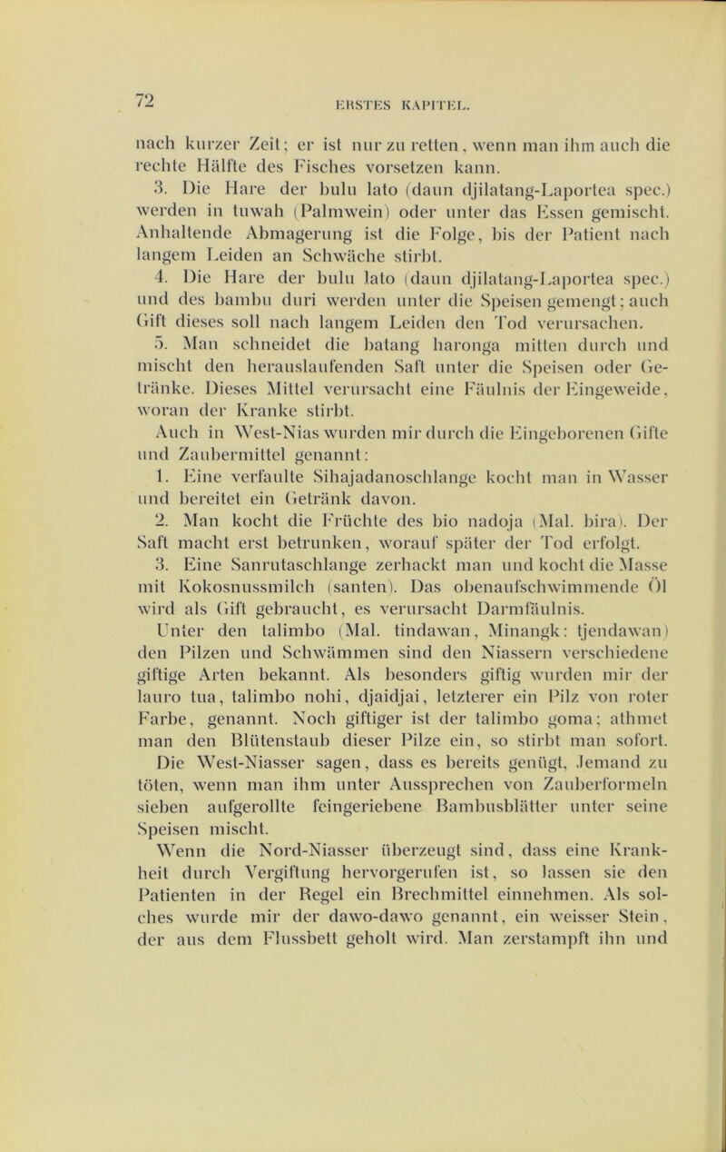 KHSTES KAPITKL. nach kurzer Zeil; er ist niirzu rellen, wenn man ihm aiich die rechle Halfle des Fisches vorselzen kann. 3. Die Hare der l)ulii lalo (daim djilalang-Laporlea spee.) werden in luwah (Palmwein) oder unler das Kssen gemischt. Anhallende Abmagerimg isl die Folge, bis der Palienl nach langem Leiden an Schwache slirlil. 4. Die Hare der bulu lalo (daim djilalang-Laporlea spee.) imd des bambu diiri werden unler die Sjieisen gemengl; auch (lifl dieses soll nacb langem Leiden den Tod veriirsachen. 5. Man schneidel die lialang haronga millen diirch imd mischl den lierauslaiitenden Safl iinler die Speisen oder (ie- Iranke. Dieses Millel verursachl eine Faulnis der Fingeweide, woran der Kranke slirbl. Audi in West-Nias warden mir diirch die Fingcborenen Gifle and Zaabermillel genannl: 1. Eine verfaalle Sihajadanoschlange kochl man in Wasser and bereilel ein Gelriink davon. 2. Man kochl die Früchle des bio nadqja (Mal. birai. Der Safl macht erst betranken, w'oraaf spater der Tod erfolgt. 3. Eine Sanrataschlange zerhackt man and kocht die Masse mit Kokosnassmilch (santen). Das obenaafschwimmende 01 wird als Gift gebraacht, es verursachl Darmfaalnis. Unler den lalimbo (Mal. tindawan, Minangk: tjendawan) den Pilzen and Schwammen sind den Niassern verschiedene giftige Arten bekannt. Als hesonders giftig warden mir der laaro taa, lalimbo nohi, djaidjai, lelzterer ein Pilz von roler Farbe, genannl. Noch giftiger ist der lalimbo goma; alhmet man den Bliitenstaiib dieser Pilze ein, so stirlit man sofort. Die West-Niasser sagen, dass es bereils genagt, .Iemand zu toten, wenn man ihm anter Aiissprechen von Zaïdjerformeln sieben aafgerollte fcingeriebene Bambasblatter anter seine wSpeisen mischl. Wenn die Nord-Niasser überzeagt sind, dass eine Krank- heit darcb Vergiftang hervorgerafen ist, so lassen sie den Patiënten in der Begel ein Brecbmiltel einnehmen. Als sol- ches warde mir der dawo-dawo genannt, ein weisser Stein, der aas dem Flassbetl geholl wird. Man zerstampft ibn and