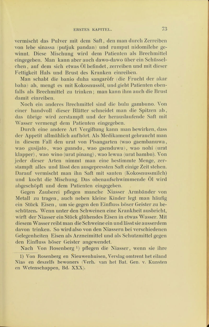 vermischt das Pulver mil dem Saft, den man durch Zerreiben von lebe sinassa (putjuk pandan) und riiinput nidomilehe ge- winnt. Diese Mischnng wird dem Patiënten als Brechmittel eingegeben. Man kann aber auch dawo-dawo über ein Schüssel- chen, auf dem sich etwas Öl l)etindet, zerreiben imd mit dieser Fettigkeit Hals und Brust des Kranken einreil)en. Man schabt die l)anio duha sangaröfr idie Frucht der akar baba) ab, mengt es mit Kokosnussöl, und giebt Patiënten el)en- falls als Brechmittel zu trinken; man kann ihm aucb die Brust damit einreiben. Noch ein anderes Brechmittel sind die l)ulu gambuno. Von einer handvoll dieser Blatter scbneidet man die Spitzen al), das übrige wird zerstampft und der herauslaufende Saft mit Wasser vermengt dem Patiënten eingegeben, Durch eine andere Art Vergiftung kann man bewirken, dass der Appetit allmahlich auf hort. Als Medikament gebraucht man in diesem Fall den urat von Pisangarten (wao gaembanuwa, wao gusijato, wao guandu, wao gaenduwu), wao nohi uirat klapper), wao wino (urat pinang), wao lewua (urat bambu). Von jeder dieser Arten nimmt man eine bestimmte Menge, zer- stampft alles und lasst den ausgepressten Saft einige Zeit steben. Darauf vermischt man ihn Saft mit santen (Kokosnussmilch) und kocht die Mischnng. Das obenaufschwimmende Öl wird abgeschöpft und dem Patiënten eingegeben. Gegen Zauberei ptlegen manche Niasser Armbandei’ von Metall zu tragen, auch neben kleine Kinder legt man bautig ein Stiiek Eisen, um sie gegen den Einlluss böser Geister zu be- schützen. Wenn unter den Schweinen eine Krankheit ausbricht, wirft der Niasser ein Stück glühendes Eisen in etwas Wasser. Mit diesem Wasser reibt man die Schweine ein und lasst sie ausserdem davon trinken. So wirdalso von den Niassern bei verschiedenen Gelegenheiten Eisen als Arzneimittel und als Schutzmittel gegen den Einlluss böser Geister angewendet. Nach Von Bosenberg ö pHegen die Niasser, wenn sie ihre 1) Von Rosenberg en Nieuwenhuisen, Verslag omtrent het eiland Nias en deszelfs bewoners (Verh. van het Bat. Gen. v. Kunsten en Wetenschappen, Bd. XXXj.