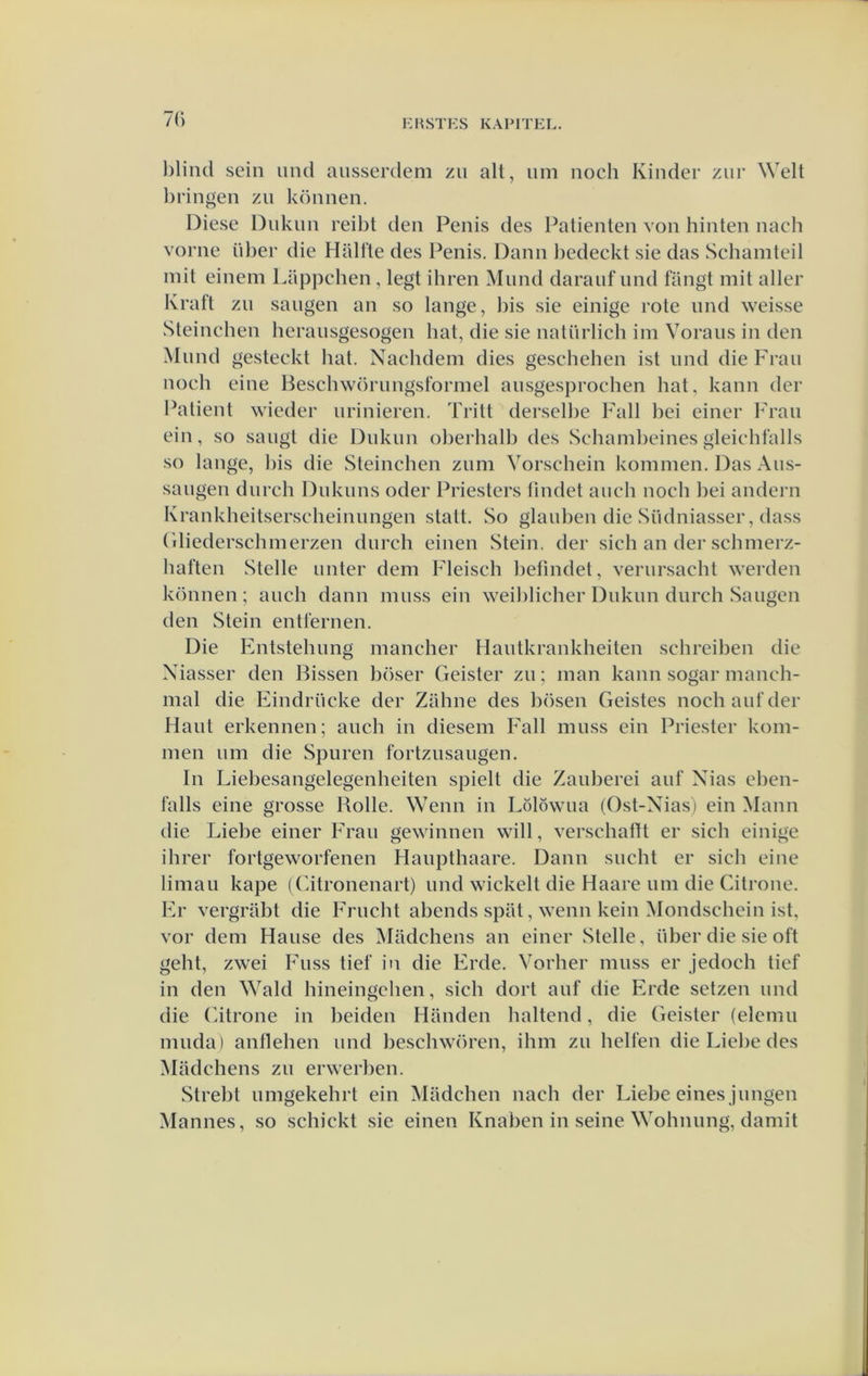 7() blind sein und ansserdem zu alt, um noch Kinder ziir Welt bringen zii können. Diese Dukun reibt den Penis des Patiënten von hinten nach vorne tiber die Haltte des Penis. Dann bcdeckt sie das Schamteil niit einem Lappchen, legt ihren Mund darauf nnd fangt mit aller Kratt zn saiigen an so lange, bis sie einige rote und weisse Steinchen herausgesogen bat, die sie natürlich im Vorans in den Mund gesteckt bat. Nachdem dies geschehen ist und die Frau noch eine Beschwörungsformel ausgesprochen bat, kann der Patiënt wieder urinieren. Tritt dersclbe Fall bei einer Frau ein, so saugt die Dukun oberbalb des Sehambeines gleiehfalls so lange, bis die Steinchen zum Vorschein kommen. Das Aus- saugen durch Dukuns oder Priesters lindet auch noch bei andern Krankheitserscheinungen stalt. So glauben die Südniasser, dass ('diederschmerzen durch einen Stein. der sieb an der schmerz- baften Stelle unter dem Fleisch befmdet, verursacht werden können; auch dann muss ein weiblicher Dukun durch Saugen den Stein entiernen. Die Entstehung mancher Hautkrankheiten schreiben die Xiasser den Bissen böser Geister zu; man kann sogar manch- mal die Eindrücke der Zillme des bösen Geistes noch auf der Haut erkennen; auch in diesem Eall muss ein Priester kom- men um die Spuren fortzusaugen. In Liebesangelegenheiten spielt die Zauberei auf Xias ehen- falls eine grosse Bolle. Wenn in Lölöwua (Ost-Xias) ein Mann die Liebe einer Erau gewinnen will, verschaftt er sich einige ihrer fortgeworfenen Haupthaare. Dann sucht er sich eine liman kape ((atronenart) und wickelt die Haare um die Citrone. Er vergrabt die Frucht abends spat, wenn kein Mondschein ist, vor dem Hause des Madchens an einer Stelle, über die sie oft geht, zwei Iuss tief in die Erde. Vorher muss er jedoch tief in den Wald hineingchen, sich dort auf die Erde setzen und die (atrone in heiden Handen haltend, die Geister (elemu muda) antlehen und beschwören, ihm zu hellen die Liebe des Madchens zu erwerben. Strebt umgekehrt ein Madchen nach der Liebe eines jungen Mannes, so schickt sie einen Knaben in seine Wohnung, damit