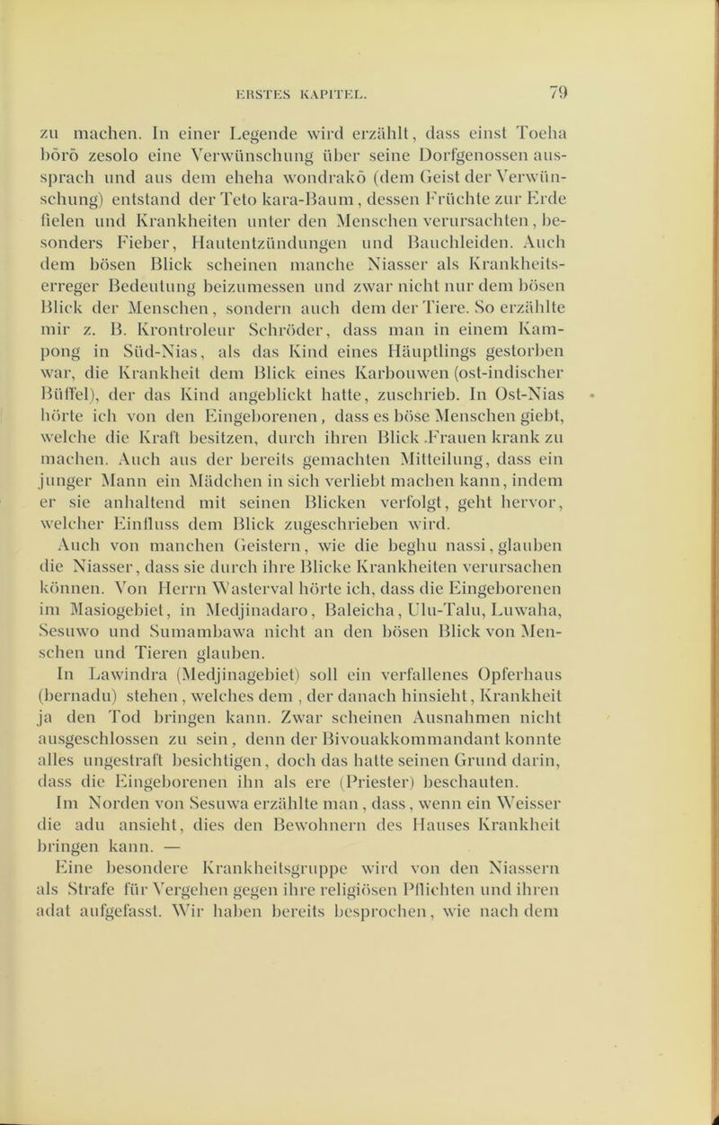 zii machen. In einer Legende wird erzahlt, dass einst Toeha l)Öro zesoio eine Verwünschnng iil)er seine Dorfgenossen ans- sprach nnd ans dem eheha wondrakö (dem Geist der Verwün- schnng) entstand der Teto kara-Baiim, dessen Früchte znr Erde helen nnd Krankheiten nnter den Menschen vernrsachten, be- sonders Fieber, Hantentzündnngen und Bancbleiden. Ancb dem bösen Bliek scheinen manche Niasser als Krankheits- erreger Bedentnng beiznmessen nnd zwar nicht nnr dem bösen Bliek der Menschen, sondern anch dem der Tiere. So erzahlte mir z. B. Krontroleiir Schröder, dass man in einem Kam- pong in Süd-Nias, als das Kind eines Hanptlings gestorhen war, die Krankheit dem Bliek eines Karbouwen (ost-indischer Biihel), der das Kind angeblickt batte, znschrieb. In Ost-Nias luirte ich von den bhngeborenen, dass es böse Menschen giebt, welcbe die Kral't besitzen, dnreh ihren Bliek .Franen krank zn machen. Anch ans der bereits gemachten Mitteilnng, dass ein jnnger Mann ein Madcben in sieb verliebt machen kann, indem er sie anbaltend mit seinen Blieken verfolgt, geht bervor, welcber Eintlnss dem Bliek zngesehrieben wird. Aneb von manehen Geistern, wie die begbn nassi, gianben die Niasser, dass sie diireh ihre Blieke Krankheiten vernrsaehen können. Von Herrn Wasterval hörte ieh, dass die Eingeborenen im Masiogebiet, in Medjinadaro, Baleieha, Uln-Taln, Lnwaba, Sesnwo nnd Siimambawa nicht an den bösen Bliek von Men- schen imd Tieren gianben. In Lawindra (Medjinagebiet) soll ein verfallenes Opferhaiis (bernadn) stehen , welches dem , der danach hinsieht, Krankheit ja den Tod bringen kann. Zwar scheinen Ansnahmen nicht ansgeschlossen zn sein, demi der Bivonakkommandant konnte alles nngestraft besichtigen, doch das batte seinen Grimd darin, dass die Eingeborenen ihn als ere (Priester) beschanten. Im Norden von Sesnwa erzahlte man , dass , wenn ein Weisser die adn ansicht, dies den Bewohnern des Hanses Krankheit bringen kann. — Eine besondere Krankheilsgriippe wird von den Niassern als Strafe für Vergehen gegen ihre religiösen Plliebten nnd ihren adat anfgefasst. Wir haben bereits besproeben, wie nacb dem