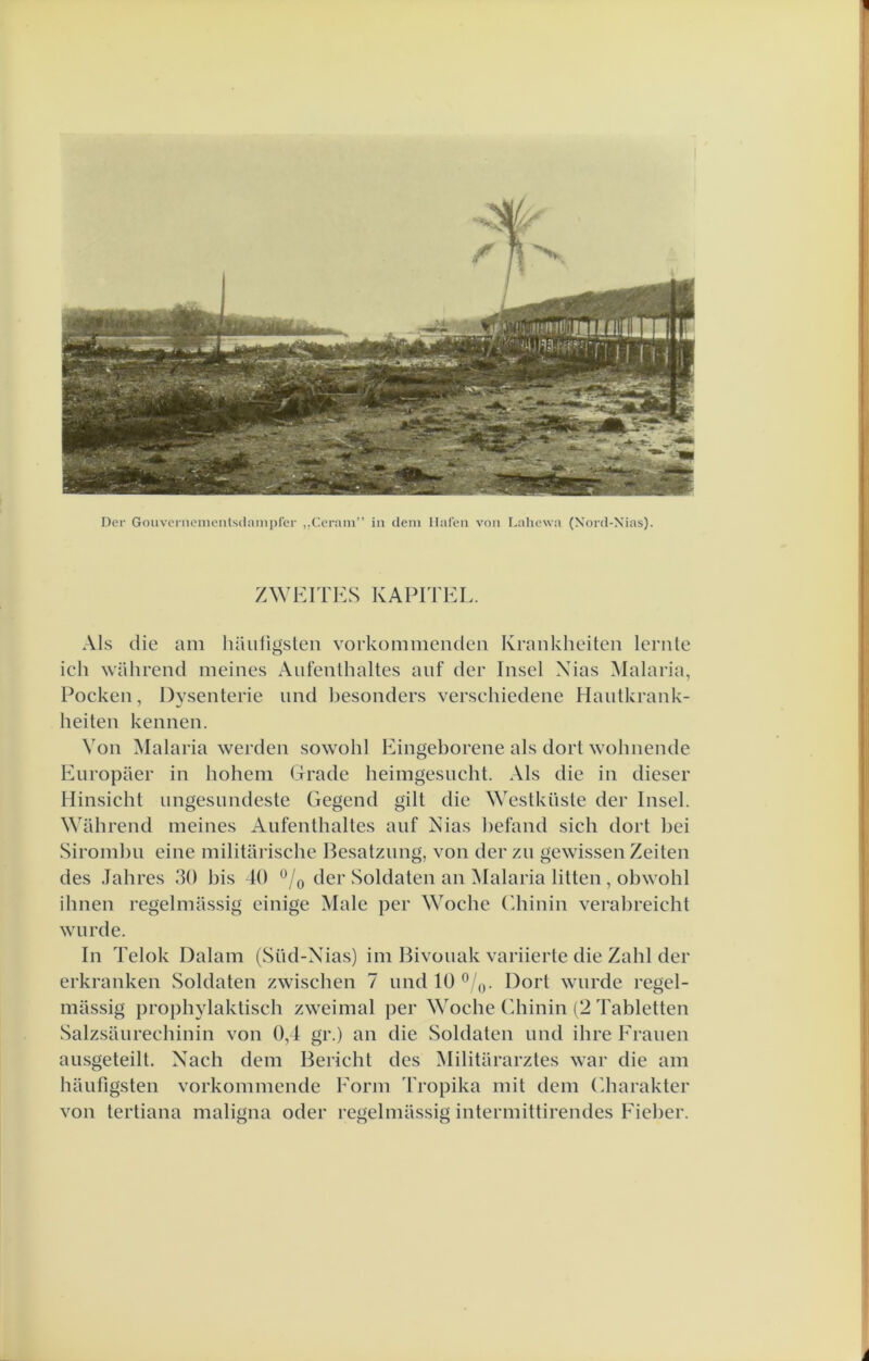 Der Goiivcrnenientsdanipfer ,.(]erain” in cleni Halen von Lahewa (Nortl-Xias). ZWEITKS KAPITEL. Als die am hauiigsten vorkommendeii Kraiikheiten lernle ich wahrend meines Aufenlhaltes anf der Insel Xias Malaria, Pockeii, Dysenterie nnd besonders versehiedene Hautkrank- heiten kennen. Von Malaria werden sowohl Eingeborene als dort wobnende Enropaer in hohem Grade heimgesncht. Als die in dieser Hinsicbt ungesundeste Gegend gilt die \Yestküste der Insel. Wahrend meines Aufenthaltes anf Nias befand sich dort bei Sirombu eine militariscbe Besatzung, von der zn gewissen Zeiten des Jabres 30 bis 10 *^/o der Soldaten an Malaria litten, obwobl ihnen regelmassig einige Male per Wocbe fdiinin verabreicht wiirde. In Telok Dalam (Süd-Xias) im Bivonak variierte die Zahl der erkranken Soldaten zwiscben 7 imd 10 ®/,j. Dort wnrde regel- massig prophylaktiseb zweimal per Wocbe (diinin (2 Tabletten Salzsaiirechinin von 0,1 gr.) an die Soldaten und ihre Franen ausgeteilt. Xach dem Bericht des Militararztes wai* die am baufigsten vorkommcnde Eorm d'ropika mit dem ('karakter von tertiana maligna oder regelmassig intermittirendes Fieber.