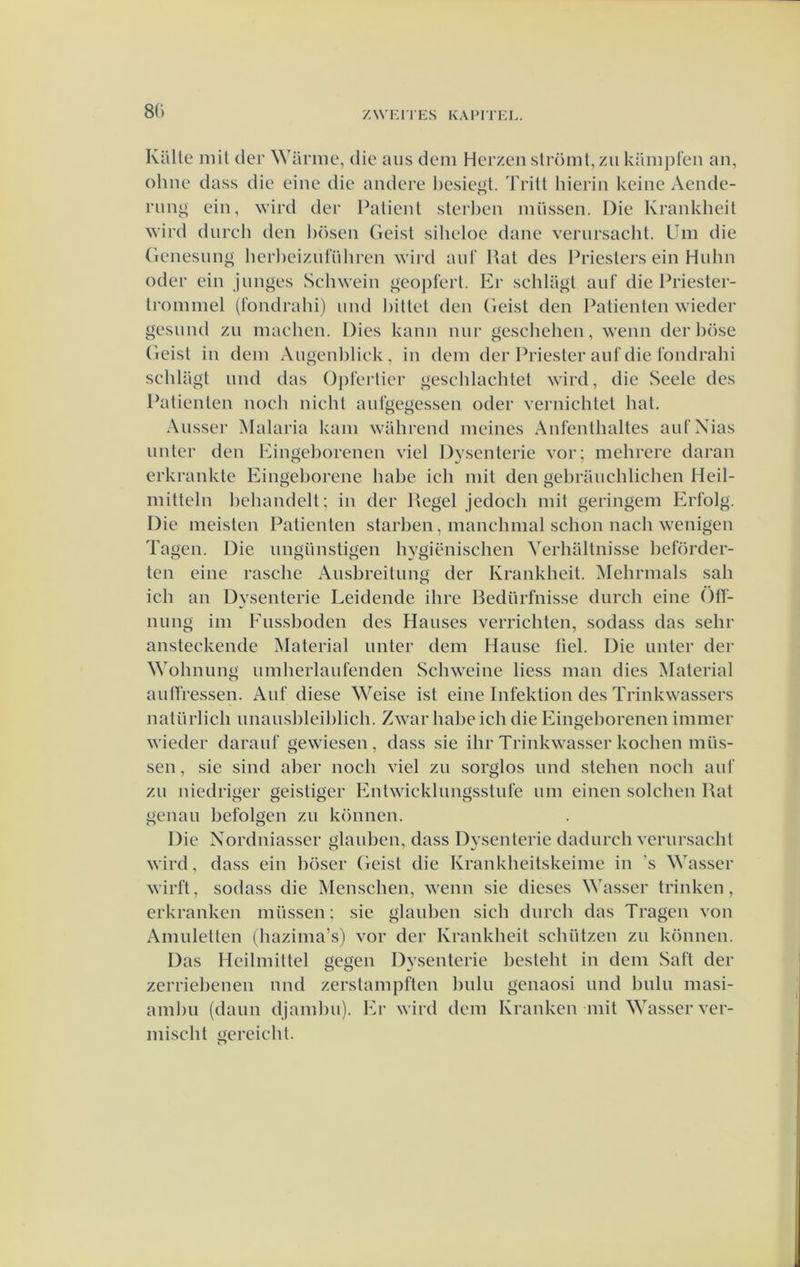 8C) Kiille mil der Warme, die aiis deni Herzen slröml,zii kilmpfen an, ohne dass die eine die andere l)esiegl. Trilt hierin keine Aende- riini^ ein, wird der Palienl sterl)en miissen. Die Krankheil wird dnrch den hösen Geist silieloe dane vernrsaclit. Um die (ienesnng herl)eiznl‘ühren wird anf Rat des Priesters ein Hnhn oder ein junges Schwein »eopterl. Er schlagl anf die Priester- trominel (londrahi) iind billet den (ieist den Patiënten wieder gesimd zn maehen. Dies kann nnr geschehen, wenn der l)öse (ieist in dein Angenliliek, in dein der Ih’iester aufdie t’ondrahi schlagt nnd das Oplerlier geschlaclilet wird, die Seele des Patiënten noch nicht anlgegessen oder vernichtet hat. Ansser Malaria kam wahrend meines Anfenthaltes aiit’Xias nnter den Eingeborenen viel Dysenterie vor; mehrere daran erkrankte Eingehorene hahe ich mil den gehrauchlichen Heil- mitteln behandelt; in der Regel jedoch mil geringem Ertblg. Die meisten Patiënten starhen, manchmal sclion nach wenigen Tagen. Die nngünstigen hvgiënischen Yerhaltnisse heförder- ten eine rasche Ansbreitung der Krankheil. iNIehrmals sah ich an Dysenterie Leidende ihre Redürfnisse dnrch eine Ölï- nimg im Ens.shoden des Hanses verrichten, sodass das sehr ansteckende Material nnter dem Hause fiel. Die nnter der Wohnung nmherlanfenden Schweine liess man dies Material aniïressen. Anf diese Weise ist eine Infektion des Trinkwassers natürlich nnansbleihlich. Zwar hahe ich die Eingeborenen immer wieder daranf gewiesen, dass sie ihr Trinkwasser kochen mus- sen , sie sind aher noch viel zu sorglos nnd stehen noch aui' zu niedriger geistiger Enlwicklungsstnfe nm einen solchen Rat genau befolgen zu können. Die Nordniasser glauhen, dass Dysenterie dadurch verursacht wird, dass ein höser Geist die Krankheitskeime in ’s Wasser wirft, sodass die Menschen, wenn sie dieses Wasser trinken, erkranken miissen; sie glauhen sich dnrch das Tragen von Amuletten (hazima’s) vor der Krankheil schützen zu können. Das Heilmiltel gegen Dysenterie besteht in dem Saft der zerriehenen nnd zerstampften hulu genaosi nnd hulu masi- amhu (daim djamhu). Er wird dem Kranken mit Wasser ver- mischt gereicht. O