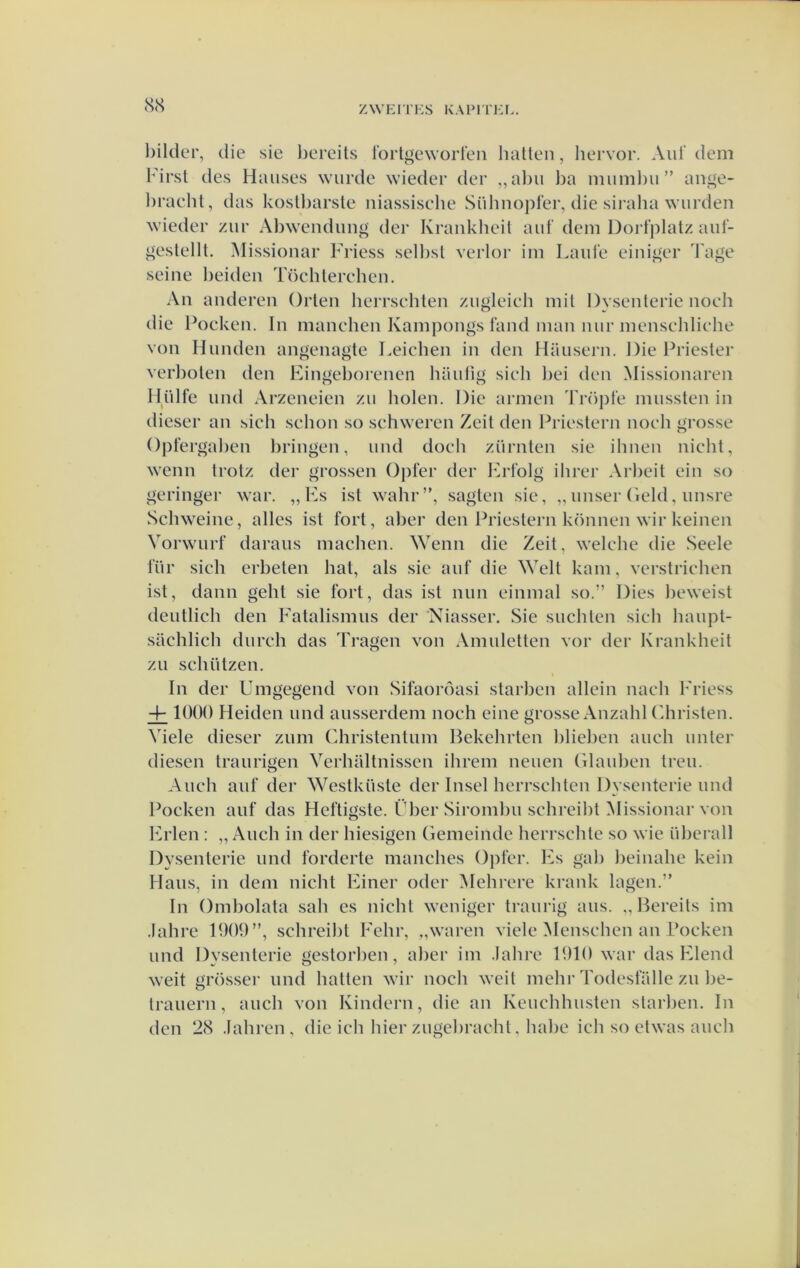 (S<S l)ilder, die sie l)ereits lortgeworteii liatten, liervor. Aid' dem First des Haiises wurde wieder der ,,al)u l)a miiml)ii” ani^e- hracht, das kostbarste niassische Sühno))fer, die siralia wurden wieder /ur Abwendung der Krankheil aiil' dem Dortplatz auf- gestellt. ^lissionar 1'i’iess sell)st verlor im Laid'e einif];er Ta^e seine lieiden Töchterehen. An anderen Orten herrschten ziigleich mit Dysenterie noch die lk)cken. In manchen Kampongs fand man niir menseldiche von Hlinden angenagte Leichen in den Haiisern. Die Priester verlioten den Eingeborenen haufig sich liei den Missionaren lliilfe iind Arzeneien zu holen. Die armen Tröj)re mussten in dieser an sich schon so schweren Zeit den Priestern noch grosse Opfergahen hringen, imd doch zürnten sie ihnen nicht, wenn trotz der grossen Opter der Erl’olg ihrer Arheit ein so geringer war. „Es ist wahr”, sagten sie, „ unser (leid, imsre Schweine, alles ist fort, aher den Ihiestern können wirkeinen Vorwiirf daraiis machen. Wenn die Zeit, welche die Seele für sich erbeten bat, als sie auf die Welt kam, verstrichen ist, dann geht sie fort, das ist niin einmal so.” Dies heweist deiitlich den Fatalismus der 'Niasser. Sie slichten sich haiipt- sachlich durch das Tragen von Amuletten vor der Krankheit zu schützen. In der Umgegend von Sifaoróasi starhen allein nach Friess 4- lOOO Heiden und ausserdem noch eine grosse Anzahl Christen. Viele dieser zum Christentum Bekehrten hliehen auch unter diesen traurigen Verhaltnissen ihrem neuen Glauhen treu. Auch auf der Westküste der Insel herrschten Dysenterie und Pocken auf das Heftigste. Fher Siromhu schreiht Missionar von Erlen ; „ Auch in der hiesigen Gemeinde herrschte so wie üherall Dysenterie und forderte manches Ojifer. Es gah heinahe kein Hans, in dem nicht Einer oder Mehrere krank lagen.” In Omholata sah es nicht weniger traurig aus. ,, Bereits im .lahre 1909”, schreiht Fehr, „waren viele Menschen an Boeken und Dysenterie gestorhen, aher im .lahre 1910 war das Elend weit grösser und batten wir noch weit mehr Todesfalle zu he- trauern, auch von Kindern, die an Keuchhusten starhen. In den 2(S .lahren, die ich hier zugehracht, hahe ich so etwas auch