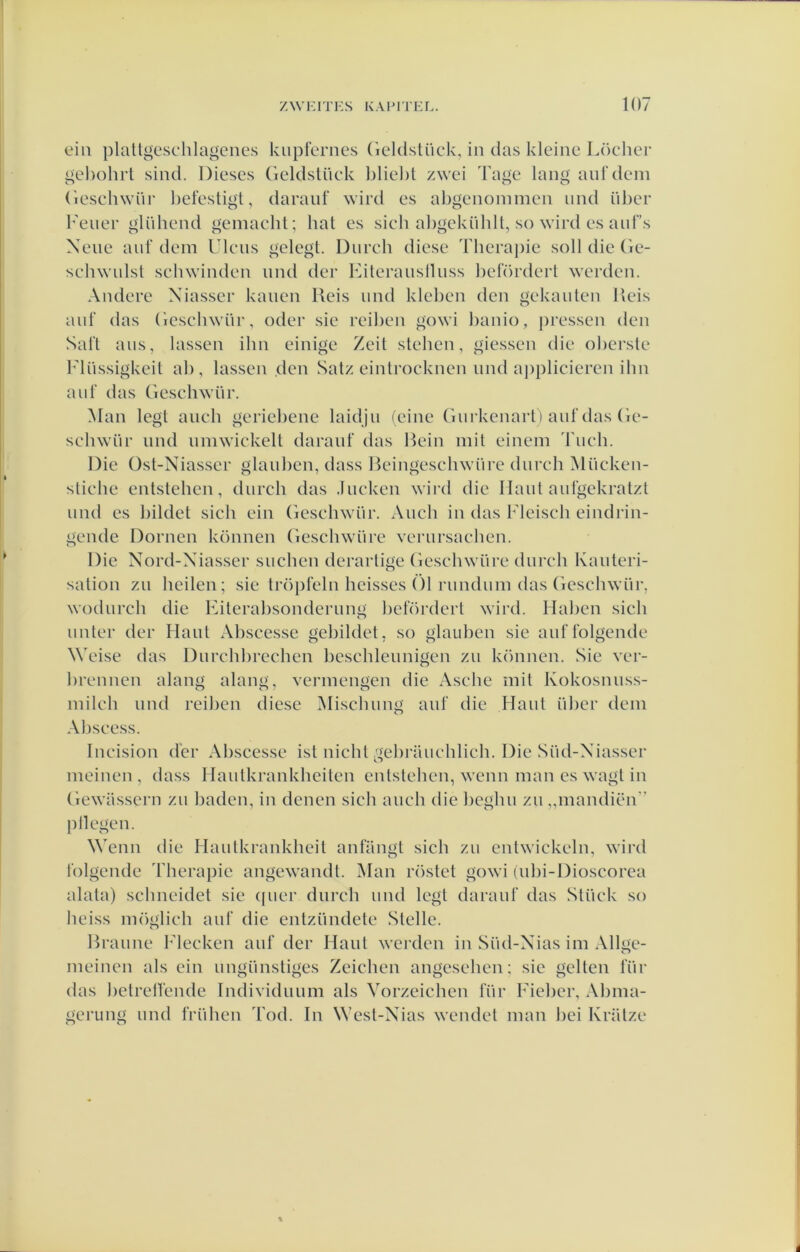 eili plaltgesclilagenes kupferncs Geldstiick, in das kleine Löcher gel)ohrt sind. Dieses (ieldslüek bliel)t zwei Tage lang anTdem (iesehwiir befestigl, daranf wird es abgenoinmen iind iiber 1'eiier gliihend gemaebt; hal es sich abgekiibll, so wird es anf’s Xene anf dem Ulens gelegt. Diireb diese Theraj)ie soll die (le- sehwulsl sehwinden mul der Kiteransllnss befördert werden. Andere Xiasser kanen Reis mul kleben den gekanlen Reis anf das (iesebwnr, oder sie reiben gowi banio, pressen den Saft aus, lassen ibn einige Zeil slehen, giessen die oberste Miissigkeit ab, lassen den Satz einlrocknen mul a|)plicieren ibn anf das Gesehwür. Man legt anch geriebene laidjn feine Giirkenarl) anf das Ge- sehwiir nnd nmwickelt daranf das Rein init einem Tneh. Die Ost-Niasser glaiiben, dass Reingesehwiire dnreb ^liicken- stiehe entstehen, dnrch das .Ineken wird die llanl anfgekralzl nnd es bildet sieh ein Gesehwiir. Aiicb in das Fleiscb eindi'in- gende Domen können Geschwiire vernrsaehen. Die Nord-Xiasser snchen derarlige Gescbwüre dnreb Kanteri- sation zn beden; sie Iröpfeln heisses 01 rnndnin das Gesebwiir, wodnrch die Kiterabsondernng beförderl wird. Haben sich nnter der Hant Abscesse gebildct, so glauben sie anffolgende Weise das Dnrcbbrccben bcschlennigen zn können. Sie ver- brennen alang alang, vermengen die Asche mil Kokosnnss- mileh nnd reiben diese Miscbnng anf die Hanl iiber dem Abseess. Incision der Abscesse ist nicht gebi-ancblich. Die Siid-Xiasser meinen , dass Ilantkrankbeitcn entstehen, wenn man es wagt in Gewassern zn baden, in dcncn sich anch die bcgbn zn „mandiën” j) liegen. Wenn die Hanlkrankheit anfiingt sich zn entwickeln, wird folgende Therapie angewandt. Man röstet gowi (ubi-Dioscorca alata) scbneidet sie (jner dnrch nnd legt daranf das Stiiek so heiss möglieb anf die enlziindcte Stelle. Rranne Flecken anf der Hanl werden in Siid-Xias im Allge- meinen als ein nngiinstiges Zcichen angeseben; sie geiten lïir das belrelfende Individmim als Vorzeichen fiir Ficbcr, Abma- gerung nnd friihen Tod. In Wcsl-Xias wendet man bei Krütze