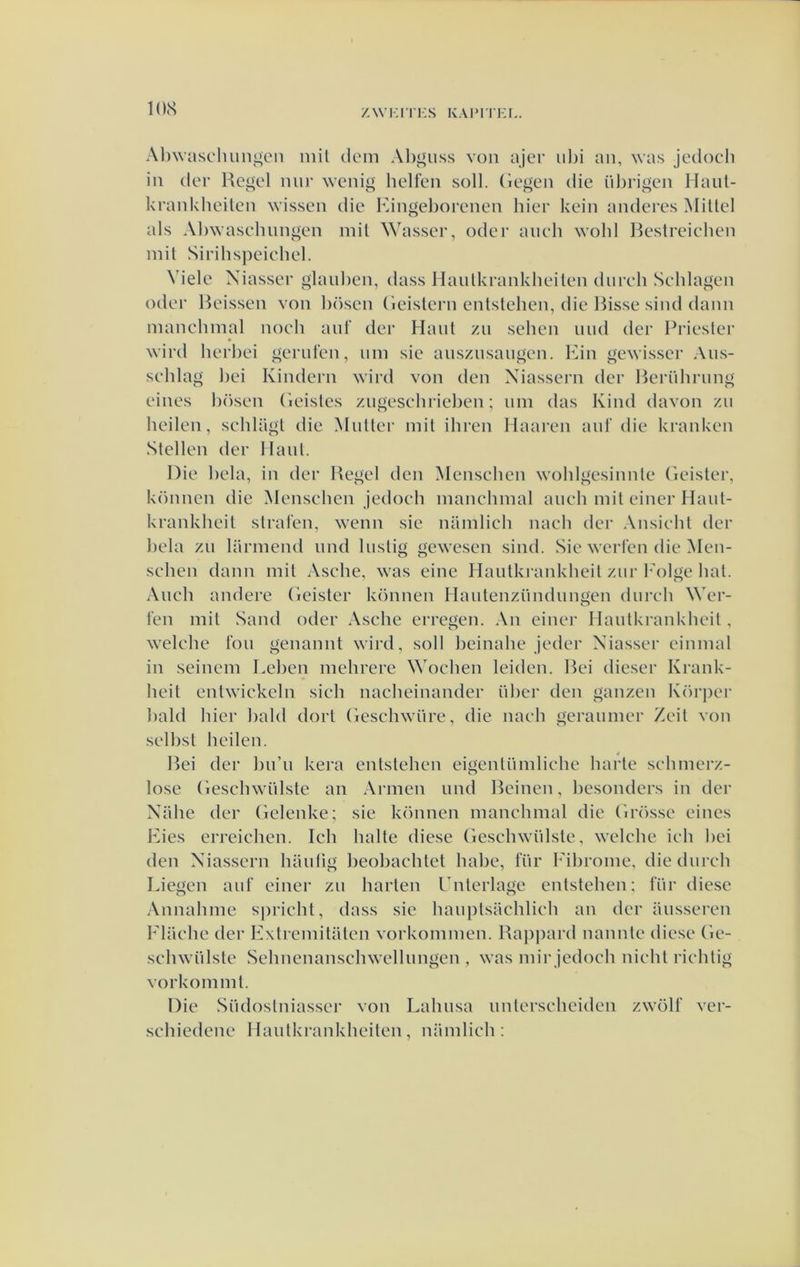 KKS z\vi-;rri:s kaimtkl. Al)\vascluingcn niil clem Al)giiss von ajei; iilji an, was jedoch iii (Ier Re^el nur wenig helfeii soll. (iegen die iilirigen Haiil- krankheileii wissen die iMiigeljorenen hier kein aiideres Millel als Al)wasehiingen mil Wasser, oder aiieli wohl Ik^streielien mit Sirihspeiehel. Viele Niasser glaul)en, dass Ilaulkrankheilen dureh Sehlagen oder Heissen von l)ösen (leistern enlstehen, die Ihsse sind dann manchinal noeh ant‘ der Hant zn sehen niid der Priester 9 wird herhei gernfen, iiin sie ansznsaugen. Kin gewisser Ans- sehlag ])ei Kindern wird von den Xiassern der Ikrülirnng eines hösen (leistes ziigesehriel)en; nin das Kind davon zii lieden, sehlagl die Matter init ihren Haaren anf die kranken Stellen der Haal. Die hela, in der Regel den Menschen wohlgesinnte (kdster, können die Mensehen jedoeh manchinal aneh mit einer Haiit- krankhcit stralen, wenn sie namlich nach der Ansicht der hela zn larmend and lustig gewesen sind. Sie wcrlcn die Men- sehen dann mit Asche, was cinc Hantkmnkheit zur 1'olge hat. Aneh andere Geister können Hantenzündnngen dnreh Wer- fen mit Sand oder Asche erregen. An einer Hantkrankheit, welche ton genannt wird, soll heinahe jeder Niasser einmal in seinem Lehen mehrere Wochen leiden. Rei dicser Krank- heit entwickcln sich nacheinander üher den ganzen Körjiei’ hald hier hald dort Geschwiire, die naeh geranmer Zeit von selbst heden. Rei der hn’n kera entstehen eigentümliehe harte sehmcrz- lose Geschwülste an Armen und Reinen, hesondcrs in der Xahe der Gclenke; sie können manchinal die Grössc eines Kies erreichen. Ich halte diese Geschwidste, welche ieh hei den Xiassern haidig heohachtet habe, für 1'ihrome, die dnreh Liegen auf einer zn harten Gnterlage entstehen: für diese Annahme sprieht, dass sie hanptsachlieh an der iinsseren Flaehe der Kxtremitaten vorkommen. Rappard nannte diese Ge- schwülste Sehnenanschwellimgen , was mir jedoeh nicht riehtig vorkommt. Die Südostniasser von Lahnsa iintersehciden zwölf ver- sehiedene Hantkrankheiten, namlich: