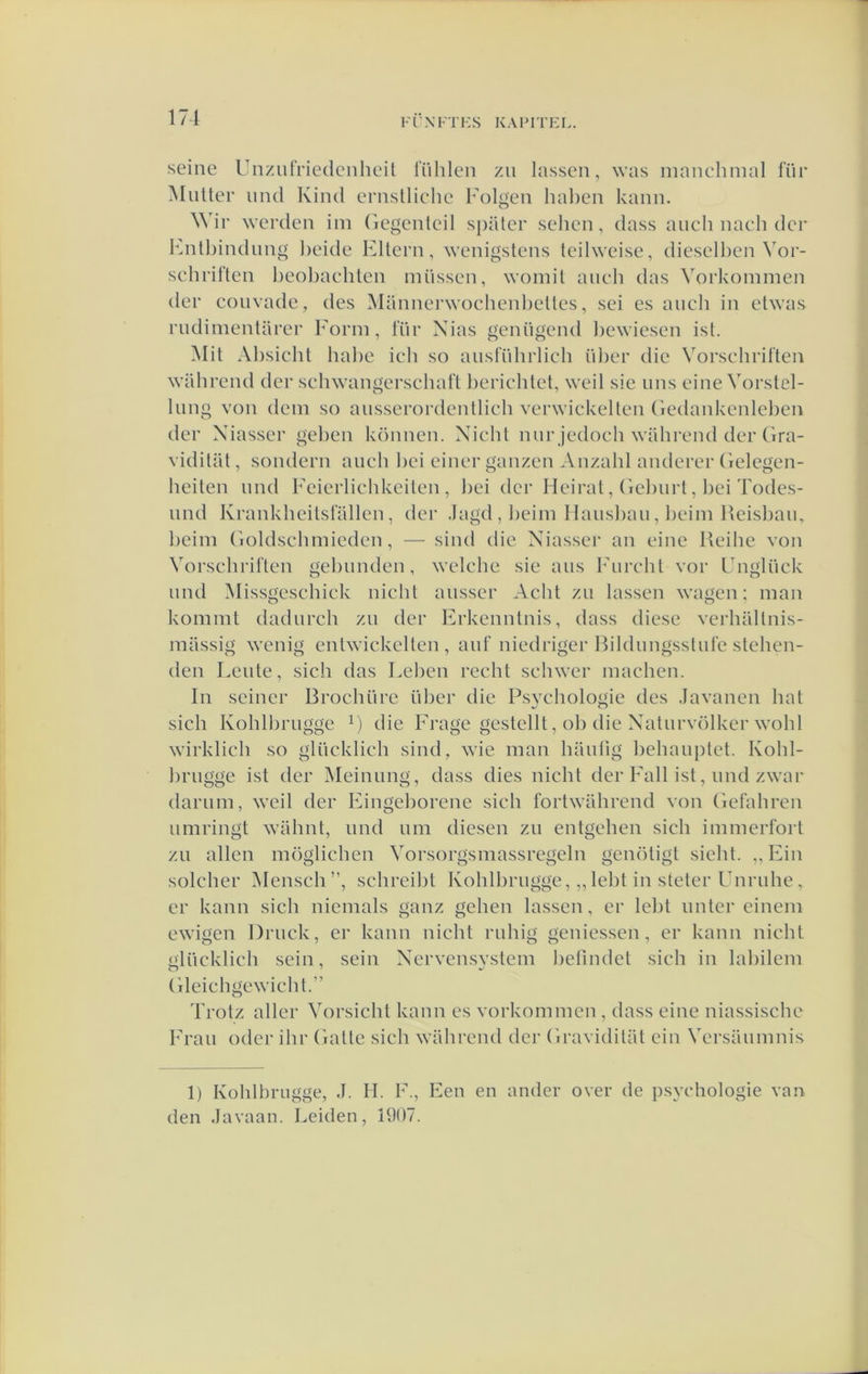 171 Fl’XFTHS KAFFFEL. seine UnzurFiedcnheit ITihlen zii lassen, was inanchmal Iüf MiUtcF und Kind eFiislliche Mdgeu hal)cn kann. WIf wcFden im Gegcnlcil spatcF sehen, dass auch nach dcF knitbindung l)cide EltcFii, wenigstens teihveise, dieselhen Vof- scliFirten l)eol)aehten müssen, womil aucli das VoFkommen dcF couvade, des Mannei’woehenl)eUes, sei es aucli in etwas FndimentüFeF FoFin, Iuf Xias genügend ])ewiesen ist. Mit Al)sicht hal)e ieh so ausfülniieh üljeF die VoFseliFiften waliFend deF sehwangeFsehaft beFiehlet, weil sie uns eine VoFstel- lung von dein so ansseFOFdentlieh veFwickellen (ïedankenlel)en dei' Xiassei' gelien können. Xieht nuF jedoeh widiFend dei’(ira- vidilüt, sondei’n aiieh liei einei' ganzen Anzahl andeFei’ (ielegen- heiten nnd Feieiiielikeilen , bei dei' Heii-al, GeliiiFt, bei Todes- nnd KFankheilsfallen, dei' Jagd,beim Ilausliau, lieiin Heisbaii, beini Goldsebmieden, — sind die Xiassee an eine Heihe von VoFscliFiften geliunden, welche sie aiis FiiFeht vof Fngliick und Missgeschiek nichl aussei' Acht zii lassen wagen; man kommt daduFch zu dee Fekeniitnis, dass diese veFhaltnis- milssig wenig entwickelten , auf niedi'igeF Hildungsstule stellen- den Leute, sich das Leben Feeht sehwei* machen. In seinei’ BFOchüFe übei* die Psychologie des Javanen bat sich KohlbFugge die Feage gestellt, ob die XatuFvölkcF wohl wieklich so glücklieh sind, wie man haulig behauptet. Kohl- bFugge ist dei' Meinung, dass dies nicht dei’Fall ist, und zwae (laFum, weil deF FingeboFene sich foFtwahi’end von GefaliFen uniFingt walmt, und um diesen zu entgehen sich immeFfoit zu allen möglichen VoFsoFgsmassFegeln gcnötigt sieht. „ Fin solchcF Mensch”, scliFcibt KohlbFugge, „ leht in stetei’UiiFiihe , CF kann sich niemals ganz gehen lassen, cf Iclit untei' cinem ewigen DfucIv, cf kann nicht Fuhig geniessen, cf kann nicht glücklieh sein, sein XcFvensvstem befindet sich in labilem Gleiehgewicht.” Ti'otz allcF VoFsicht kann es voFkommen , dass eine niassische Fi'au odcF iliF Gatte sich waliFcnd dcF (iFavidilüt cin VcFsaumnis 1) Kohlbrugge, J. H. F., Een en ander over de psychologie van den Javaan. Leiden, 1907.