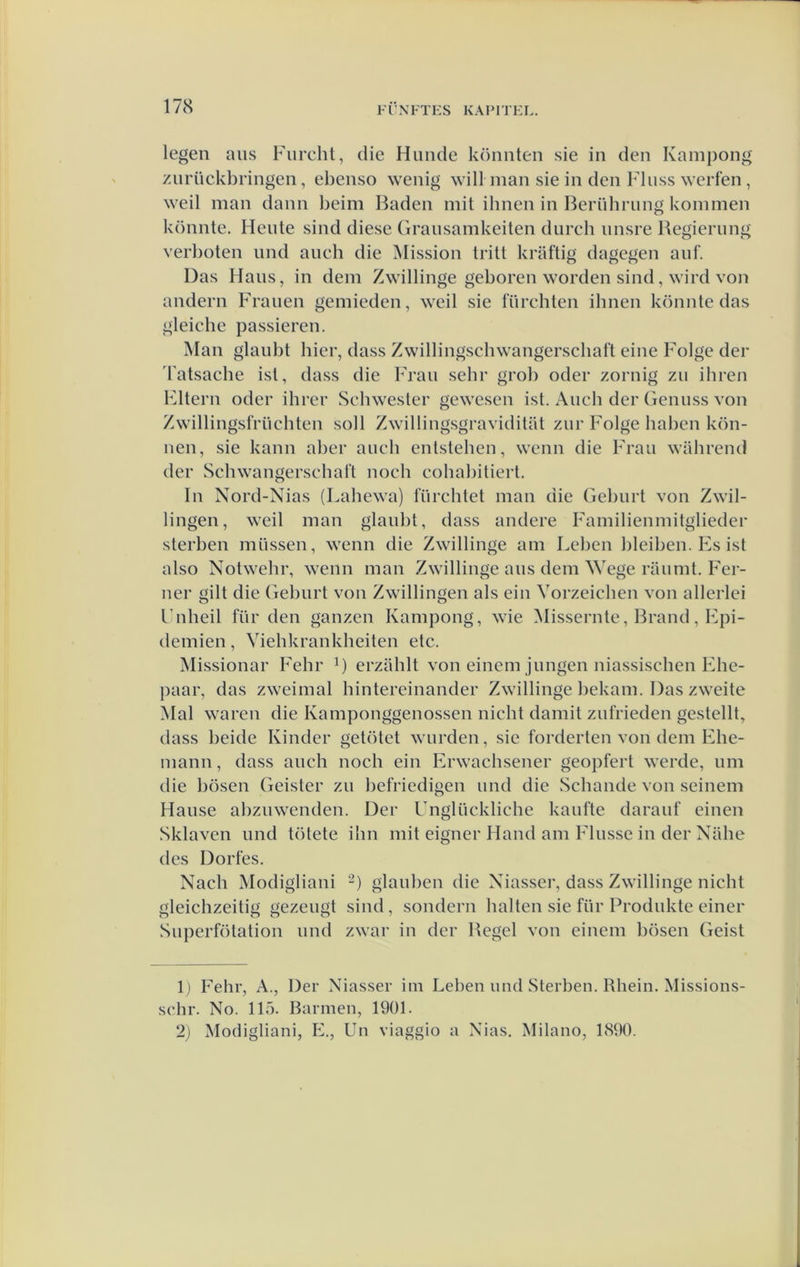 legen aus Fiircht, die Huilde könnten sie in den Kampong zurückbringen, ebenso wenig will man sie in den Finss werfen , weil man dann beim Baden mit ihnen in Berührimg kommen könnte. Heide sind diese (irausamkeiten durch iinsre Begierung verboten und auch die Mission tritl kraftig dagegen anf. Das Hans, in dein Zwillinge geboren worden sind, wird von andern b'ranen genlieden, weil sie Inrchten ihnen könnte das gleiche passieren. Man glaubt hier, dass Zwillingschwangerschaft eine Folge der 'l atsache ist, dass die Fran sehr grob oder zornig zn iliren Fltern oder ihrer Schwester gewesen ist. Ancli der (lennss von Zwillingsfriichten soll Zwilliiigsgraviditüt znr Folge haben kön- nen, sie kann aber aneli entstehen, wenn die Fran wahrend der Schwangerschaft noeh eohabitiert. In Nord-Nias (Lahewa) fnrchtet man die Gelnirt von Zwil- lingen, weil man glaiibt, dass andere Familienmitglieder sterben niüssen, wenn die Zwillinge ani Leben bleiben. Es ist also Notwelir, wenn man Zwillinge ans dein Wege riinnit. Fer- ner gilt die Gebnrt von Zwillingen als ein Vorzeiclien von allerlei Fnlieil für den ganzen Kampong, wie Missernte, Brand, Fpi- deniien, Viehkrankheiten etc. Missionar Fehr G erzahlt von eineni jnngen niassischen Elie- paar, das zweimal hintereinander Zwillinge bekani. Das zweite Mal waren die Kamponggenossen nicht daiiiit znfrieden gestellt, dass beide Kinder getötet warden, sie forderten von dein Ehe- mann, dass ancli noch ein Erwaclisener geopfert werde, nm die bösen Geister zn befriedigen nnd die Schande von seinem Hanse abznwenden. Der Unglückliche kantte daranf eineii Sklaven nnd tötete ilin mit eigner Hand aiii Flnsse in der Nalie des Dorfes. Nacli Modigliani glanben die Xiasser, dass Zwillinge nicht gleiclizeitig gezengt sind, sondern halten sie für Prodnkte einer Snperfötation nnd zwar in der Begel von eineni bösen Geist Ij Fehr, A., Der Niasser iin Leben und Sterben. Rhein. Missioiis- sclir. No. 115. Bannen, 1901. 2) Modigliani, E., Un viaggio a Nias. Milano, 1890.