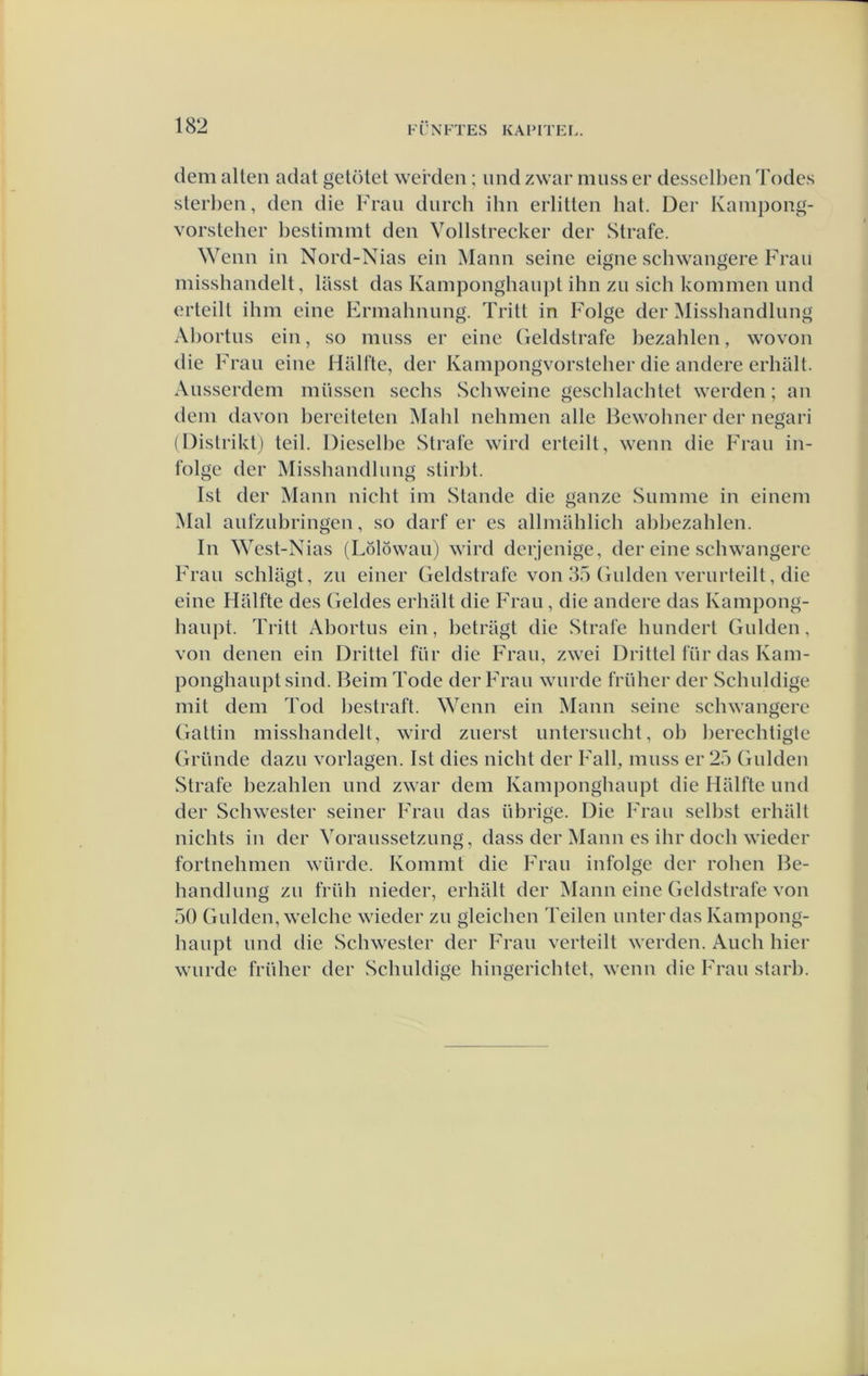dem alten adat getötet werden; und zwar niuss er desselben Todes sterl)en, den die Frau diirch ihn erlitten hat. Der Kanipong- vorsteher Ijestimmt den Vollstrecker der Strafe. Wenn in Nord-Nias ein Mann seine eigne schwangere Frau misshandelt, lasst das Kamponghanpt ihn zu sich kommen und erteilt ihm eine Ermahnimg. Tritt in Folge der Misshandlung Al)ortns ein, so muss er eine Geldstrafe bezahlen, wovon die Frau eine HilUte, der Kampongvorsteber die andere erbalt. Ausserdem müssen sechs Schweine geschlaehtet werden; an dem davon bereiteten Mahl nehmen alle Hewohner der negari (l)istrikt) teil. Dieselbe Strafe wird erteilt, wenn die Frau in- folge der Misshandlung stirbt. Ist der Mann nicht im Stande die ganze Summe in einem Mal aufzubringen, so darf er es allmilhlich abbezahlen. In ^Yest-Nias (Lölöwau) wird derjenige, der eine schwangere Frau schlagt, zu einer Geldstrafe von 35 Gulden verurteilt, die eine Halfte des Geldes erhillt die Frau, die andere das Kampong- haupt. Tritt Abortus ein, betragt die Strafe hundert Gulden, von denen ein Drittel für die Frau, zwei Drittel für das Kam- ponghauptsind. BeimTode der Frau wurde früher der Schuldige mit dem Tod bestraft. Wenn ein Mann seine schwangere Gattin misshandelt, wird zuenst untersucht, oh berechtigte Grimde dazu vorlagen. Ist dies nicht der Fall, muss er 25 Gulden Strafe bezahlen und zwar dem Kamponghanpt die Halfte und der Schwester seiner Frau das übrige. Die Frau selbst erhiilt nichts in der Voraussetzung, dass der Mann es ihr doch wieder fortnehmen würde. Kommt die Frau infolge der rohen Be- handlung zu früh nieder, erhillt der Mann eine Geldstrafe von 50 Gulden, welche wieder zu gleichen Teilen unter das Kampong- haupt und die Schwester der Frau verteilt werden. Audi hier wurde früher der Schuldige hingerichtet, wenn die Frau starb.