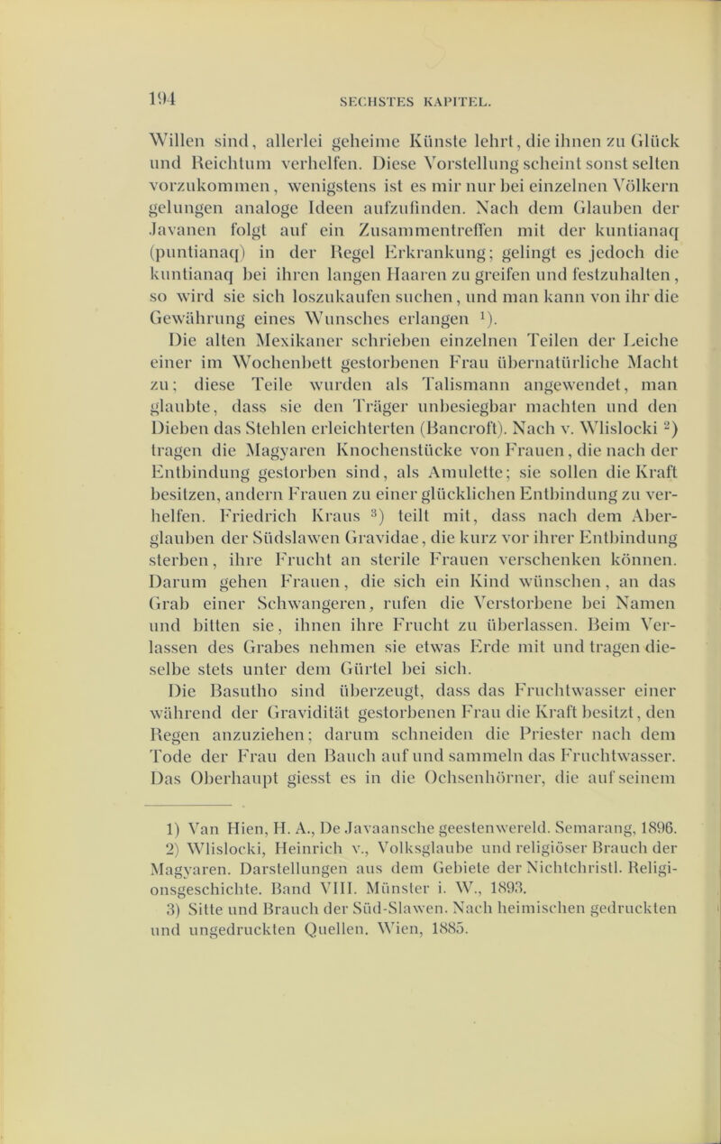 Willen sind, allerlei geheime Künste lehrt, die ihnen zii (iliick und Heiehlum verhelfen. Diese Yorstellung scheint sonst selten vorzukonimen, wenigstens ist es mir nur bei einzelnen Vólkern gelungen analoge Ideen aufznfmden. Nach dein Glanben der Javanen folgt anf ein ZnsammentrelTen mit der knntianaq (puntiana([) in der Regel Erkrankimg; gelingt es jedoch die knntianaq bei ihren langen Haaien zii greifen iind festziihalten , so wird sie sicb loszukaiifen siicben, nnd man kann von ihr die Gewilbriing eines Wunscbes erlangen ^). Die alten Mexikaner sehrieben einzelnen Teilen der Leicbe einer im Wochenbett gestorbenen Fraii übernatiirlicbe Macht zn; diese Teile warden als Talismann angewendet, man glanbte, dass sie den Trager imbesiegbar machten nnd den Dieben das Stelden erleichterten (Bancroft). Naeb v. Wlislocki tragen die Magyaren Knochenstücke von Kranen, die nach der Entbindimg gestorben sind, als Amiilette; sie sollen die Kraft besitzen, andern Franen zii einer glücklicben Entbindimg zn ver- belfen. Eriedrich Krans teilt mit, dass nach dem Aber- glanben der Südslawen Gravidae, die knrz vor ibrer Entbindimg sterben, ihre Friicht an sterile Fraiien verschenken können. Dariim gehen Fraiien, die sicb ein Kind wünscben, an das Grab einer Schwangeren, riifen die Verstorbene bei Namen und bitten sie, ihnen ibre Friicbt zii überlassen. Beim Ver- lassen des Grabes nebmen sie etwas Erde mit und tragen die- selde stets unter dem Gürtel bei sicb. Die Basutbo sind überzeugt, dass das Frucbtwasser einer wabrend der Graviditilt gestorbenen Erau die Kraft besitzt, den Regen anzuziehen; darum scbneiden die Priester nach dem Tode der Erau den Baucb auf und sammeln das Frucbtwasser. Das überhaupt giesst es in die Ocbsenbörner, die aufseinem 1) Van Hien, H. A., De Javaansche geestenwereld. Semarang, 1896. 2) Wlislocki, Heinrich v., Volksglaube und religiöser Brauch der Magyaren. Darstellungen aus dem Gebiele der Nicbtcbristl. Religi- onsgeschicbte. Band VIII. Munster i. W., 1893, 3) Sitte nnd Braucli der Süd-Slawen. Nach beimiscben gedruckten nnd imgedruckten Quellen. Wien, 1885.