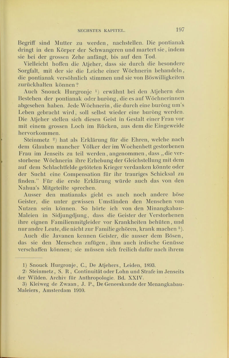 BegrifY sind Muiter zu werden, nachstellen. Die pontianak dringt in den Körper der Schwangeren imd martert sie, indem sie bei der grossen Zehe antangt, l)is anf den Tod. Yielleichl boften die Atjeher, dass sie dnrch die besondere Sorgfalt, mit der sie die Leicbe einer Wöcbnerin l)ehandeln, die pontianak versöbnlich stimmeii nnd sie von Bö.swilligkeiten znrnckballen können? Anch Snonck Hnrgronje erwiihnt bei den Aljehern das Bestellen der pontianak oder bnrong, die es anf Wöcbnerinneii abgeseben baben. .lede Wöcbnerin, die dnrcb eine l)iiróng nm’s Leben gebracht wird, solt selbst wieder eine bnrong werden. Die Atjeher stellen sich diesen Geist in Gestalt einer Fran vor mit einein grossen Loch iin Bncken, ans dein die Eingeweide bervorkonnnen. Steiinnetz -) bat als Erklarnng für die Ebreu, welcbe nacb dein Glanben maneber Völker der im Woehenbett gestorbenen Eran im Jenseits zn teil werden , angenommen, dass „ die ver- storbene Wöcbnerin ibre Erbebnng der (ileicbstcllnng mit dein anf dein Schlacbtfelde getöteten Krieger verdanken könnte oder der Slicht eine Gompensation für ibr tranriges Schicksal zn fmden.” Eür die erste Erklarnng wiirde aneb das von den Xahna’s Mitgeteilte sprechen. Ansser den matianaks giebt es anch noch andere böse Geister, die nnter gewissen Umstanden den Menschen von Nntzen sein können. So hörte ich von den Minangkaban- Maleien in Sidjnngdjnng, dass die Geister der Yerstorbenen ibre eignen Eamilienmitgleider vor Krankheiten bebüten,nnd nnrandre Lente, die nicht znr Familie gebören, krank machen ‘^). Anch die Javanen kennen Geister, die ansser dem Bösen, das sie den Menschen znfügen, ibm anch irdisebe Gennsse verschaffen können; sie müssen sieb freilich dafiir nacb ibrem 1) Snoiick Hnrgronje, C., De Atjehers, Leiden, 1<S93. 2) Steinmetz, S. R, Continuilat oder Lohn and Strafe im Jenseits der Wilden. Archiv für Anthropologie. Bd. XXIY. 3) Kleiweg de Zwaan, J. P., De Geneeskunde der Menangkaban- Maleiers, Amsterdam 1910.