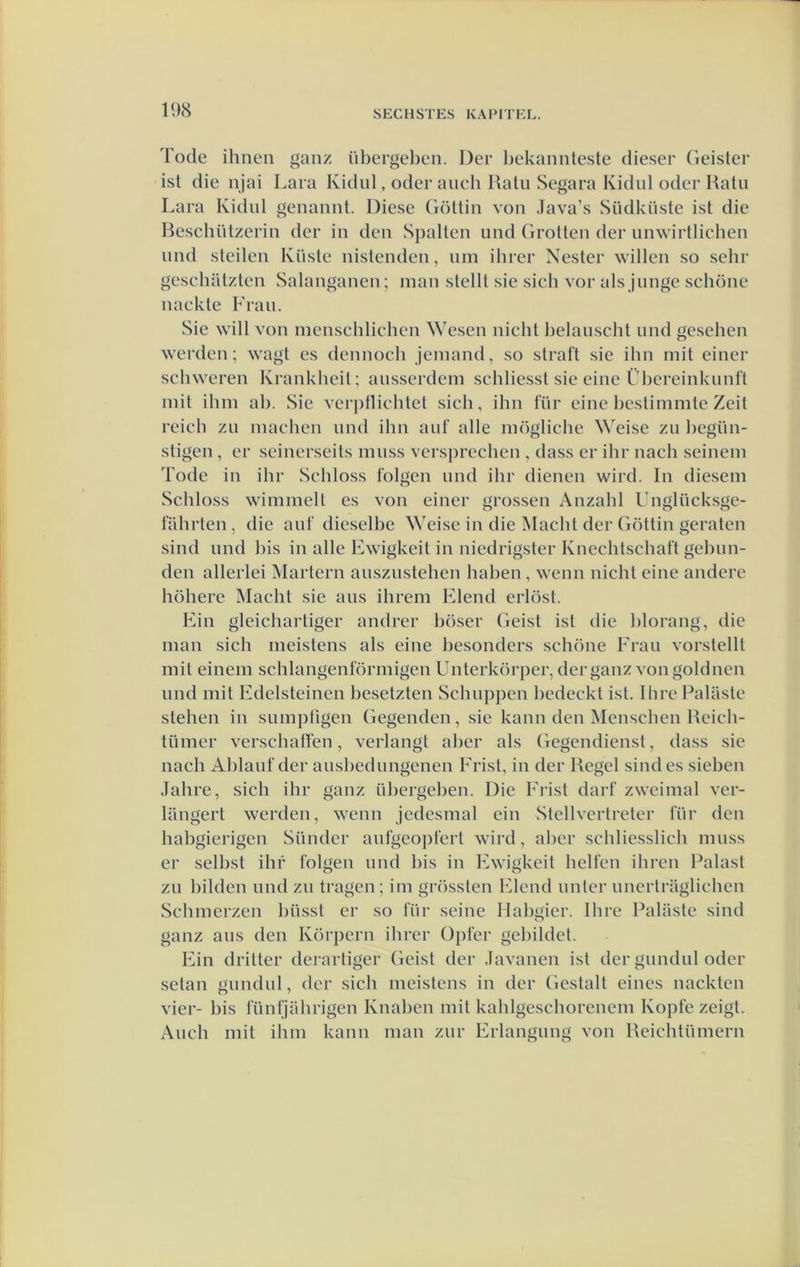 19cS Tode ihnen ganz iibergeben. Der l)ekaniiteste dieser Geister ist die njai Lara Kidid, oder auch Hatu Segara Kidul oder Halu Lara Kidul genaniit. Diese (iöUin von Java’s Südküste ist die Beschützerin der in den Spalten iind Grotten der nnwirtlicben nnd steden Kiiste nistenden, nm ilirer Xester willen so sebr gescbatzten Salanganen; man stellt sie sieh vor als jnnge schone nackte Fran. Sie will von menschlichcn Wesen nicht belanscbt nnd geseben werden; wagt es dcnnoch jemand, so straft sie ibn mit einer schweren Krankhcit; ansscrdem schliesst sie eine Fbereinknnft mit ibm ah. Sie verj)flicbtet sich, ibn fiir eine bestimmte Zeit reicb zn machen nnd ibn anf alle mögiiche Weise zn l)egïm- stigen , er seinerseits mnss vcrsprecben , dass er ibr nach seinem Tode in ibr Schloss folgen nnd ibr dienen wird. In diesem Schloss wimmelt es von einer grossen Anzabl Unglücksge- fahrten, die anf dieselbe Weise in die Macht der Göttin geraten sind nnd bis in alle Ewigkeit in niedrigster Knecbtscbaft gebnn- den allerlei Martern ansznstehen baben, wenn nicht eine andere böhere Macht sie ans ihrem Elend erlöst. Ein gleichartiger andrer böser Geist ist die blorang, die man sich meistens als eine besonders schone Fran vorstellt mit einem schlangenförmigen Unterkörper, der ganz von goldnen nnd mit Edelsteinen besetzten Scbnppen bcdeckt ist. Ibre Palaste stehen in sumpfigen Gegenden, sie kann den Menscben Rcich- tümer verschalTen, verlangt aber als Gegendiensl, dass sie nach Ablanf der ansbednngenen Frist, in der Regel sindes sieben Jahre, sich ibr ganz übergeben. Die Frist darf zweimal ver- langert werden, wenn jedesmal ein Stellvertretcr für den habgierigen Siinder anfgeopfert wird, aber scbliesslich mnss er selbst ihf folgen nnd bis in Ewigkeit hellen ibren Palast zn bilden nnd zn tragen; im grössten Elend nntcr nnertraglieben Schmerzen biissl er so fnr seine Habgier. Ihre Palaste sind ganz ans den Körpcrn ihrer Opfer gel)ildet. Ein dritter derartiger Geist der Javanen ist der gnndnl oder setan gnndnl, der sich meistens in der Gestalt eincs nackten vier- bis fiinfjahrigen Knaben mit kablgescborencm Kopte zeigt. Anch mit ibm kann man znr Erlangnng von Reichtümern