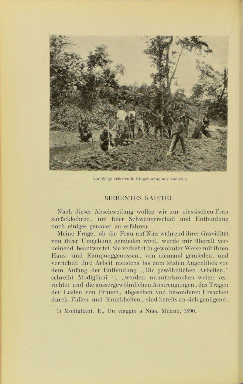 Am Wcge arl)eücndc Eingeboreiic aus Siïd-Nias. SIEBENTES KAPITEL. Nach dieser Abschweifung wollen wir ziir niassischen Erau ziirückkehren, urn über Schwangerscbaft nnd Entbindnng noch einiges genauer zii erfabren. Meine Frage, ob die Erau anf Nias wabrend ihrer GravidUat von ihrer Umgebnng genlieden wird, wnrde mir überall ver- neinend beantwortet. Sie verkehrt in gewohnter Weise mit ibren Hans- nnd Kamponggenossen, von niemand genlieden, nnd verrichtet ihre Arbeit meistens bis znm letzten Augenblick vor dem Anfang der Entbindnng. ,, Die gewöbnlichen Arbeiten,” scbreibt Modigliani ^), „werden nnimterbrochen weiter ver- richtet imd die anssergewöhnlichen Anstrengiingen, das Tragen der Lasten von Eranen, abgescben von besonderen Ursachen diirch Fallen nnd Krankheiten , sind bereits an sich genügend, 1) Modigliani, E., Un viaggio a Nias. Milano, 1890.