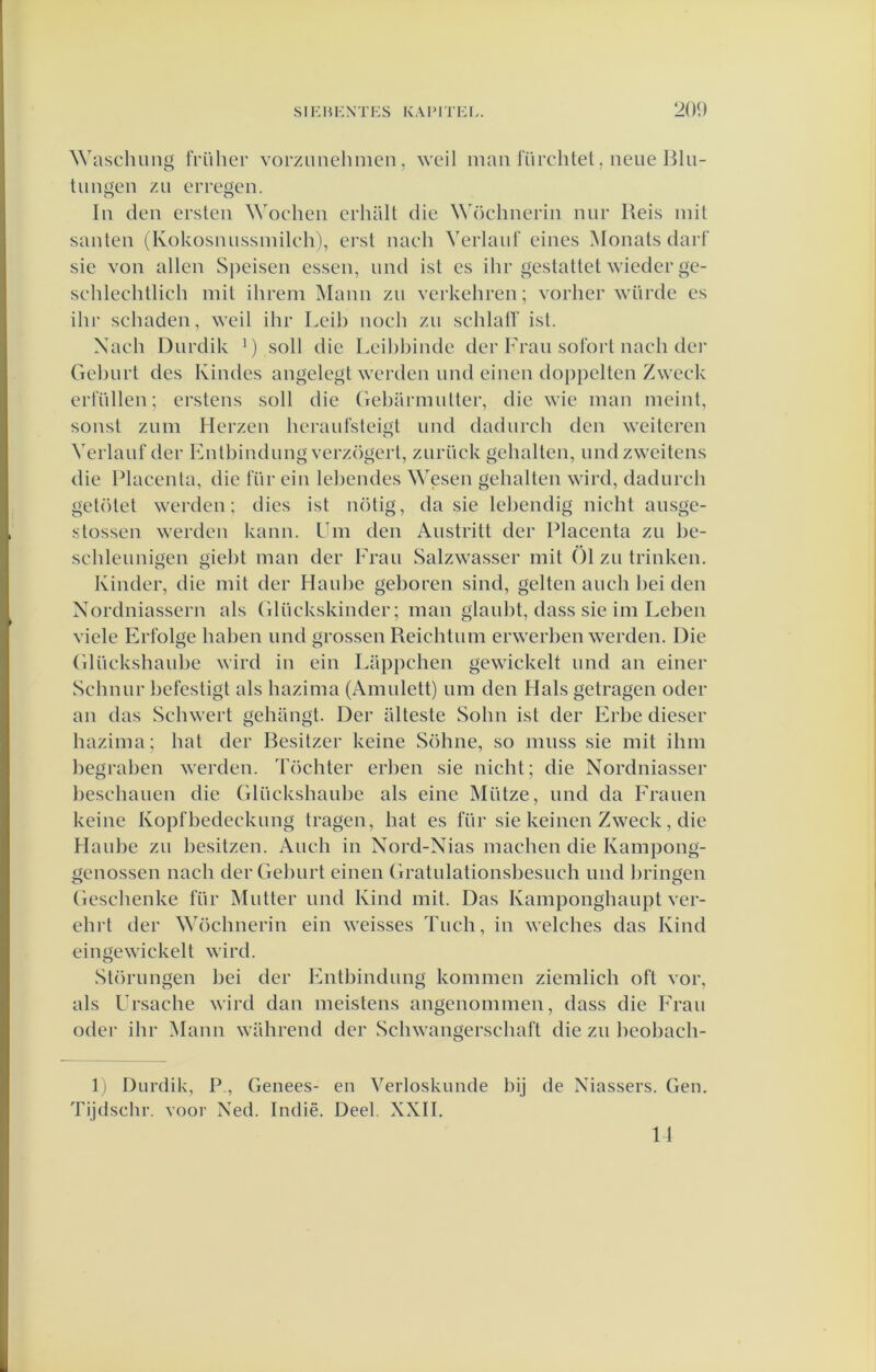 Wasclumg früher vorzunehmen, weil man lïirchtet, neiie Blu- tlimoen zu erreeen. In den ersten Wochen erhalt die Wöchnerin nnr Reis init santen (Kokosnussinileh), ej’st nach Verlaiif eines Monats dart' sie von allen Speisen essen, und ist es ihr gestatte! wieder ge- schlechtlich mit ihreni Mann zu verkehren; vorher wiirde es ihr schaden, weit ihr Leib noch zu schlall' ist. Xach Durdik M soll die Leil)hinde der Frau soibrt nach dei' Gcl)urt des Kindes angelegt werden und einen doppelten Zweck erlullen; erstens soll die Geharmutter, die wie man meint, sonst zum Herzen heraufsteigt und dadurch den weiteren Verlauf der Entbindung verzögert, zurück gehalten, undzweitens die Placenta, die fiir ein lel)endes Wesen gehalten wird, dadurch getötet werden; dies ist nötig, da sie lehendig nicht ausge- stossen werden kann. Um den Austritt der Placenta zu be- schleunigen giel)t man der Fran Salzwasser mit Ö1 zu trinken, Kinder, die mit der Hanige geboren sind, geiten auch l)ei den Xordniassern als Glückskinder; man glauht, dass sie im Leben viele Erfolge hahen und grossen Reichtum erwerben werden. Die Glückshaube wird in ein Lappchen gewickelt und an einer Schnur hefestigt als hazima (Amulett) um den Hals getragen oder an das Schwert gehilngt. Der alteste Sohn ist der Erhe dieser hazima; bat der Besitzer keine Söhne, so muss sie mit ihm begrahen werden. Töchter erhen sie nicht; die Nordniasser heschauen die Glückshaube als eine Mütze, und da Frauen keine Kopfhedeekung tragen, hat es für sie keinen Zweck, die Hauhe zu hesitzen. Auch in Xord-Xias machen die Kampong- genossen nach der Gehurt einen Gratulationsbesuch und hringen Geschenke für Mutter und Kind mit. Das Kamponghaupt ver- ehrt der Wöchnerin ein weisses Tuch, in welches das Kind eingewickelt wird. Störungen hei der Entbindung kommen ziemlich oft vor, als Ursache wird dan meistens angenommen, dass die Frau odei' ihr Mann wahrend der Schwangerschaft die zu heohach- 1) Durdik, P., Genees- en Verloskunde bij de Xiassers. Gen. Tijdschr. voor Xed. Indië. Deel. XXII. 11