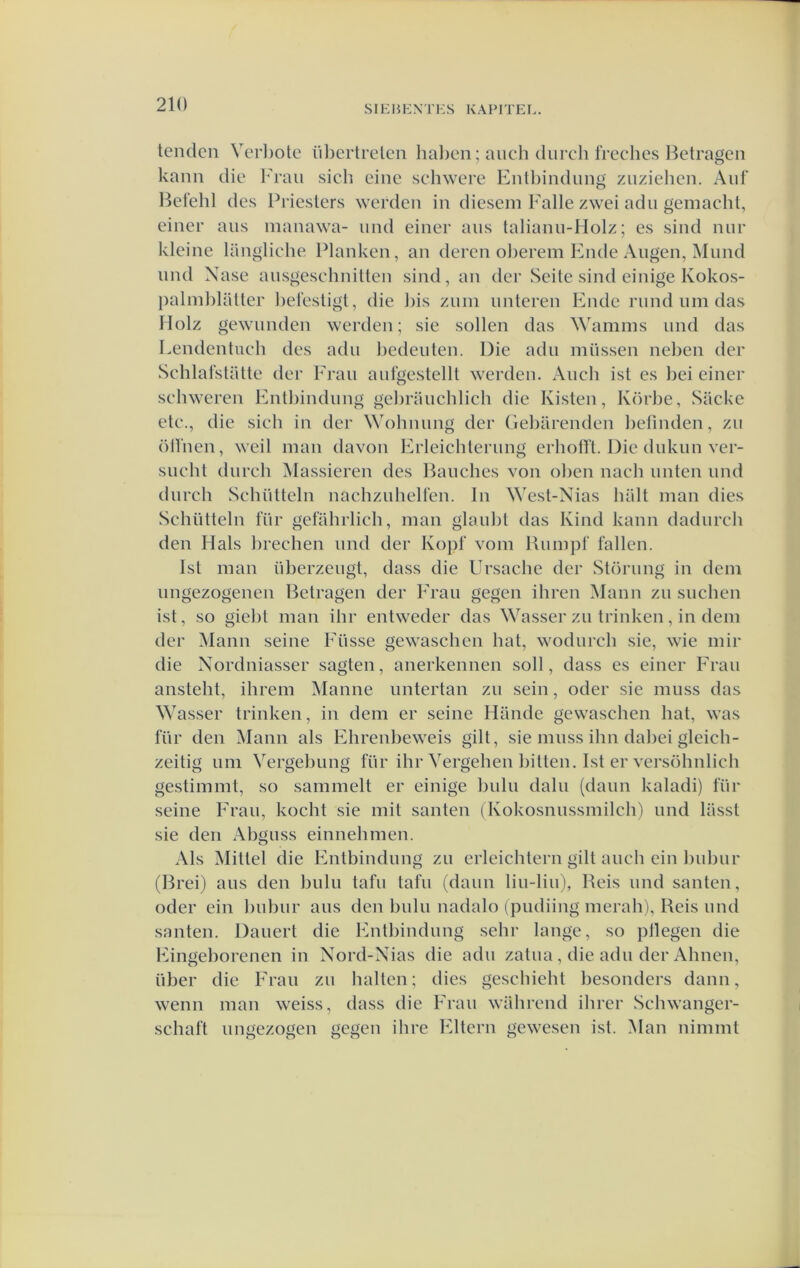 tenden Verl)ote iibertrelen hal)en; aneh diirch freches Betragen kann die Fran sich eine schwere Enlhindung znziehen. Anf l^el'ehl des Priesters werden in diesein Falie zwei adn gemacht, einer ans manawa- iind einer ans laliann-Holz; es sind niir kleine langliehe Planken, an deren ol)erem Fnde Angen, Mnnd nnd Xase ansgesehnitten sind, an der Seite sind einige Kokos- j)alinblatter bet'estigt, die bis znm nnteren Ende rund um das IIolz gewiinden werden; sie sollen das Wamms nnd das Lendentiieh des adu bedenten. Die adn mussen neben der Schlatstütte der Fran aufgestellt werden. Aiicb ist es bei einer scliweren Entbindnng gebrauchlicb die Kisten, Körbe, Sacke etc., die sich in der Wohnnng der Gel)arenden befinden, zu ölTnen, weil man davon Erleichlerung erholï't. Die dnkun ver- sucht durch Massieren des Banches von oben nach unten nnd dnrch Schütteln naclizulieHen. In West-Nias hiilt man dies Schütteln für gefahrlieh, man glaubt das Kind kann dadurch den Hals brechen nnd der Kopt’ vom Bumpf tallen. Ist man nberzeiigt, dass die Ursache der Störimg in dein nngezogenen Betragen der Fran gegen ihren Mann zu suchen ist, so giebt man ihr entweder das Wasser zu trinken, in dem der ^lann seine Fiisse gewaschen bat, wodnrch sie, wie mir die Xordniasser sagten, anerkennen soll, dass es einer Fran ansteht, ihrem Manne imtertan zu sein, oder sie miiss das Wasser trinken, in dem er seine Hande gewaschen bat, was für den Mann als Ehrenbeweis gilt, sie miiss ihn dabei gleich- zeitig um Vergebimg für ihr Yergehen bitten, Ist er versöhnlicb gestimmt, so sammelt er einige bnln dalu (daim kaladi) für seine Fran, kocht sie mit santen (Kokosnnssmilch') nnd lasst sie den Abgnss einnehmen. Als Mittel die Entbindnng zu erleichtern gilt anch ein Imbiir (Brei) ans den bnln tafu tafu (daim liu-liu), Beis und santen, oder ein biibiir ans den biilu nadalo (pudiing merah), Reis nnd santen. Dauert die Entbindnng sehr lange, so pilegen die Eingeborenen in Nord-Nias die adu zatiia, die adn der Ahnen, über die Fraii zu halten; dies gescbieht besonders daim, wenn man weiss, dass die Fran wahrend ibrer Scbwanger- schaft ungezogen gegen ihre Eltern gewesen ist. Man nimmt