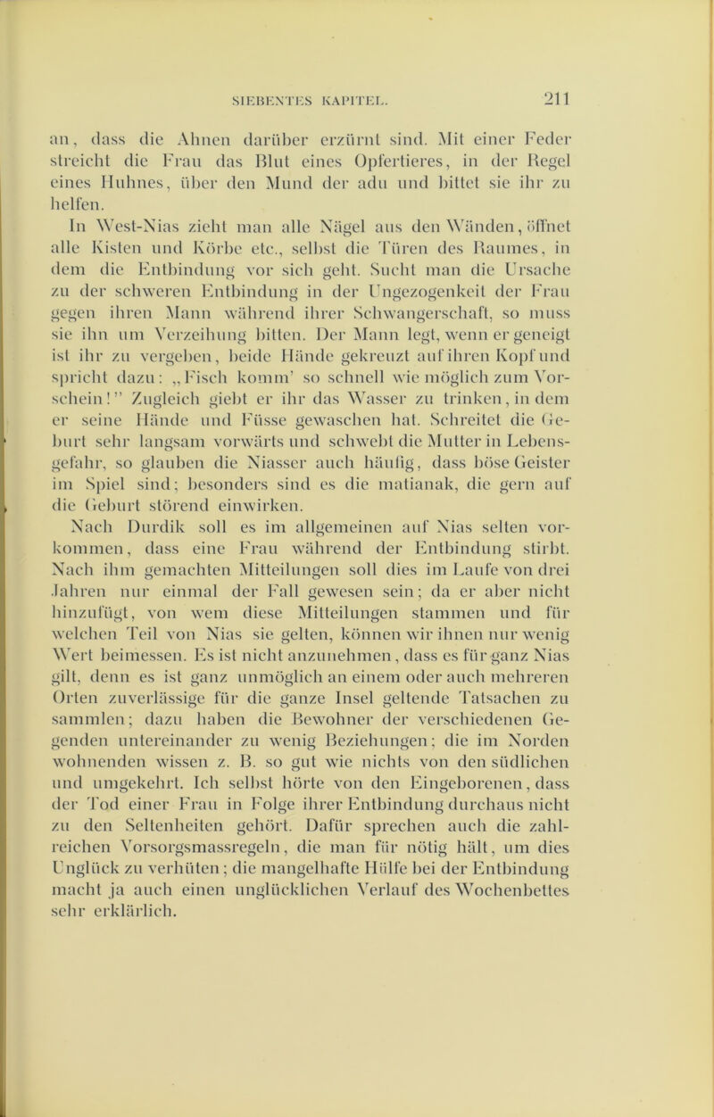 an, dass die Ahnen darül)er erzürnl sind. Mit eincr Fedcr streicht die Fraii das Blut eines ü])fei’tieres, in der Kegel eines Iluhnes, ül)er den Mund der adii iind l)iUet sie ihr zii hellen. In West-N ias ziehl man alle Nagel aus den \\'anden, i'lhiet alle Kisten nnd Körhe etc., selhst die Tiiren des Kaïimes, in dem die Entbindnng vor sieh geht. Sncht man die Ursache zn der schweren Fntbindnng in der Ibigezogenkeil der Fraii gegen ibren Mann wiibrend ibrer Scbwangerscbaft, so miiss sie ibn urn Yerzeibimg billen. Der Mann legt, wenn er geneigt isl ihr zii vergeben, beide 1 lande gekreiizl anl‘ibren Kopt'nnd s|)ricbt dazn: „Fiseb komm’ so schnell wie möglicb znm Vor- sebein!” Ziigleicb giebt er ibr das Wasser zn trinken, in dem er seine Hande nnd Fiisse gewaseben bal. Scbreitel die (le- bnrl sebr langsam vorwarts nnd scbwebl die Muiter in Lebens- gelabr, so glanben die Niasser anch hanlig, dass böse Geister im Spiel sind; besonders sind es die matianak, die gern anl‘ die Gebnrt storend einwirken. Nach Dnrdik soll es im allgemeinen ant‘ Nias sellen vor- kommen, dass eine Fran wabrend der Entbindnng stirbt. Nach ibm gemachten Mitteilnngen soll dies im Lanfe von drei .labren nnr einmal der Fall gewesen sein; da er aber nicht binzntngt, von wem diese Mitteilnngen stammen nnd tnr welchen Teil von Nias sie geiten, können wir ibnen nnr wenig Wert beimessen. Fs ist nicht anznnehmen, dass es fnr ganz Nias gilt, demi es ist ganz nnmöglich an einem oder aneb mebreren Orten znverlassige für die ganze Insel geilende Talsacben zn sammlen; dazn baben die Bewohner der versebiedenen Ge- genden nntereinander zn wenig Beziebnngen; die im Norden wobnenden wissen z. B. so gnt wie nichts von den siidlicben nnd nmgekebrt. leb selbst börte von den Eingeborenen, dass der Tod einer Fran in Folge ibrer Entbindnng dnrebans nicht zn den Seltenheiten gehort. Dafiir spreeben aneb die zahl- reichen Vorsorgsmassregeln, die man fiir nötig biilt, nm dies Fngliick zn verbüten ; die mangelbafte Hiille bei der Entbindnng macht ja anch einen nngliicklicben Verlanf des Wochenbelles sebr erklarlicb.