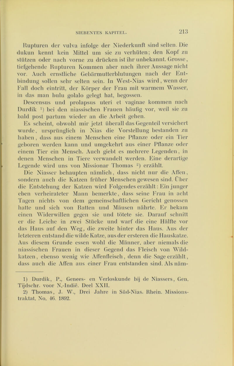 lUipturen der viilva inl’olge der Xiederkunft sind selten. Die dukim kennt keiii Mittel iim sie zu verhüten; den Kopt zii stülzen oder nach vorne zu drückeii ist ihr imbekaniit. Grosse, tiefgehende Rupturen Kommen al)er nacli ihrer Aussage nicht vor. Auch ernstliche Gel)armutterhlutungen nach der Ent- bindung sollen sehr selten sein. In West-N^ias wird, wenn der Fall doch eintritt, der Körper der lrau mit warmem Wasser, in das man hulu golalo gelegt bat, l)egossen. Descensus und prolapsus uteri et vaginae kommen nach Durdik i) bei den niassiseben Frauen bautig vor, weil sie zu bald post partum wieder au die Arbeit geben. Fs sebeint, obwobl mir Jetzt überall das Gegenteil versiebert wurde, ursprünglich in Xias die Vorstellung bestanden zu baben, dass aus einem Menseben eine Pllanze oder ein Tier geboren werden kann und umgekebrt aus einer Pllanze oder einem Tier ein Menseb. Aucb giebt es mebrere Legenden, in (lenen iMenschen in Tiere verwandelt werden. Fine derartige Legende wird uns von Missionar 3'bomas -) erzablt. Die Xiasscr bebaupten namlieb, dass nicht nur die Allen, sondern auch die Katzen früber Menseben gewesen sind. Lber die Fntstehung der Katzen wird Folgendes erzablt: Fin junger eben verbeirateter Mann bemerkte, dass seine Frau in acht 'fagen niebts von dem gemeinscbaftlicben Gericht genossen batte und sich von Ratten und Mausen niihrte. Fr bekam einen Widerwillen gegen sie und t()tete sie. Darauf sebnitt er die Leichc in zwei Stücke und wart’ die eine Halfte vor das Hans auf den Weg, die zweite binter das Hans. Aus der letzteren entstand die wilde Katze, aus der ersteren die Hauskatze. Aus diesem Grimde essen wobl die Manner, aber niemals die niassiseben Frauen in dieser Gcgcnd das Flcisch von Wild- katzen, ebenso wenig wie Alï’enlleiscb, denn die Sage erziiblt, dass auch die AlTen aus einer Frau entslanden sind. Als nam- 1) Durdik, P., Genees- en Verloskunde bij de Xiassers, Gen. Tijdschr. voor N.-Indië. Deel XXII. 2) Thomas, .1. W., Drei Jabre in Süd-Nias. Rhein. Missions- traktat. Xo. 4(). 1892.