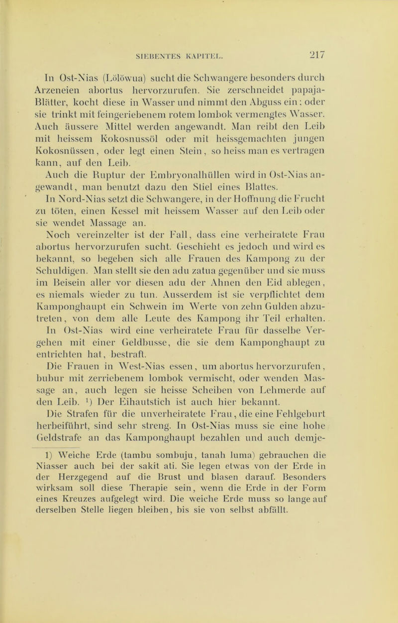 Iii Üst-Nias (Lölöwua) sucht die Schwaïigere besonders durch Arzeneien al)ortus hervorzurufen. Sie zerschneidet ])apaja- Hlaüer, kocht diese in Wasser und nimmt den Al)guss ein ; oder sie trinkt mit leingeriebenem rotem lomliok vemicngtes Wasser. Aiich aussere Mitlel werden angewandt. Man reibt den Leil) mit heissem Kokosnussöl oder mit lieissgemacbten jnngen Kokosnüssen, oder legt einen Stein, so lieiss man es vertragen kann, anf den Leil). Anch die Riiptnr der Lmbryonalhüllen wird in Ost-Xias an- gewandt, man beniitzt dazu den Stiel eines Blattes. In Xord-Nias setzt die Schwangere, in der Hotrnnng die Friicbt zn toten, einen Kessel mit heissem Wasser auf den Leib oder sie wendet Massage an. Noch vereinzelter ist der Fall, dass eine verheiratete Fran abortus hervorziiriiten sucht. (leschieht es jedoch und wird es bekannt, so begeben sich alle Frauen des Kampong zu der Schuldigen. Man stellt sie den adu zatua gegenüber imd sie muss im Beisein aller vor diesen adu der Ahnen den Lid ablegen, es niemals wieder zu tun. Ansserdem ist sie verpllichtet dem Kamponghaupt ein Schwein im Werte von zehn Gulden abzn- treten, von dem alle Leute des Kampong ihr Teil erbalten. In Ost-Xias wird eine verheiratete Fran liir dasselbe Ver- gehen mit einer Geldbusse, die sie dem Kamponghaupt zu entrichten bat, bestraft. Die Frauen in West-Xias essen, nm abortus hervorzurufen, bnbiir mit zerriebenem lombok vermischt, oder wenden Mas- sage an, aiich legen sie heisse Scheiben von Lehmerde auf den Leib. 0 Der Fihautstich ist anch hier bekannt. Die Straten für die imverheiratete Fran, die eine Fehlgebnrt herbeiführt, sind sehr streng. In Ost-Xias muss sie eine hohe Geldstrafe an das Kamj)onghaupt bezahlen und anch demje- 1) Weiche Erde (tambn sombuju, tanah luma'i gebrauchen die Niasser auch bei der sakit ali. Sie legen elwas von der Erde in der Herzgegend auf die Brust und blasen darauf. Besonders wirksam soll diese Therapie sein, wenn die Erde in der Form eines Kreuzes aufgelegt wird. Die weiche Erde muss so lange auf derselben Stelle liegen bleiben, bis sie von selbst abfalll.