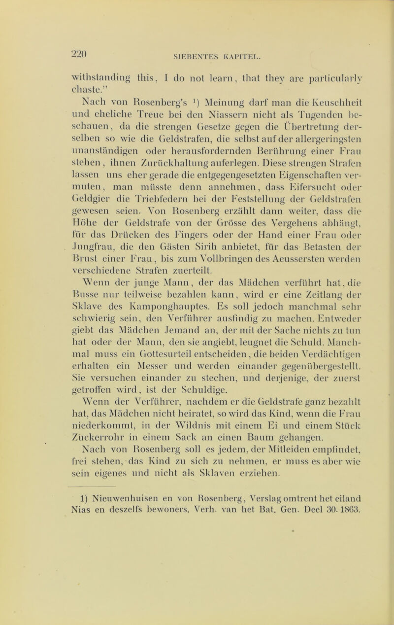 SIE B 1£ X T E S K A F1T EI.. wilhslanding this, I do nol learn, Ihal they are j)articularly chaste.” Nach von Uoseiiberg’s Meinung daif man die Keuschheil und eheliehe Treiie bei den Niassern nicht als Tiigenden ])C- sehauen, da die strengen Gesetze gegen die Übertretiing der- selben so wie die Geldstraten, die selbst anf der allergeringsten nnanstandigen oder heransfordernden l^ernhrnng einer Fraii stellen, ihnen Znrückbaltnng anferlegen. Diese strengen Stralen lassen nns eher gerade die entgegengesetzten Eigenschaften ver- mnten, man inüsste deun annebmen, dass Eifersncht oder Geldgier die Triebfedern bei der Feststellnng der Geldslrafen gewesen seien. Von Ixosenberg erzUhlt dann weiter, dass die Höhe der Geldstrafe von der Grosse des Vergebens abbangt, l'iir das Drncken des Fingers oder der Hand einer Fran oder .InngtVau, die den Giasten Sirih anbietet, Inr das Betasten dei' Brnst einer Fran, bis zum Vollbringen des Aenssersten werden verschiedene Straten znerleilt. Wenn der jnnge Mann, der das Madchen verführt bat, die Bnsse nnr teilweise bezahlen kann, wird er eine Zeitlang der Sklave des Kamponghanptes. Fs soll jedoch mancbmal sehr schwierig sein, den Verführer anslindig zn machen. Fntweder giebt das Madchen .Iemand an, der mit der Sache nichts zn tun bat oder der Mann, den sie angiebt, lengnet die Schuld. Manch- mal mnss cin Gottesnrteil entscheiden, die beiden Verdacbtigen erhalten ein Messer nnd werden einander gegenübergeslellt. Sie versnellen einander zn stechen, imd derjenige, der znerst getroffen wird, ist der Schuldige. Wenn der Verführer, naclidem er die Geldstrafe ganz bezahlt bat, das Madchen nicht heiratet, so wird das Kind, wenn die Fran niederkommt, in der Wildnis mit eineni Fi und eineni Stiiek Zückerrohr in einem Sack an einen Baimi gehangen. Nacli von Bosenberg soll es jedeni, der Mitleiden empiindet, frei stellen, (las Kind zn sich zu nelimen, er mnss es alier wie sein eigenes imd nicht als Sklaven erziehen. 1) Nieiiwenhuisen en voii Bosenberg, Verslag omtrent het eiland Nias en deszelfs bewoners. Verli. van het Bat. Gen. Deel 30.1863.