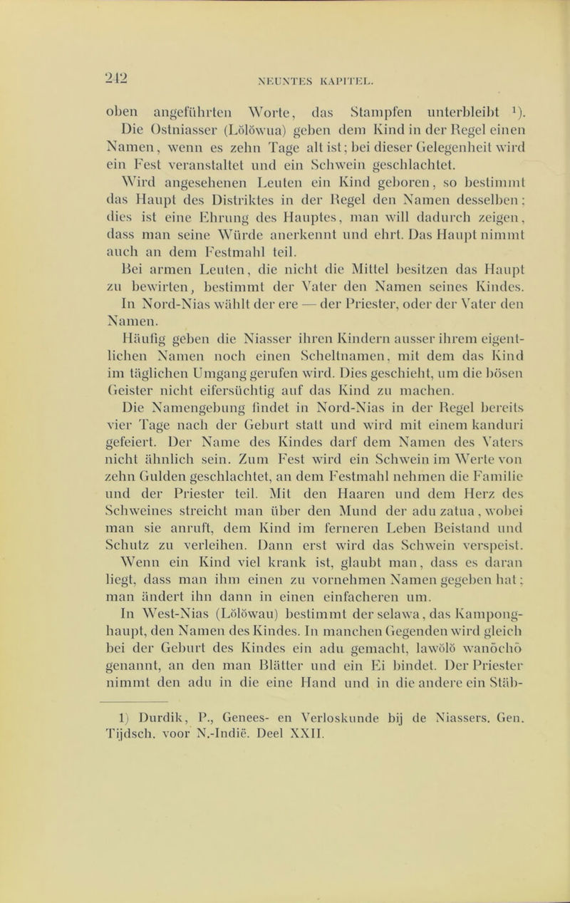 oben angeluhrteii Worle, das vStanipfen iinterbleil)! ^). Die Ostniasser (Lölöwua) geben deni Kind in der Regel einen Namen, wenn es zehn Tage all ist; bei dieser Gelegenheit wird ein Fest veranstaltet imd ein Schwein geschlachtet. Wird angesehenen Leiden ein Kind gelioren, so beslimint das Haiipl des Distriktes in der Regel den Namen dessellien ; dies ist eine Khrung des Haiiples, man will dadiirch zeigen, dass man seine Würde anerkennt und ehrt. Das Haupt nimmt aneli an dem Festmahl teil. Rei armen Leiden, die nicht die Mittel l)esitzen das Haiipt zii bewirten, bestimmt der Valer den Namen seines Kindes. In Nord-Nias wahlt der ere — der Priester, oder der Vater den Namen. Haidig geben die Niasser ihren Kindern aiisser ihrem eigeid- lichen Namen noch einen Scheltnamcn, mit dem das Kind im taglichen Umgang gerufen wird. Dies geschield, iim die liösen (ieister nicht eifersüchtig aiif das Kind zii machen. Die Namengel)ung findet in Nord-Nias in der Regel bereits vier Tage nach der Gebiirt stad imd wird mit einem kandiiri gefeiert. Der Name des Kindes darf dem Namen des Vaters nicht ahnlich sein. Ziim Fest wird ein Schwein im Werte von zehn Gulden geschlachtet, an dem Festmahl nehmen die Familie imd der Priester teil. Mit den Haaren imd dem Herz des Schweines streicht man über den Mimd der adii zatiia, wobei man sie anriift, dem Kind im ferneren Leben Reistand nnd Schidz zii verleihen. Daim erst wird das Schwein verspcisl. Wenn ein Kind viel krank ist, glaiibt man, dass es daran liegt, dass man ihm einen zii vornehmen Namen gegehen hat: man andert ihn daim in einen einfacheren iim. In West-Nias (Lolöwaïi) bestimmt der selawa, das Kampong- haiipt, den Namen des Kindes. In manchen Gegenden wird gleich bei der Gebiirt des Kindes ein adii gemacht, lawölö wanöcho genannt, an den man Blatter und ein Ei liindet. Der Priester nimmt den adii in die eine Hand und in die andere ein Stiib- 1) Diirdik, P., Genees- en Verloskunde bij de Niassers. Gen. Tijdsch. voor N.-Indië. Deel XXII.