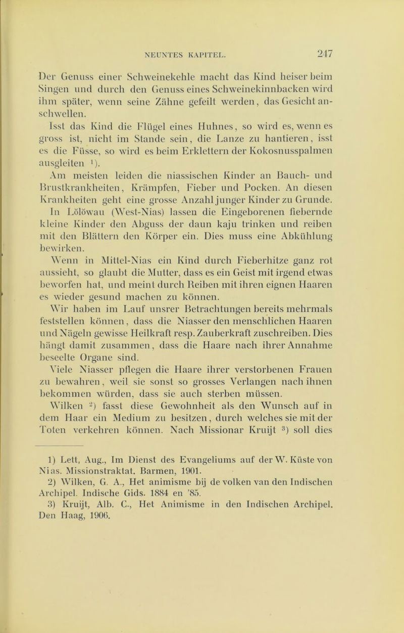 Der Geiuiss einer Schweinekehle macht das Kind heiserbeim Singen und dnrch den (iennss eines Schweinekinnbacken wird ibm s])ater, wenn seine Zabne gefeill werden, das Gesicbt an- scbwellen. Isst das Kind die Flügel eines Hnbnes, so wird es, wenn es gross ist, nicht im Stande sein, die Lanze zn bantieren, isst es die Füsse, so wird es beim Erklettern der Kokosnnsspabnen ausgleiten D- Am meisten leiden die niassiscben Kinder an Baneb- nnd Brustkrankbeilen, Krampfen, Fieber imd Pocken. An diesen Krankbeiten gebt eine grosse Anzahljunger Kinder zn Grimde. In Lölöwan (West-Nias) lassen die Eingeborenen fiebernde kleine Kinder den Abguss der daim kaju trinken und reiben mit den BUiltern den Körper ein. Dies muss eine Abkühlung bewirken. ^^'enn in Mittel-Xias ein Kind durch Fieberbitze ganz rot aiissieht, so glaiibt die Mutter, dass es ein Geist mit irgend etwas beworfen bal, und meint dureb Beiben mit ihren eignen Haaren es wieder gesimd machen zu können. Wir haben im Lauf unsrer Betracbtungen bereits mehrmals 1‘eslstellen können, dass die Niasser den menschlicben Haaren und Nilgeln gewisse Heilkraft resp. Zanberkraft zusebreiben. Dies hangt damit zusammen, dass die Haare nach ihrer Annabme beseelte Organe sind. Viele Niasser pllegen die Haare ibrer verstorbenen Frauen zu bewabren, weil sie sonst so grosses Verlangen nacb ibnen bekommen würden, dass sie aucb sterben miissen. Wilken -) fasst diese Gewobnheil als den Wimscb auf in dem Haar ein Medium zu besitzen, dureb welcbes sie mit der Toten verkebren können. Nach Missionar Kruijt 3) soll dies 1) Letl, Aug., Im Dienst des Evangeliums auf der W. Küste von Ni as. Missionstraktat. Barmen, 1901. 2) Wilken, G. A., Het animisme bij de volken van den indiseben Archipel. Indische Gids. 1884 en '85. 3) Kruijt, Alb. C., Het Animisme in den Indiseben Archipel. Den Haag, 1900.