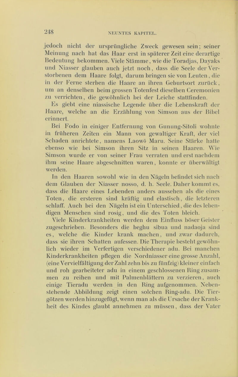 Jedoch nicht der iirspriingliche Zweck geweseii sein; seiner Meinung nach hat das Haar erst in spiiterer Zeit eine derarlige Hedentung J)ekommen, Viele Stainme, wie die Toradjas, Dayaks und Niasser glauben ancli jetzl noch, dass die Seele der Ver- storhenen dem Haare folgt, daruin l)ringen sie von Leiden, die in der Ferne slerlien die Haare an ihren Gehurtsort ziirück, nni an denselben heim grossen Totenlest dieselden (ieremonien zu verrichten, die gewöhnlich liei der Leiclie stattlinden. Fs giel)t eine niassische Legende üher die Lelienskraft dei* Haare, welche an die Erzahlung von Simson aiis der Ih'liel erinnert. Hei Fodo in einiger Fntlcrnung von (inniing-Süoli wohnte in friiheren Zeden ein Mann von gewaUiger Kral't, der viel Schaden anrichtete, namens Laowö Maru. Seine Starke halte ebenso wie bei Simson ihren Sitz in seinen Haaren. Wie Simson wiirde er von seiner Frau verraten imd erst naclidem ihm seine Haare ahgeschnitten waren, konnte er ülierwaltigt werden. In den Haaren sowohl wie in den Nageln lielindet sich nach dem Glauben der Niasser nosso, d. h. Seele. Daher komml es, dass die Haare eines Lebenden anders aussehen als die ei nes Toten, die ersteren sind krat'tig und elastisch, die lelzteren schlatr. Audi bei den Nageln ist ein Unterschied, die des lel)cn- digen Menschen sind rosig, und die des Toten lileich. Viele Kinderkrankheiten werden dem Eintluss höser Geister zugeschrielien. Besonders die heghu sibua und nadaoja sind es, welche die Kinder krank machen, und zwar dadurcli, dass sie ihren Schatten aufessen. Die Therapie ])esteht gewöhn- lich wieder im Verfertigen verschiedener adu. Bei manchen Kinderkrankheiten pllegen die Xordniasser eine grosse Anzalil, (eine Vervielfaltigung derZahlzehn bis zu lunfzig) kleiner einlach und roh gearbeiteter adu in einem geschlossenen Bing zusam- men zu reihen und mit Palmenhlattern zu verzieren, auch einige Tieradu werden in den Bing aufgenommen. Xehen- stehende Abbildung zeigt einen solchen Bing-adu. Die Tier- götzen werden hinzugefügt, wenn man als die Frsache der Krank- heit des Kindes glauht annehmen zu müssen, dass der Valer