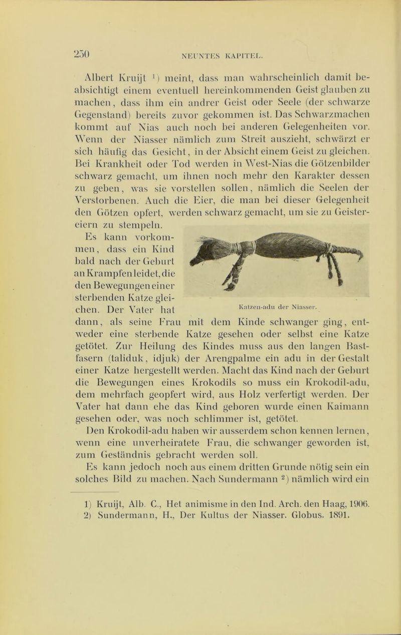 NHl'XTHS KAPri’KL. 27){) All)erl Kriiijl M meirit, dass man wahrscheinlich damil l)e- al)sichtigt einem cventiiell hereinkommenden Geist glaul^en zu machen, dass ilim ciii andrcr ('leisl oder Seele (der schwarze (iegenslaiid) l)ereils zuvor gekommen ist. Das Scliwarzmaclien kommt auf Xias auc*h nocli l)ci anderen (ielegenheiten vor. Wenn der Niasser namlich znin Streil ansziehl, schwarzt er sich haidig das (iesicht, in der Al)sicht einem (ieisl zu gleichen. Ikd Krankheit oder Tod werden in Wesl-Nias die ('rölzenbilder schwarz üemaeht, nm ilmen noch mehr den Karakter dessen zii geben, was sie vorstellen sollen, namlich die Seelen der Verstorbenen. Audi die Kier, die man bei dieser Gelegenheit den Götzen opi'ert, werden schwarz gemacht, nm sie zii Geister- eiern zn stempeln. Ks kann vorkoin- men, dass ein Kind bald nach derGeburt an KrampFenleidet,die den Bewegnngeneiner sterbenden Katze glei- chen. Der VatCl' hal Kal.en-acU, der Niasser. dann, als seine Frau mit dem Kinde schwanger ging, enl- weder eine sterbende Katze gesehen oder selbst eine Katze getötet. Znr Heilimg des Kindes mnss ans den langen Hasl- fasern (taliduk, idjuk) der Arengpalme ein adn in der Gestalt einer Katze hergestellt werden. Macht das Kind nach der Gebnrt die Bewegnngen eines Krokodils so mnss ein Krokodil-adn, dem mehrfach geopferl wird, aus Holz verfertigt werden. Der Vater bat dann ebe das Kind geboren wnrde einen Kaimann gesehen oder, was noch schlimmer ist, getötet. Den Krokodil-adn haben wir ansserdem schon kennen lemen, wenn eine imverheiratete Frau, die schwanger geworden ist, zum Gestiindnis gebracht warden soll. Ks kann jedoch noch ans einem dritten Grimde nötig sein ein solches Rild zu machen. Nach Sundcrmann ^) namlich wird ein I j Kruijt, Alb. C., Het animisme in den Ind. Arch. den Haag, 190().